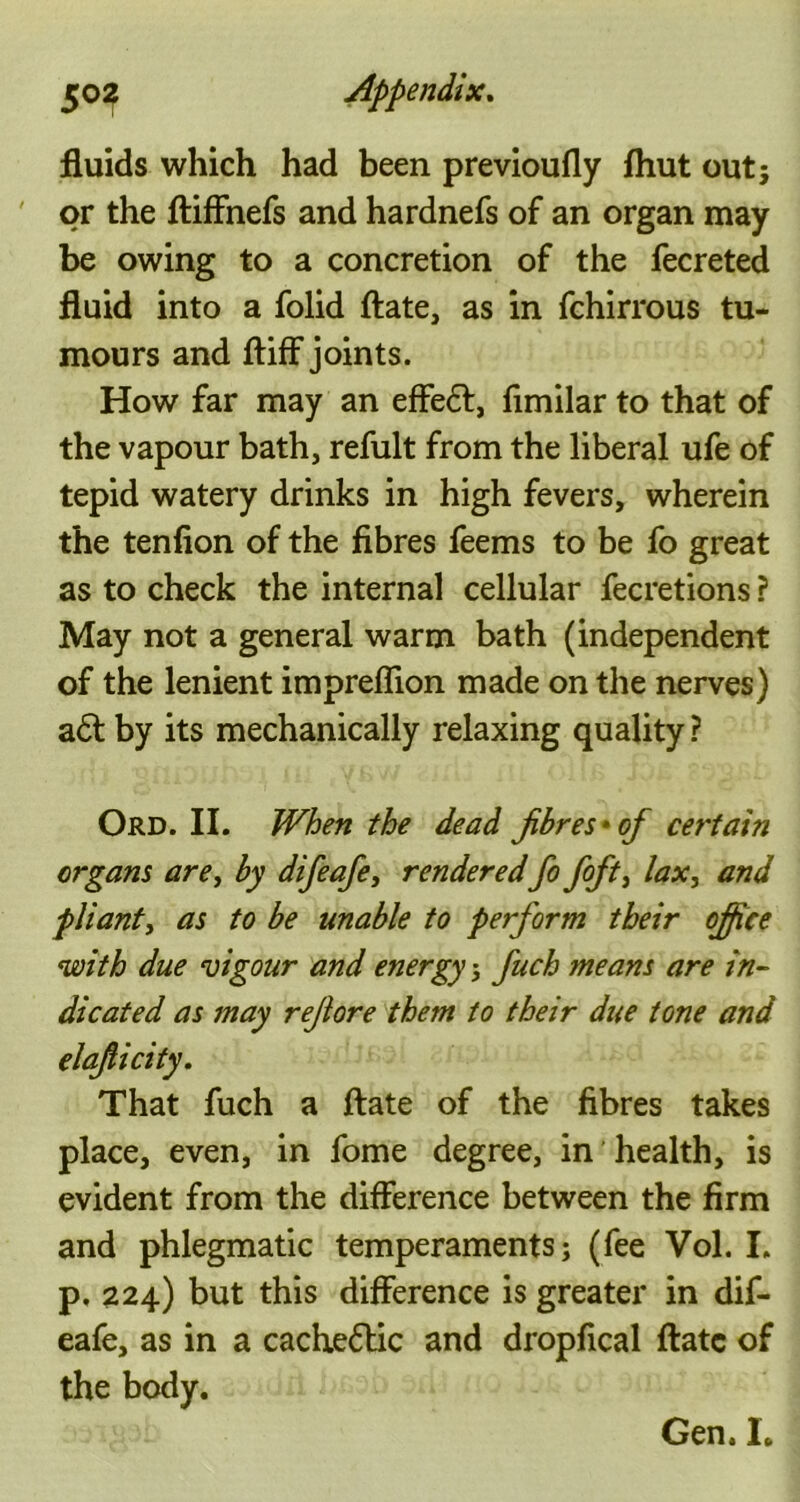 fluids which had been previoufly fhut out; or the ftiffnefs and hardnefs of an organ may be owing to a concretion of the fecreted fluid into a folid ftate, as in fchirrous tu- mours and ftiff joints. How far may an effeft, fimilar to that of the vapour bath, refult from the liberal ufe of tepid watery drinks in high fevers, wherein the tenfion of the fibres feems to be fo great as to check the internal cellular fecretions ? May not a general warm bath (independent of the lenient impreffion made on the nerves) a6t by its mechanically relaxing quality ? Ord. II. When the dead fibres* of certain organs are, by difeafe, rendered fo foft, lax, and pliant, as to be unable to perform their office with due vigour and energy; fuch means are in- dicated as may refiore them to their due tone and elafiicity. That fuch a ftate of the fibres takes place, even, in fome degree, in health, is evident from the difference between the firm and phlegmatic temperaments; (fee Vol. I. p. 224) but this difference is greater in dif- eafe, as in a cache6lic and dropfical ftate of the body. Gen. I.