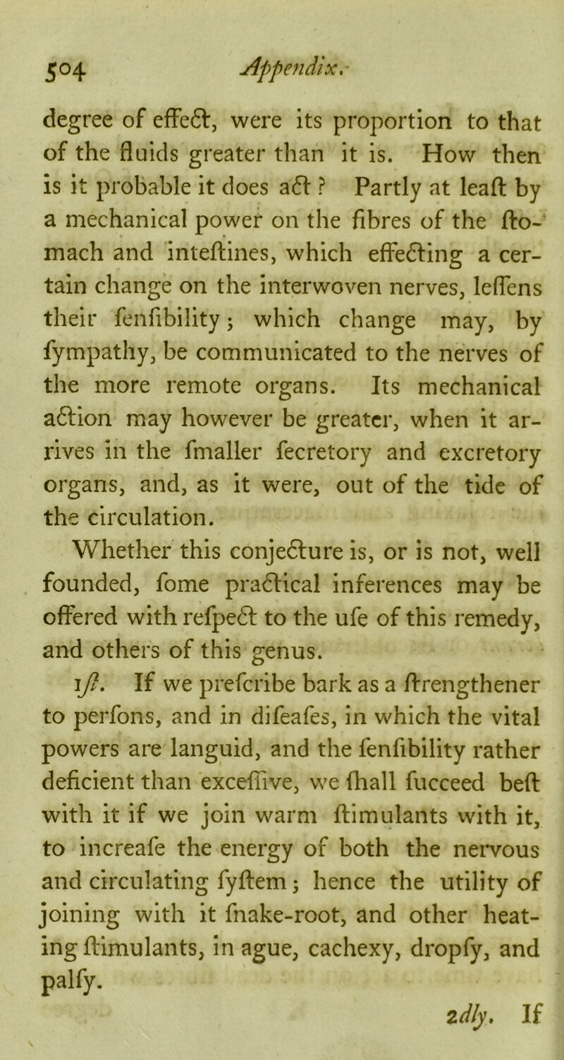 degree of effe£t, were its proportion to that of the fluids greater than it is. How then is it probable it does a<5l ? Partly at lead by a mechanical power on the fibres of the fto- mach and inteftines, which effecting a cer- tain change on the interwoven nerves, leflcns their fenfibility; which change may, by fympathy, be communicated to the nerves of the more remote organs. Its mechanical a6Iion may however be greater, when it ar- rives in the fmaller fecretory and excretory organs, and, as it were, out of the tide of the circulation. Whether this conjecture is, or is not, well founded, fome practical inferences may be offered with refpedl to the ufe of this remedy, and others of this genus. ]\ft. If we prefcribe bark as a ftrengthener to perfons, and in difeafes, in which the vital powers are languid, and the fenfibility rather deficient than excefiive, we fhall fucceed beft with it if we join warm ftimulants with it, to increafe the energy of both the nervous and circulating fyftem; hence the utility of joining with it fnake-root, and other heat- ing ftimulants, in ague, cachexy, dropfy, and palfy.