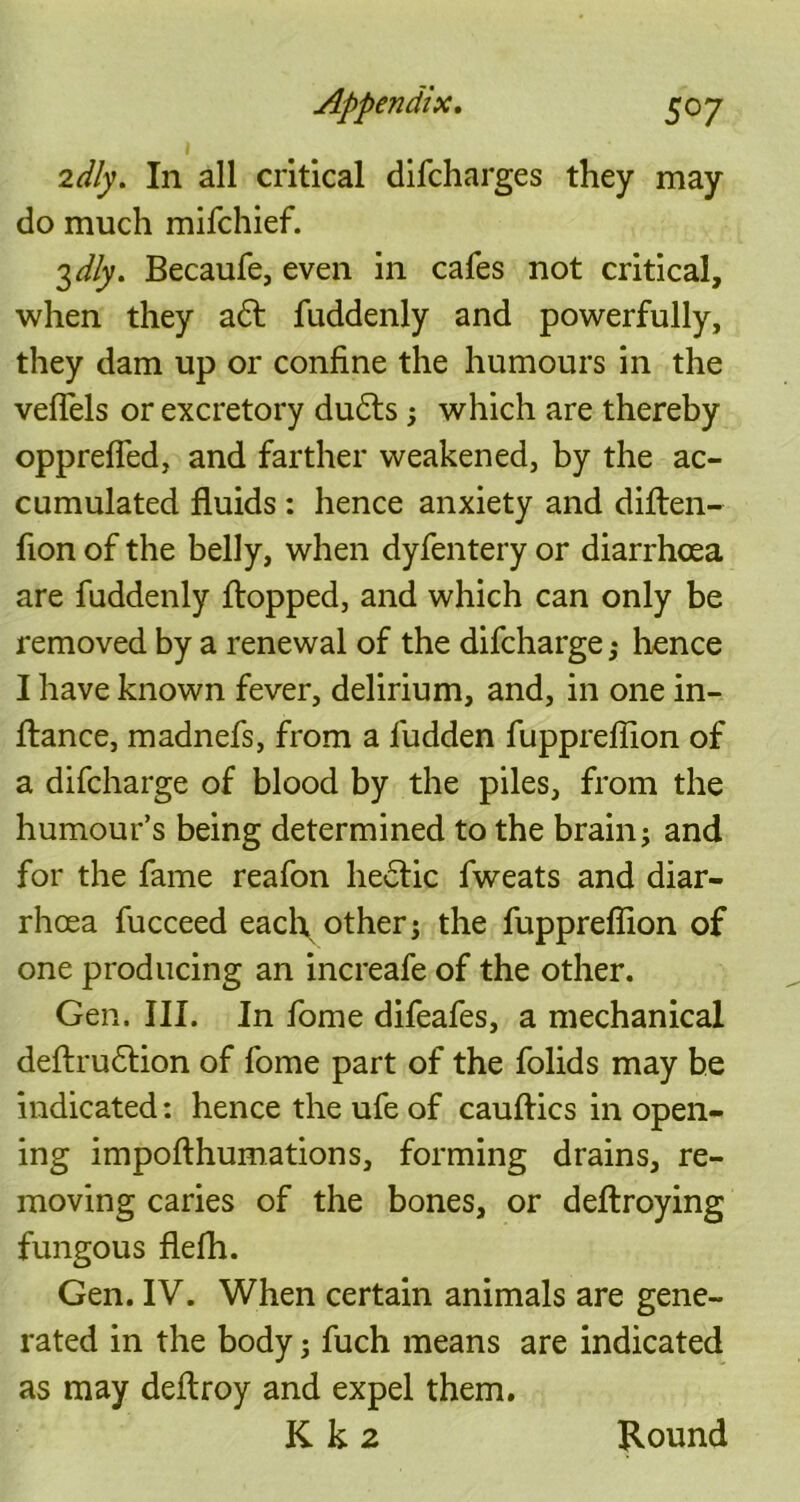 1 2dly. In all critical difcharges they may do much mifchief. 3 dly. Becaufe, even in cafes not critical, when they adt fuddenly and powerfully, they dam up or confine the humours in the veflels or excretory dudfs; which are thereby opprefled, and farther weakened, by the ac- cumulated fluids : hence anxiety and diften- fion of the belly, when dyfentery or diarrhoea are fuddenly flopped, and which can only be removed by a renewal of the difcharge; hence I have known fever, delirium, and, in one in- ftance, madnefs, from a fudden fuppreflion of a difcharge of blood by the piles, from the humour’s being determined to the brain; and for the fame reafon hedfic fweats and diar- rhoea fucceed each other; the fuppreflion of one producing an increafe of the other. Gen. III. In fome difeafes, a mechanical deftrudtion of fome part of the folids may be indicated: hence the ufe of cauftics in open- ing impofthumations, forming drains, re- moving caries of the bones, or deftroying fungous flefh. Gen. IV. When certain animals are gene- rated in the body; fuch means are indicated as may deflroy and expel them. K k 2 Round