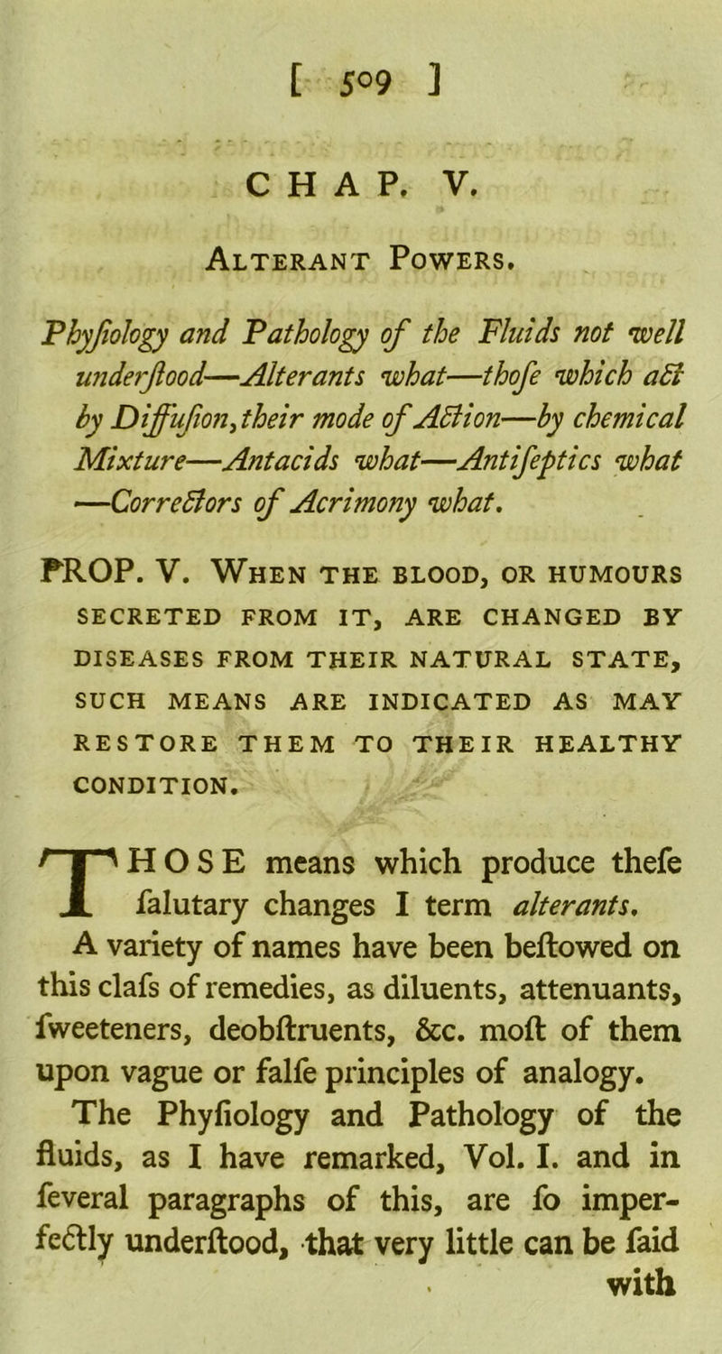 t 5° 9 ] CHAP. V. Alterant Powers. Phyjiology and Pathology of the Fluids not well widerftood—Alterants what—thofe which adi by Diffufion, their mode of Adi ion—by chemical Mixture—Antacids what—Antifeptics what —Correctors of Acrimony what. PROP. V. When the blood, or humours SECRETED FROM IT, ARE CHANGED BY DISEASES FROM THEIR NATURAL STATE, SUCH MEANS ARE INDICATED AS MAY RESTORE THEM TO THEIR HEALTHY CONDITION. THOSE means which produce thefe falutary changes I term alterants. A variety of names have been bellowed on this clafs of remedies, as diluents, attenuants, fweeteners, deobftruents, &c. mofl of them upon vague or falfe principles of analogy. The Phyfiology and Pathology of the fluids, as I have remarked, Vol. I. and in feveral paragraphs of this, are fo imper- fectly underftood, that very little can be faid with