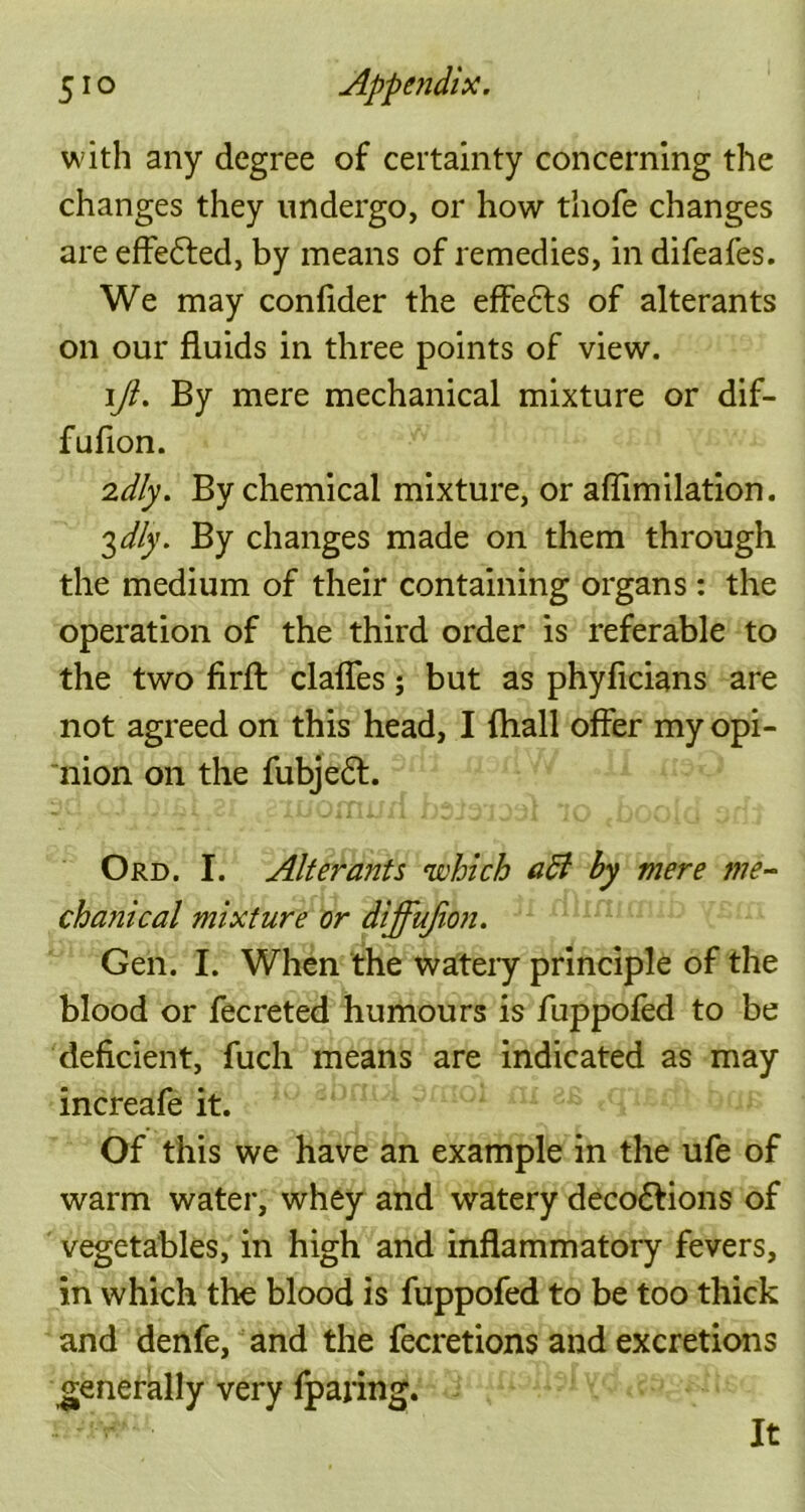 51 o Appendix. with any degree of certainty concerning the changes they undergo, or how thofe changes are effected, by means of remedies, in difeafes. We may confider the effe&s of alterants on our fluids in three points of view. iji. By mere mechanical mixture or dif- fuflon. 2dly. By chemical mixture, or aflimilation. 3dly. By changes made on them through the medium of their containing organs : the operation of the third order is referable to the two firfl: clafles; but as phyficians are not agreed on this head, I {hall offer my opi- nion on the fubjeft. Ord. I. Alterants which aft by mere me- chanical mixture or diffujion. Gen. I. When the watery principle of the blood or fecreted humours is fuppofed to be deficient, fuch means are indicated as may increafe it. Of this we have an example in the ufe of warm water, whey and watery deco£tions of vegetables, in high and inflammatory fevers, in which the blood is fuppofed to be too thick and denfe, and the fecretions and excretions generally very fparing. It