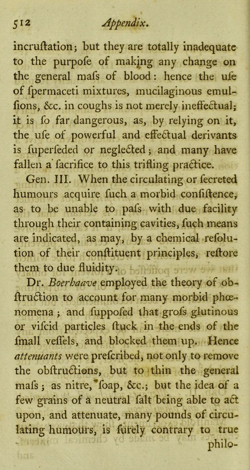 incruftation; but they are totally inadequate to the purpofe of makjng any change on the general raafs of blood: hence the ufe of fpermaceti mixtures, mucilaginous emul- fions, &c. in coughs is not merely ineffectual; it is fo far dangerous, as, by relying on it, the ufe of powerful and effectual derivants is fuperfeded or negle£led; and many have fallen a facrifice to this trifling practice. Gen. III. When the circulating or fecreted humours acquire fuch a morbid confidence, as to be unable to pafs with due facility through their containing cavities, fuch means are indicated, as may, by a chemical refolu- tion of their conftituent principles, reftore them to due fluidity. Dr. Boerhaave employed the theory of ob- ftru£tion to account for many morbid phe- nomena ; and fuppofed that grofs glutinous or vifcid particles ftuck in the ends of the fmall veflels, and blocked them up. Hence attenuants were prefcribed, not only to remove the obftru&ions, but to thin the general mafs j as nitre,^foap, &c.j but the idea of' a few grains of a neutral fait being able to a6t upon, and attenuate, many pounds of circu- lating humoiirs, is furely contrary to true philo-