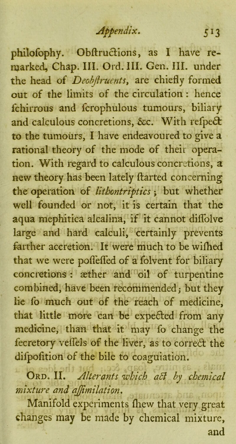 philofophy. Obftructions, as I have re- marked, Chap. III. Old. III. Gen. III. under the head of Deobjlruents, are chiefly formed out of the limits of the circulation: hence fchirrous and fcrophulous tumours, biliary and calculous concretions, &c. With refpect to the tumours, I have endeavoured to give a rational theory of the mode of their opera- tion. With regard to calculous concretions, a new theory has been lately ftarted concerning the operation of litbontriptics; but whether well founded or not, it is certain that the aqua mephitica alcalina, if it cannot diflolve large and hard calculi, certainly prevents farther accretion. It were much to be wifhed that we were pofleffed of a folvent for biliary concretions : aether and oil of turpentine combined, have been recommended; but they lie fo much out of the reach of medicine, that little more can be expe&ed from any medicine, than that it may fo change the fecretory veflels of the liver, as to correct the difpofition of the bile to coaguiation. Ord. II. Alterants 'which aft by chemical mixture and ajjitnilation. Manifold experiments fliew that very great changes may be made by chemical mixture, and