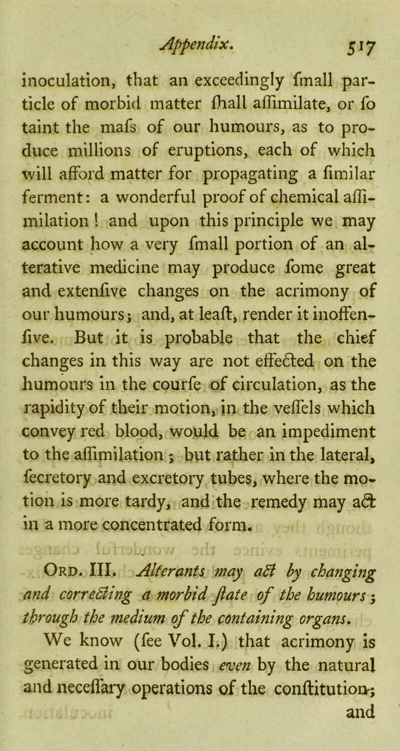 inoculation, that an exceedingly fmall par- ticle of morbid matter fhall affimilate, or fo taint the mafs of our humours, as to pro- duce millions of eruptions, each of which will afford matter for propagating a fimilar ferment: a wonderful proof of chemical affi- milation ! and upon this principle we may account how a very fmall portion of an al- terative medicine may produce fome great and extenfive changes on the acrimony of our humours j and, at leaft, render it inoffen- five. But it is probable that the chief changes in this way are not effedled on the humours in the courfe of circulation, as the rapidity of their motion, in the veffels which convey red blood, would be an impediment to the affirmlation ; but rather in the lateral, fecretory and excretory tubes, where the mo- tion is more tardy, and the remedy may adfc in a more concentrated form. Ord. III. Alterants may aB by changing and cor re Bing a morbid jlate of the humours $ through the medium of the containing organs. We know (fee Vol. I.) that acrimony is generated in our bodies even by the natural and neceflary operations of the conftitutioi>; and