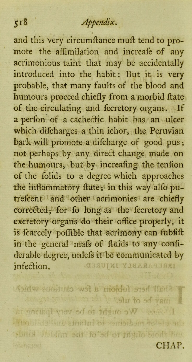 and this very circumftance muft tend to pro- mote the aflimilation and increafe of any acrimonious taint that may be accidentally introduced into the habit: But it is very probable, that many faults of the blood and humours proceed chiefly from a morbid ftate of the circulating and fecretory organs. If a perfon of a cachedtic habit has an ulcer which difcharges a thin ichor, the Peruvian bark will promote a difcharge of good pus; not perhaps by any direct change made on the humours, but by increaflng the tenfion of the folids to a degree which approaches the inflammatory ftate; in this way alfo pu- trefcent and other acrimonies are chiefly corrected; for fo long as the fecretory and excretory organs do their office properly, it is fcarcely poflible that acrimony can fubfift in the general mafs of fluids to any confi- derable degree, unlefs it be communicated by infection. CHAP.