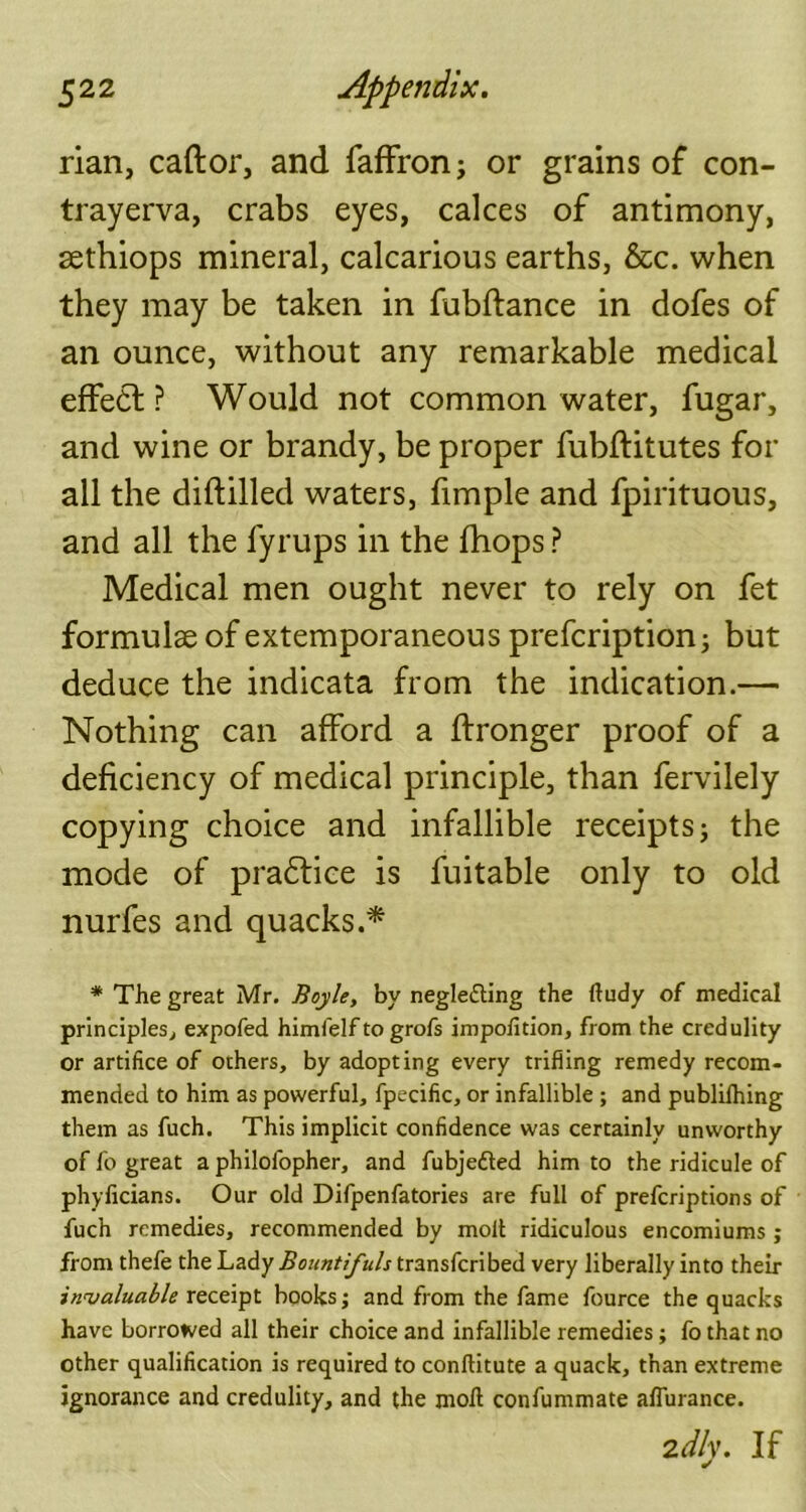 rian, caftor, and faffron; or grains of con- trayerva, crabs eyes, calces of antimony, sethiops mineral, calcarious earths, &c. when they may be taken in fubftance in dofes of an ounce, without any remarkable medical effe£l ? Would not common water, fugar, and wine or brandy, be proper fubftitutes for all the diftilled waters, fimple and fpirituous, and all the fyrups in the {hops ? Medical men ought never to rely on fet formulae of extemporaneous prefcription; but deduce the indicata from the indication.— Nothing can afford a ftronger proof of a deficiency of medical principle, than fervilely copying choice and infallible receipts; the mode of practice is fuitable only to old nurfes and quacks.* * The great Mr. Boyle, by neglecting the Itudy of medical principles, expofed himfelfto grofs impofition, from the credulity or artifice of others, by adopting every trifling remedy recom- mended to him as powerful, fpecific, or infallible ; and publilhing them as fuch. This implicit confidence was certainly unworthy of fo great a philolopher, and fubjefted him to the ridicule of phylicians. Our old Difpenfatories are full of prefcriptions of fuch remedies, recommended by molt ridiculous encomiums ; from thefe the Lady Bountifuls transfcribed very liberally into their invaluable receipt books; and from the fame fource the quacks have borrowed all their choice and infallible remedies; fo that no other qualification is required to conllitute a quack, than extreme ignorance and credulity, and the molt confummate aflurance. 2dly. If