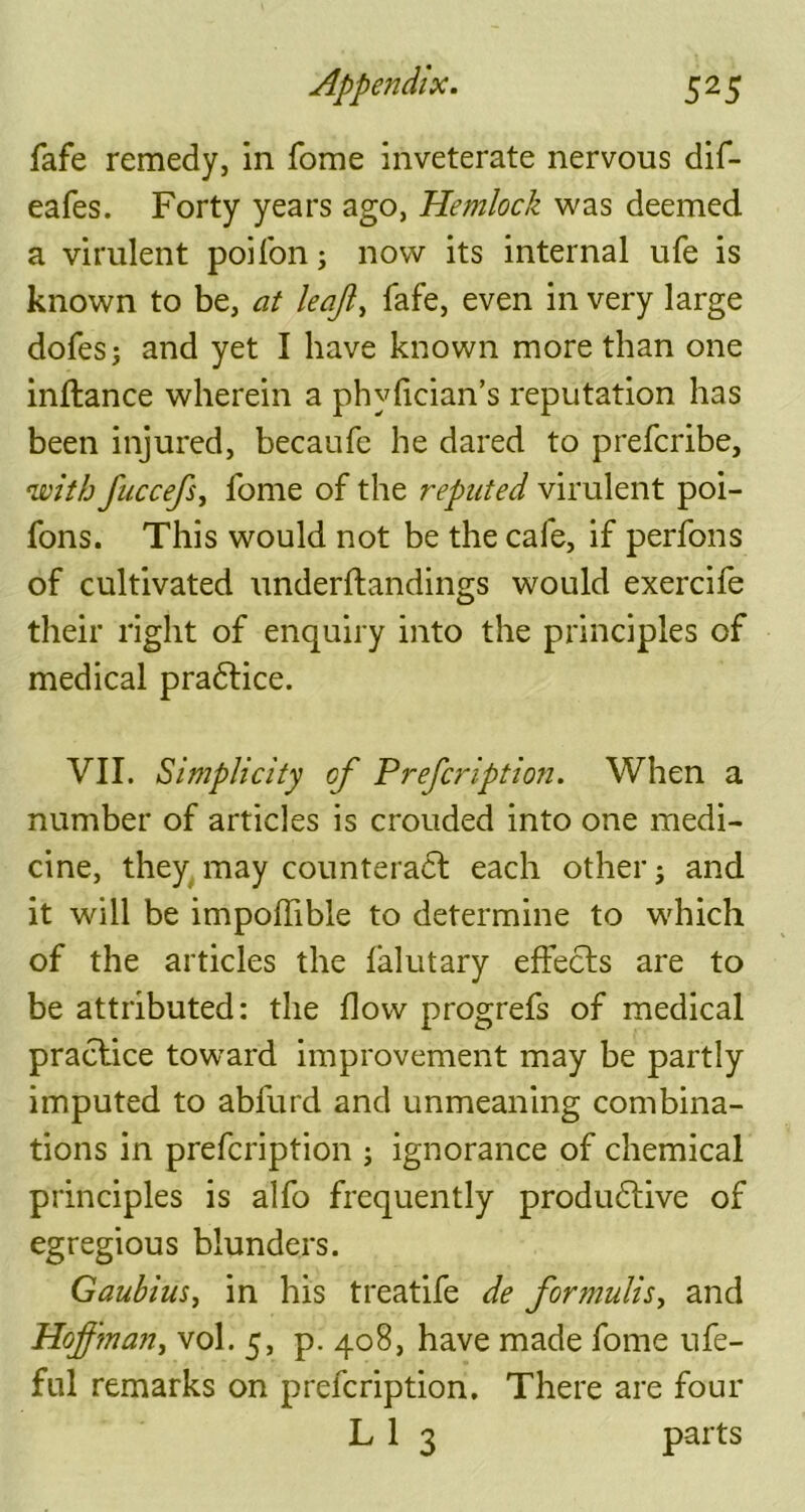fafe remedy, in fome inveterate nervous dif- eafes. Forty years ago, Hemlock was deemed a virulent poiion; now its internal ufe is known to be, at leajl, fafe, even in very large dofes; and yet I have known more than one inftance wherein a phyfician’s reputation has been injured, becaufe he dared to prefcribe, with fuccefs, fome of the reputed virulent poi- fons. This would not be the cafe, if perfons of cultivated underftandings would exercife their right of enquiry into the principles of medical practice. VII. Simplicity of Prefcription. When a number of articles is crouded into one medi- cine, they may counteract each other; and it will be impoffible to determine to which of the articles the falutary effects are to be attributed: the flow progrefs of medical practice toward improvement may be partly imputed to abfurd and unmeaning combina- tions in prefcription ; ignorance of chemical principles is alfo frequently productive of egregious blunders. Gauhius, in his treatife de formulis, and Hoffman, vol. 5, p. 408, have made fome ufe- ful remarks on prefcription. There are four L 1 3 parts