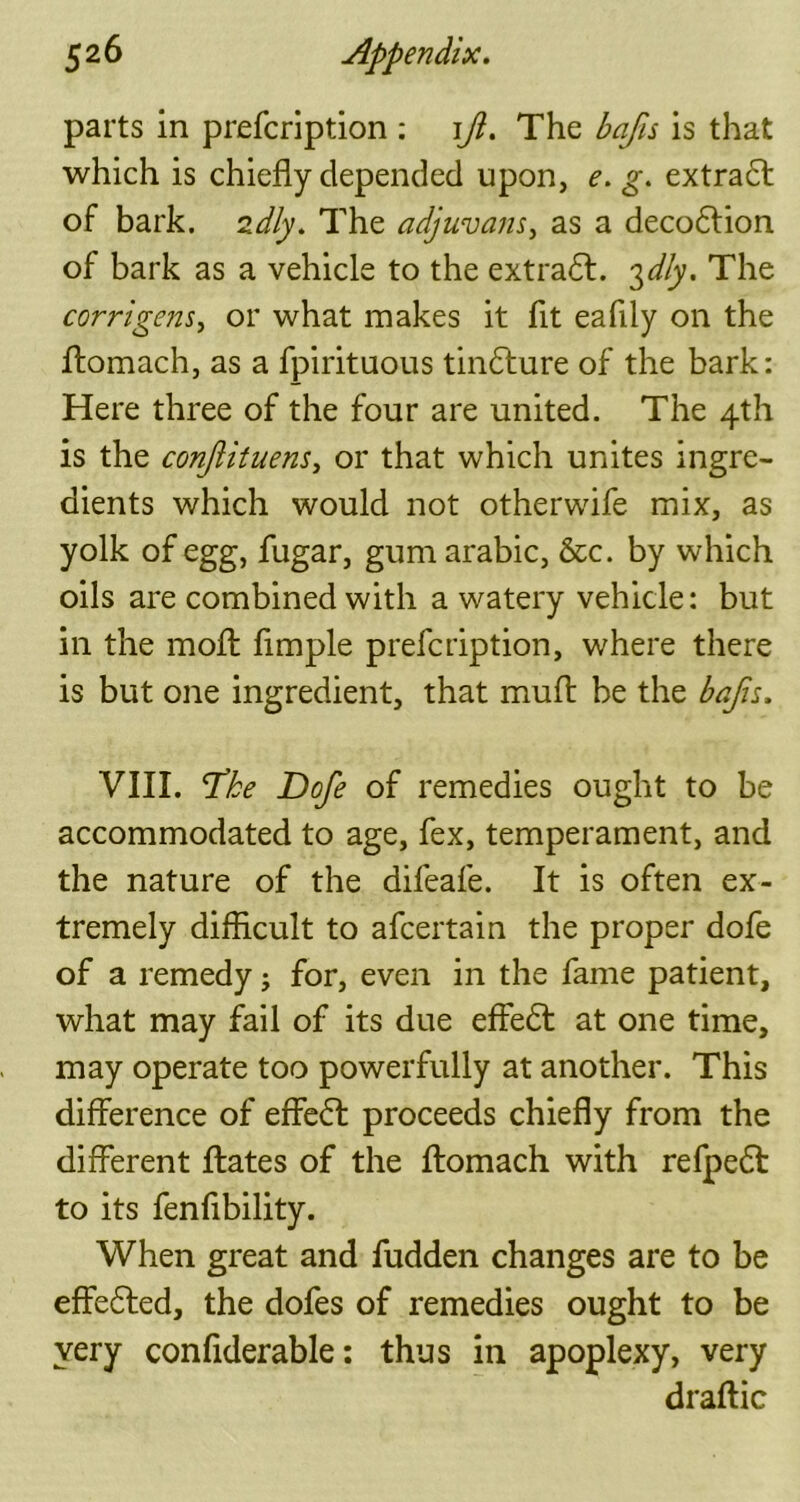 parts in prefcription : iji. The bafis is that which is chiefly depended upon, e. g. extradf of bark. 2dly. The adjuvans, as a decodlion of bark as a vehicle to the extradf. 3dly. The corrigens, or what makes it fit eafiiy on the fliomach, as a fpirituous tindfure of the bark: Here three of the four are united. The 4th is the conjiituens, or that which unites ingre- dients which would not otherwife mix, as yolk of egg, fugar, gum arabic, &c. by which oils are combined with a watery vehicle: but in the molt Ample prefcription, where there is but one ingredient, that muff be the bajh. VIII. ‘Tke Dofe of remedies ought to be accommodated to age, fex, temperament, and the nature of the difeafe. It is often ex- tremely difficult to afcertain the proper dofe of a remedy; for, even in the fame patient, what may fail of its due effedf at one time, may operate too powerfully at another. This difference of effedf proceeds chiefly from the different ffates of the fliomach with refpedt to its fenfibility. When great and fudden changes are to be effedfed, the dofes of remedies ought to be very confiderable: thus in apoplexy, very draftic