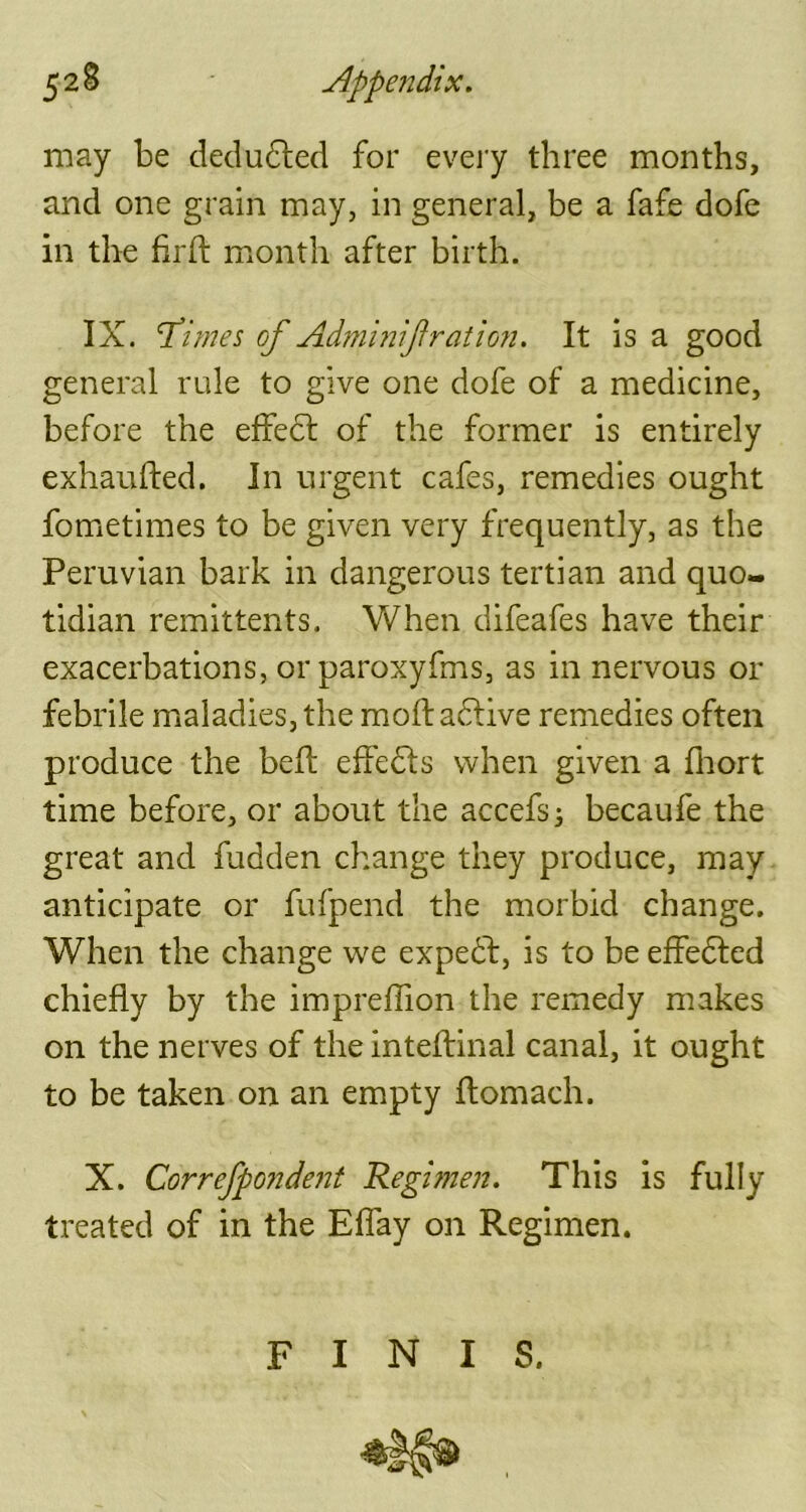 52 S Appendix. may be deducted for every three months, and one grain may, in general, be a fafe dofe in the firft month after birth. IX. ‘Times of Adminif ration. It is a good general rule to give one dofe of a medicine, before the effect of the former is entirely exhaufted. In urgent cafes, remedies ought fometimes to be given very frequently, as the Peruvian bark in dangerous tertian and quo- tidian remittents. When difeafes have their exacerbations, or paroxyfms, as in nervous or febrile maladies, the moftadtive remedies often produce the bed; effects when given a fhort time before, or about the accefs; becaufe the great and fudden change they produce, may anticipate or fufpend the morbid change. When the change we expedf, is to be effedted chiefly by the impreflion the remedy makes on the nerves of the inteftinal canal, it ought to be taken on an empty ftomach. X. Correfpondent Regimen. This is fully treated of in the Eflay on Regimen. FINIS.