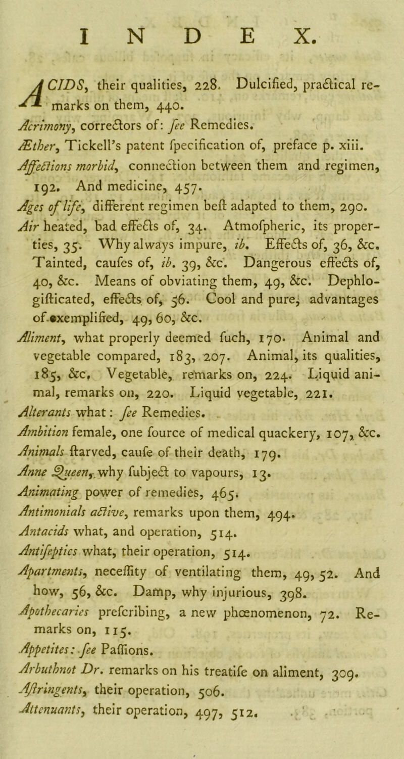 INDEX. A CIDS, their qualities, 228. Dulcified, practical re- marks on them, 440. Acrimony, corre&ors of: fee Remedies. /Ether, Tickell’s patent fpecification of, preface p. xiii. Affections morbid, connection between them and regimen, 192. And medicine, 457. Ages of life, different regimen befl adapted to them, 290. Air heated, bad effects of, 34. Atmofpheric, its proper- ties, 35. Why always impure, ib. Effects of, 36, &c. Tainted, caufes of, ib. 39, &c. Dangerous effects of, 40, &c. Means of obviating them, 49, &c. Dephlo- gifticated, effeits. of, 56. Cool and pure, advantages of »xempliffed, 49, 60, &c. Aliment, what properly deemed fuch, 170- Animal and vegetable compared, 183, 207. Animal, its qualities, 185, See, Vegetable, remarks on, 224. Liquid ani- mal, remarks on, 220. Liquid vegetable, 221. Alterants what: fee Remedies. Ambition female, one fource of medical quackery, 107, See. Animals ftarved, caufe of their death, 179. Anne Shieen,. why lubject to vapours, 13. Animating power of remedies, 465. Antimonials active, remarks upon them, 494. Antacids what, and operation, 514. Antifeptics what, their operation, 514. Apartments, neceffity of ventilating them, 49, 52. And how, 56, Sec. Damp, why injurious, 398. Apothecaries preferring, a new pheenomenon, 72. Re- marks on, 115. Appetites: fee Paflions. Arbuthnot Dr. remarks on his treatife on aliment, 309. Aflringents, their operation, 506. Attenuants, their operation, 497, 512.