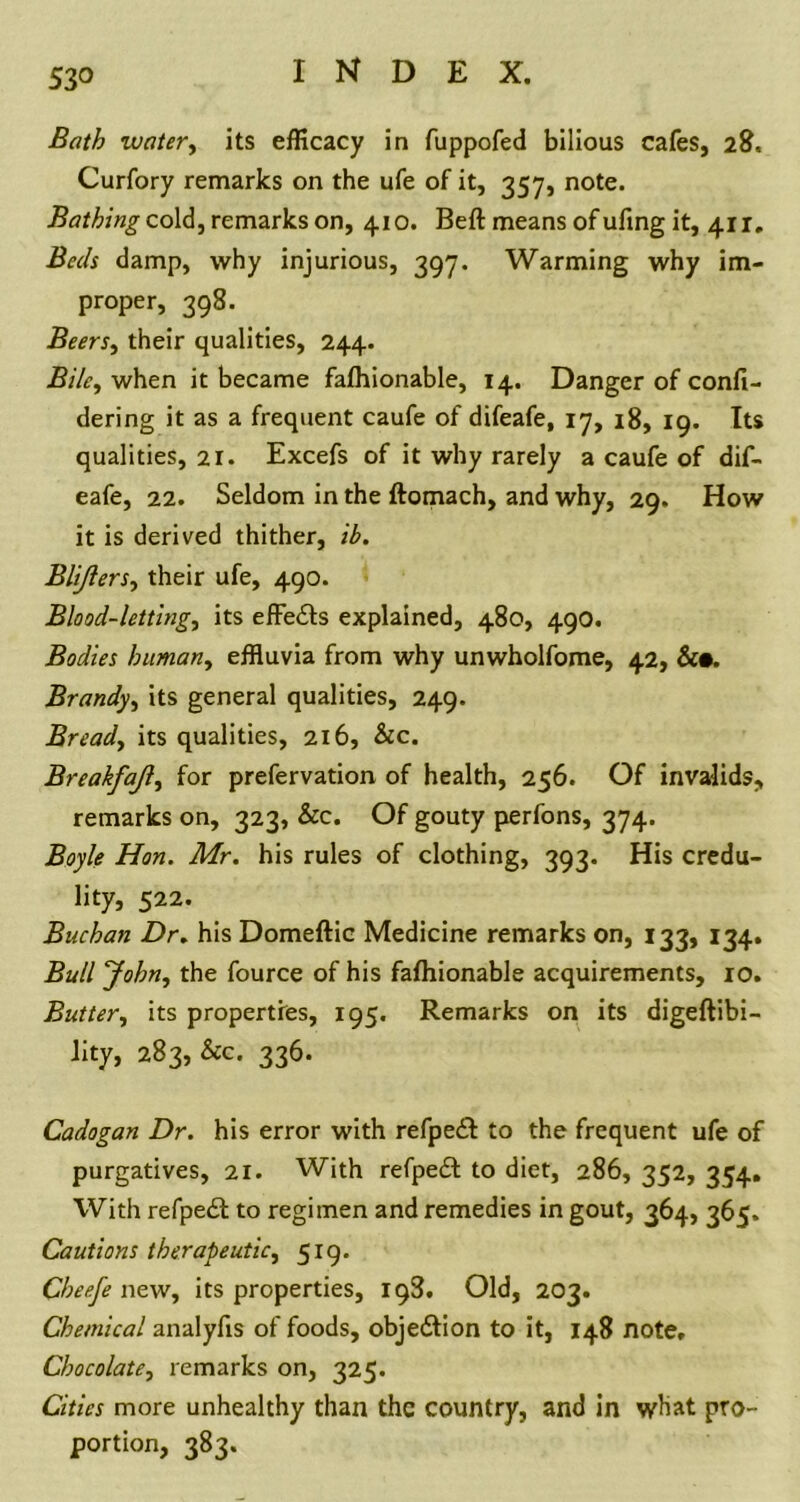 53° Bath water, its efficacy in fuppofed bilious cafes, 28, Curfory remarks on the ufe of it, 357, note. Bathing cold, remarks on, 410. Beft means of uftng it, 411. Beds damp, why injurious, 397. Warming why im- proper, 398. Beers, their qualities, 244. BiUy when it became fafhionable, 14. Danger of confi- dering it as a frequent caufe of difeafe, 17, 18, 19. Its qualities, 21. Excefs of it why rarely a caufe of dif- eafe, 22. Seldom in the ftomach, and why, 29. How it is derived thither, ib. Blijlersy their ufe, 490. Blood-lettingy its effe&s explained, 480, 490. Bodies humany effluvia from why unwholfome, 42, &•. Brandy, its general qualities, 249. Bready its qualities, 216, &c. Breakfajly for prefervation of health, 256. Of invalids, remarks on, 323, &c. Of gouty perfons, 374. Boyle Hon. Mr. his rules of clothing, 393. His credu- lity, 522. Buchan Dr. his Domeftic Medicine remarks on, 133, 134. Bull Johny the fource of his fafhionable acquirements, 10. Buttery its properties, 195. Remarks on its digeftibi- lity, 283, &c. 336. Cadogan Dr. his error with refpeft to the frequent ufe of purgatives, 21. With refpedl to diet, 286, 352, 354. With refped; to regimen and remedies in gout, 364, 365. Cautions therapeutic, 519. Cheefe new, its properties, 198. Old, 203. Chemical analyfts of foods, objection to it, 148 note, Chocolatey remarks on, 325. Cities more unhealthy than the country, and in what pro- portion, 383.