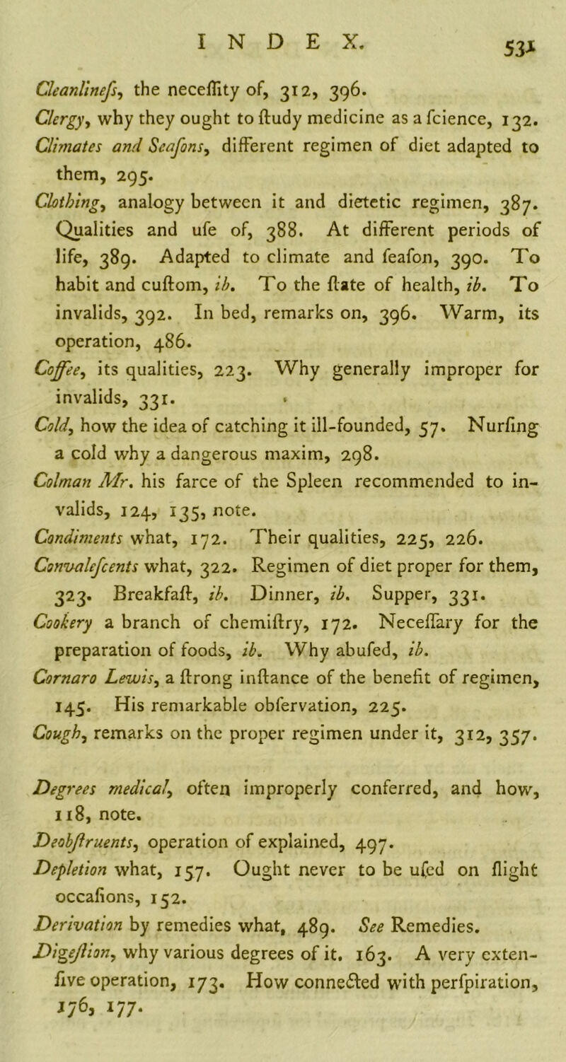 53* Cleanlinefs, the neceflity of, 312, 396. Clergy, why they ought to ftudy medicine as a fcience, 132. Climates and Scafons, different regimen of diet adapted to them, 295. Clothing, analogy between it and dietetic regimen, 387. Qualities and ufe of, 388. At different periods of life, 389. Adapted to climate and feafon, 390. To habit and cuftom, ih. To the flate of health, ib. To invalids, 392. In bed, remarks on, 396. Warm, its operation, 486. Coffee, its qualities, 223. Why generally improper for invalids, 331. Cold, how the idea of catching it ill-founded, 57. Nurfing a cold why a dangerous maxim, 298. Colman Mr, his farce of the Spleen recommended to in- valids, 124, 135, note. Condiments what, 172. Their qualities, 225, 226. Csnvalefcents what, 322. Regimen of diet proper for them, 323. Breakfaft, ib. Dinner, ib. Supper, 331. Cookery a branch of chemiftry, 172. Neceffary for the preparation of foods, ib. Why abufed, ib. Cornaro Lewis, a ftrong inftance of the benefit of regimen, 145. His remarkable obfervation, 225. Cough, remarks on the proper regimen under it, 312, 357. Deg rees medical, often improperly conferred, and how, 118, note. Deobjlruents, operation of explained, 497. Depletion what, 157. Ought never to be ufed on flight occafions, 152. Derivation by remedies what, 489. See Remedies. Digejlion, why various degrees of it. 163. A very cxten- five operation, 173. How connected with perfpiration, Jy6, 177.