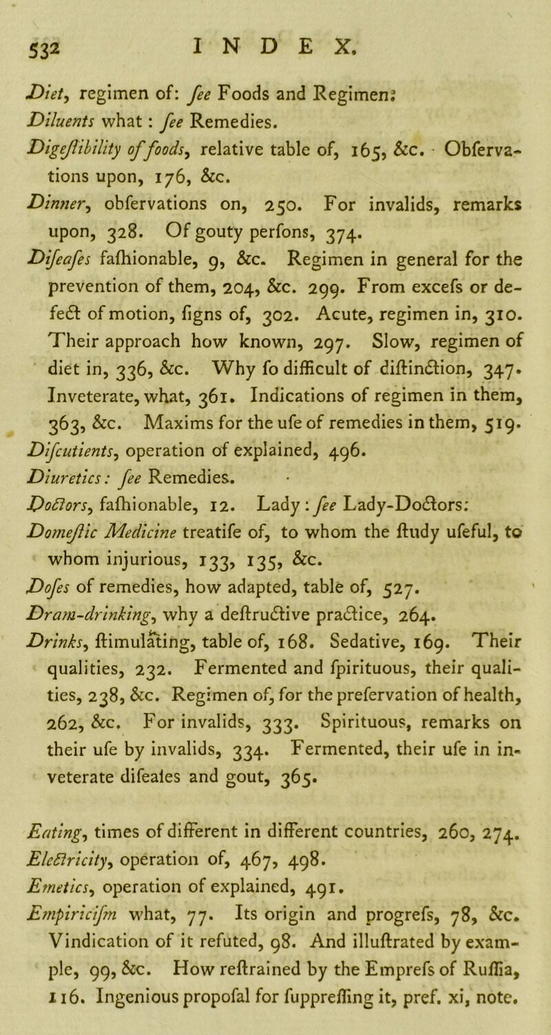 Diet, regimen of: fee Foods and Regimen; Diluents what : fee Remedies. Digejlibility of foods, relative table of, 165, Sec. Obferva- tions upon, 176, &c. Dinner, obfervations on, 250. For invalids, remarks upon, 328. Of gouty perfons, 374. Difeafes fafhionable, 9, &c. Regimen in general for the prevention of them, 204, &c. 299. From excefs or de- feat of motion, figns of, 302. Acute, regimen in, 310. Their approach how known, 297. Slow, regimen of diet in, 336, See. Why fo difficult of diftindtion, 347. Inveterate, what, 361. Indications of regimen in them, 363, Sec. Maxims for the ufe of remedies in them, 519. Difcutients, operation of explained, 496. Diuretics: fee Remedies. Doctors, fafhionable, 12. Lady:fee Lady-Dodlors; Domejlic Medicine treatife of, to whom the ftudy ufeful, to whom injurious, 133, 135, &c. Dofes of remedies, how adapted, table of, 527. Dram-drinking, why a deftrudtive practice, 264. Drinks^ ftimulating, table of, 168. Sedative, 169. Their qualities, 232. Fermented and fpirituous, their quali- ties, 238, &c. Regimen of, for the prefervation of health, 262, Sec. For invalids, 333. Spirituous, remarks on their ufe by invalids, 334. Fermented, their ufe in in- veterate difeales and gout, 365. Eating, times of different in different countries, 260, 274. Elcflricityy operation of, 467, 498. Emetics, operation of explained, 491. Empiricifn what, 77. Its origin and progrefs, 78, &c. Vindication of it refuted, 98. And illuftrated by exam- ple, 99, Sec. How reftrained by the Emprefs of Ruffia, 116. Ingenious propofal for fuppreffing it, pref. xi, note.