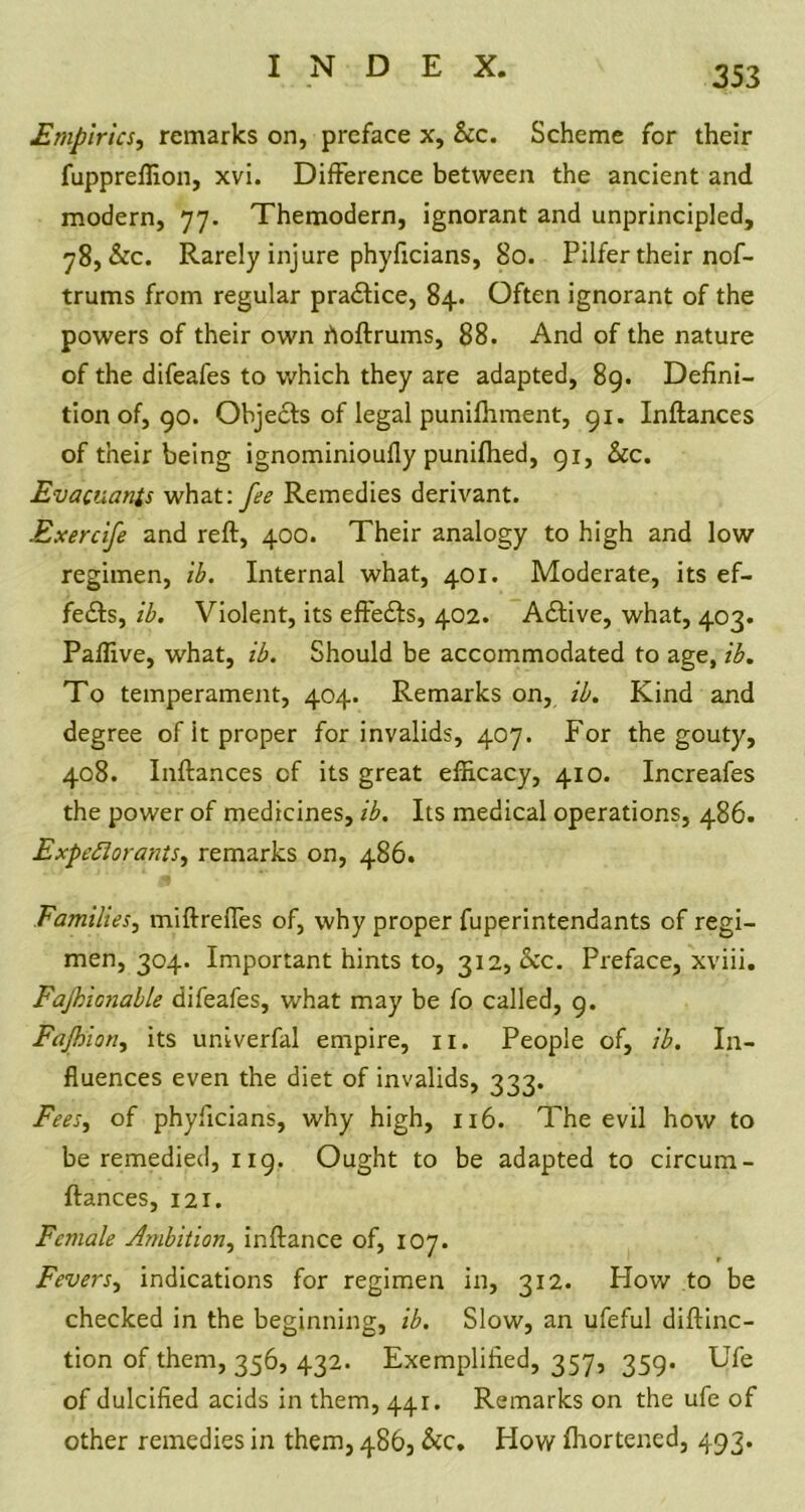 353 Empirics, remarks on, preface x. See. Scheme for their fuppreffion, xvi. Difference between the ancient and modern, 77. Themodern, ignorant and unprincipled, 78, &c. Rarely injure phyficians, 80. Pilfer their nof- trums from regular practice, 84. Often ignorant of the powers of their own hoftrums, 88. And of the nature of the difeafes to which they are adapted, 89. Defini- tion of, 90. Ohje&s of legal punifhment, 91. Inftances of their being ignominioufly punifhed, 91, &c. Evacuates what: fee Remedies derivant. Exercife and reft, 400. Their analogy to high and low regimen, ib. Internal what, 401. Moderate, its ef- fects, ib. Violent, its eftefts, 402. Aftive, what, 403. Paftive, what, ib. Should be accommodated to age, ib. To temperament, 404. Remarks on, ib. Kind and degree of it proper for invalids, 407. For the gouty, 408. Inftances cf its great efficacy, 410. Increafes the power of medicines, ib. Its medical operations, 486. Expectorants, remarks on, 486. Families, miftreffes of, why proper fuperintendants of regi- men, 304. Important hints to, 312, occ. Preface, xviii. Fajhionable difeafes, what may be fo called, 9. Fajhion, its univerfal empire, n. People of, ib. In- fluences even the diet of invalids, 333. Fees, of phyficians, why high, 116. The evil how to be remedied, 119. Ought to be adapted to circum- ftances, 121. Female Ambition, inftance of, 107. Fevers, indications for regimen in, 312. How to be checked in the beginning, ib. Slow, an ufeful diftinc- tion of them, 356, 432. Exemplified, 357, 359. Ufe of dulcified acids in them, 441. Remarks on the ufe of other remedies in them, 486, &c. How Shortened, 493.