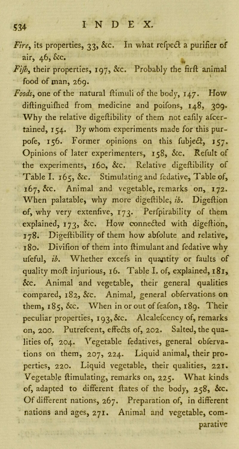 Fire, its properties, 33, &c. In what refpeft a purifier of air, 46, Sec. Fijh, their properties, 197, &c. Probably the firft animal food of man, 269. Foods, one of the natural ftimuli of the body, 147. How diftinguifhed from medicine and poifons, 148, 309. Why the relative digeftibility of them not eafily ascer- tained, 154. By whom experiments made for this pur- pofe, 156. Former opinions on this fubjedf, 157. Opinions of later experimenters, 158, &c. RefuJt of the experiments, 160, See. Relative digeftibility of Table I. 165, &c. Stimulating and fedative. Table of, 167, &c. Animal and vegetable, remarks on, 172. When palatable, why more digeftible, ib. Digeftion of, why very extenfive, 173. Perfpirability of them explained, 173, &c. How oonnedted with digeftion, 178. Digeftibility of them how abfolute and relative, 180. Divifion of them into ftimulantand fedative why ufeful, ib. Whether excefs in quantity or faults of quality moft injurious, 16. Table I. of, explained, 181, &c. Animal and vegetable, their general qualities compared, 182, &c. Animal, general obfervations on them, 185, &c. When in or out of feafon, 189. Their peculiar properties, 193, &c. Alcalefcency of, remarks on, 200. Putrefcent, effedts of, 202. Salted, the qua- lities of, 204. Vegetable fedatives, general obferva- tions on them, 207, 224. Liquid animal, their pro- perties, 220. Liquid vegetable, their qualities, 221. Vegetable {Emulating, remarks on, 225. What kinds of, adapted to different ftates of the body, 258, Sec. Of different nations, 267. Preparation of, in different nations and ages, 271. Animal and vegetable, com- parative