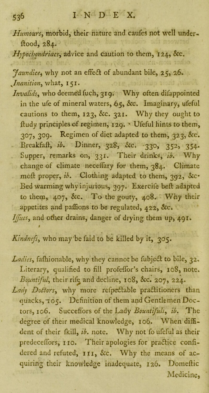 Humours, morbid, their nature and caufes not well under- flood, 284. Hypochondriacs, advice and caution to them, 124, &c. ''Jaundice, why not an effect of abundant bile, 25, 26. ^Inanition, what, 151. Invalids, who deemed fuch, 319. Why often difappointed in the ufe of mineral waters, 65, See. Imaginary, ufeful cautions to them, 123, Sec. 321. Why they ought to ftudy principles of regimen, 129. * Ufeful hints to them, 307, 309. Regimen of diet adapted to them, 323, Sec. Breakfaft, ib. Dinner, 328, Sec. 330, 352, 354. Supper, remarks on, 331. Their drinks, ib. Why change of climate neceflary for them, 384. Climate moft proper, ib. Clothing adapted to them, 392, Sec- Bed warming why injurious, 397. Exercife beft adapted to them, 407, Sec. To the gouty, 408. Why their appetites and paffiens to be regulated, 422, Sec. Ijjiies, and other drains, danger of drying them up, 491. t Kindnefs, who may be faid to be killed by it, 305. Ladies, fafhionable, why they cannotbe fubjedl to bile, 32. Literary, qualified to fill profefTor’s chairs, 108, note* Bountiful, their rife and decline, 108, Sec. 207, 224. Lady Doctors, why more refpeftable practitioners than quacks, 05. Definition of them and Gentlemen Doc- tors, 106. SuccefTors of the Lady Bountifuls, ib. The degree of their medical knowledge, 106. When diffi- dent of their fkill, ib. note. Why not fo ufeful as their predecefiors, no. Their apologies for practice confi- dered and refuted, hi, Sec. Why the means of ac- quiring their knowledge inadequate, 126. Domeftic Medicine,