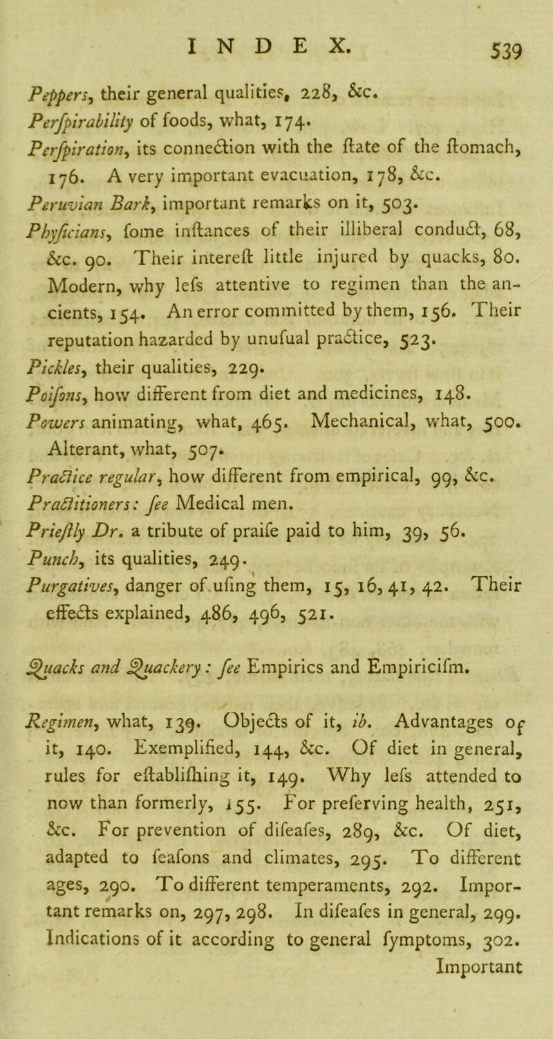 Peppers, their general qualities, 228, &c. Perfpirability of foods, what, 174. Pcrfpiration, its connection with the {late of the ftomach, 176. A very important evacuation, 178, &cc. Peruvian Bark, important remarks on it, 503. Phyficians, fome inftances of their illiberal conduit, 68, &c. 90. Their intereft little injured by quacks, 80. Modern, why lefs attentive to regimen than the an- cients, 154. An error committed by them, 156. Their reputation hazarded by unufual practice, 523* Pickles, their qualities, 229. Poifonsy how different from diet and medicines, 148. Powers animating, what, 465. Mechanical, what, 500. Alterant, what, 507. Practice regular, how different from empirical, 99, &c. Practitioners: fee Medical men. Prieflly Dr. a tribute of praife paid to him, 39, 56. Punchy its qualities, 249. Purgativesy danger of ufing them, 15, 16,41, 42. Their effects explained, 486, 496, 521. Quacks and Quackery : fee Empirics and Empiricifm. Regimen, what, 139. Objects of it, ib. Advantages Of it, 140. Exemplified, 144, &c. Of diet in general, rules for eftabliftung it, 149. Why lefs attended to now than formerly, 155. For preferving health, 251, &c. For prevention of difeafes, 289, &c. Of diet, adapted to feafons and climates, 295. To different ages, 290. To different temperaments, 292. Impor- tant remarks on, 297, 298. In difeafes in general, 299. Indications of it according to general fymptoms, 302. Important