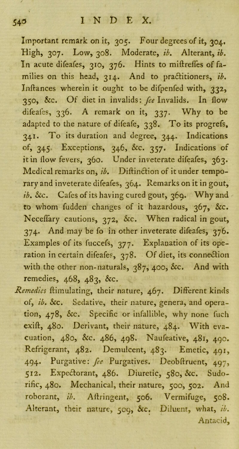 Important remark on it, 305. Four degrees of it, 304# High, 307. Low, 308. Moderate, ib. Alterant, ib. In acute difeafes, 310, 376. Hints to miftreffes of fa- milies on this head, 314. And to pra&itioners, ib, Inftances wherein it ought to be difpenfed with, 332, 350, &c. Of diet in invalids: yE? Invalids. In flow difeafes, 336. A remark on it, 337. Why to be adapted to the nature of difeafe, 338. To its progrefs, 341. To its duration and degree, 344. Indications of, 345 Exceptions, 346, &c. 357. Indications of it in flow fevers, 360. Under inveterate difeafes, 363. Medical remarks on* ib. Diftinction of it under tempo- rary and inveterate difeafes, 364. Remarks on it in gout, ib. Sec. Cafes of its having cured gout, 369. Why and to whom fudden changes of it hazardous, 367, Sec. Neceffary cautions, 372, See. When radical in gout, 374. And may be fo in other inveterate difeafes, 376. Examples of its fuccefs, 377. Explanation of its ope- ration in certain difeafes, 378. Of diet, its connexion with the other non-naturals, 387, 400, &c. And with remedies, 468, 483, Sec. Remedies {Emulating, their nature, 467. Different kinds of, ib. Sec. Sedative, their nature, genera, and opera- tion, 478, Sec. Specific or infallible, why none fuch exift, 480. Derivant, their nature, 484. With eva- cuation, 480, &c. 486, 498. Naufeative, 481, 490. Refrigerant, 482. Demulcent, 483. Emetic, 491, 494. Purgative: fee Purgatives. Deobftruent, 497, 512. Expe&orant, 486. Diuretic, 580, Sec. Sudo- rific, 480. Mechanical, their nature, 500, 502. And roborant, ib. Aftringent, 506. Vermifuge, 508. Alterant, their nature, 509, &c. Diluent, what, ib. Antacid,