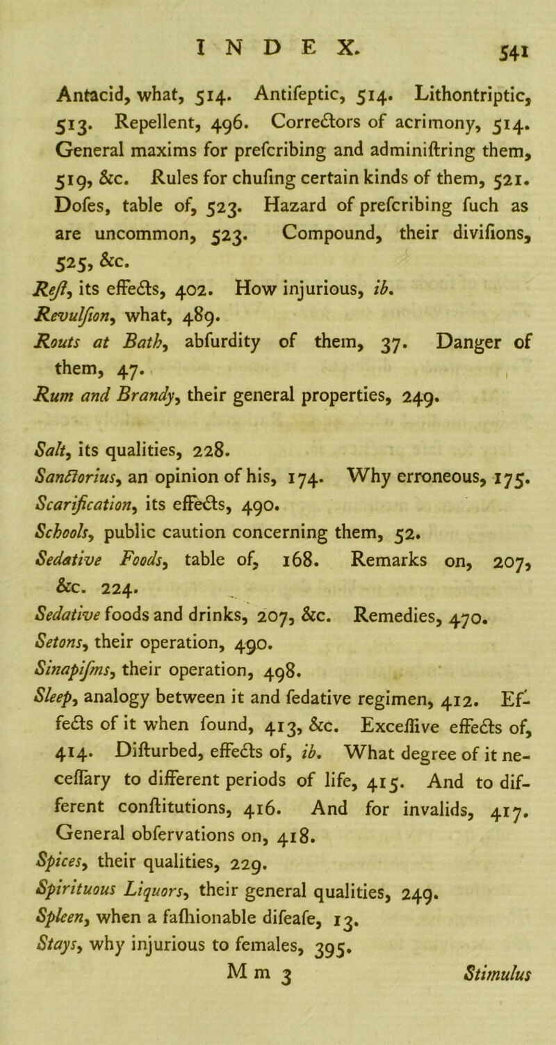 S4i Antacid, what, 514. Antifeptic, 514. Lithontriptic, 513. Repellent, 496. Correctors of acrimony, 514. General maxims for prefcribing and adminiftring them, 519, &c. Rules for chufing certain kinds of them, 521. Dofes, table of, 523. Hazard of prefcribing fuch as are uncommon, 523. Compound, their divifions, 525, &c. Re/?, its effedts, 402. How injurious, ib. Revulfion, what, 489. Routs at Bath, abfurdity of them, 37. Danger of them, 47. Rum and Brandy, their general properties, 249. Salty its qualities, 228. Sanfioriusy an opinion of his, 174. Why erroneous, 175. Scarificationy its effects, 490. Schoohy public caution concerning them, 52. Sedative Foodsy table of, 168. Remarks on, 207, &c. 224. _ ■ Sedative foods and drinks, 207, &c. Remedies, 470. Setonsy their operation, 490. Sinapifms, their operation, 498. Sleepy analogy between it and fedative regimen, 412. Ef- fects of it when found, 413, &c. Exceilive effedts of, 414. Difturbed, effedts of, ib. What degree of it ne- ceflary to different periods of life, 415. And to dif- ferent conflitutions, 416. And for invalids, 417. General obfervations on, 418. Spices, their qualities, 229. Spirituous Liquorsy their general qualities, 249. Spleeny when a fafhionable difeafe, 13. Staysy why injurious to females, 395. M m 3 Stimulus