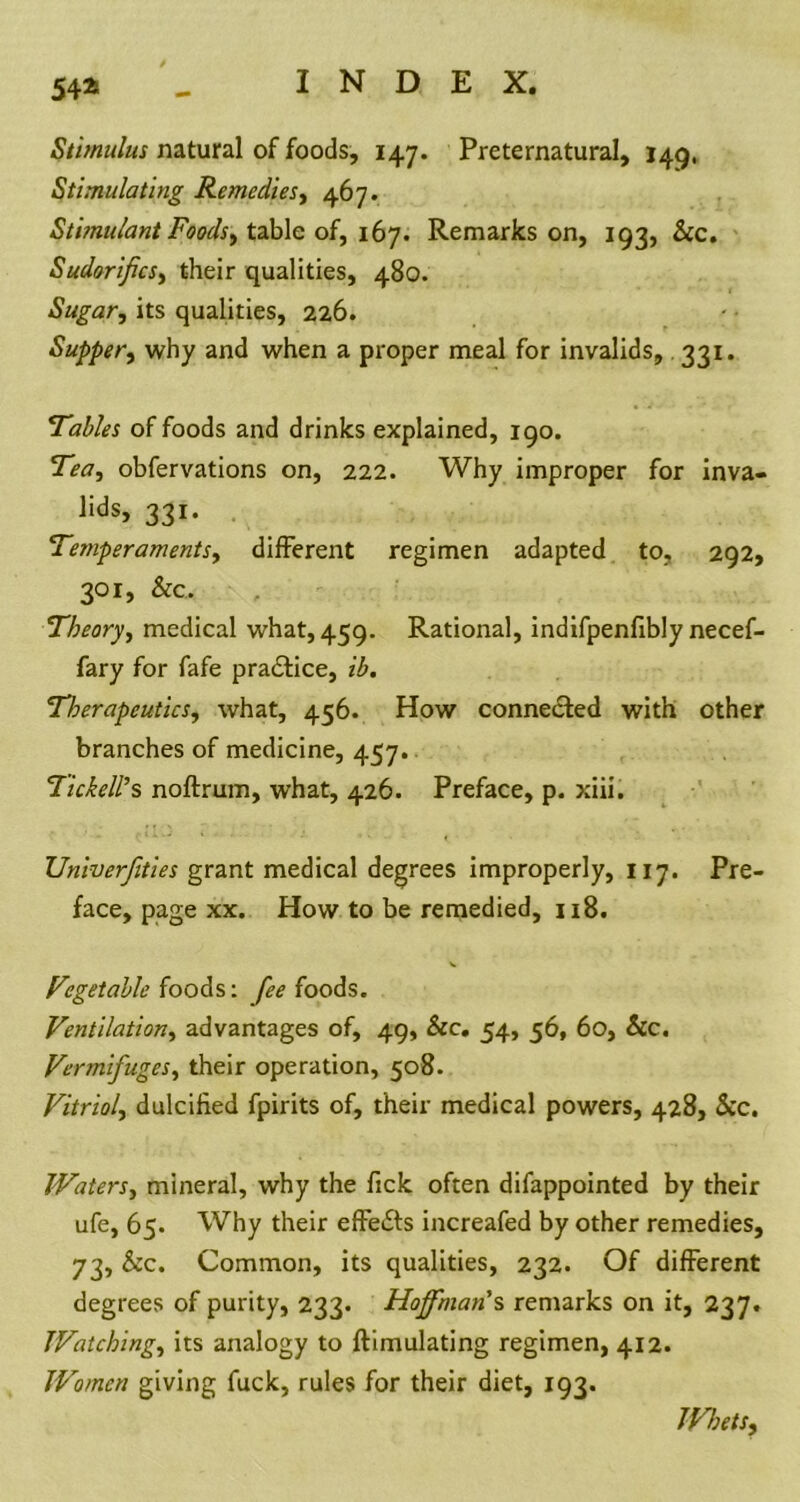 54* Stimulus natural of foods, 147. Preternatural, J49, Stimulating Remedies, 467. Stimulant Foodsi table of, 167. Remarks on, 193, &c. Sudorifics, their qualities, 480. Sugar, its qualities, 226. Supper, why and when a proper meal for invalids, 331. Tables of foods and drinks explained, 190. Tea, obfervations on, 222. Why improper for inva- lids, 331. Temperaments, different regimen adapted to, 292, 301, &c. Theory, medical what, 459. Rational, indifpenfibly necef- fary for fafe pradtice, ib. Therapeutics, what, 456. How connected with other branches of medicine, 457. Tickell’s noftrum, what, 426. Preface, p. xiii. JJniverfities grant medical degrees improperly, 117. Pre- face, page xx. How to be remedied, 1x8. Vegetable foods: fee foods. Ventilation, advantages of, 49, &c. 54, 56, 60, &c. Vermifuges, their operation, 508. Vitriol, dulcified fpirits of, their medical powers, 428, &c. Waters, mineral, why the fick often difappointed by their ufe, 65. Why their effedts increafed by other remedies, 73, &c. Common, its qualities, 232. Of different degrees of purity, 233. Hoffman'% remarks on it, 237. Watching, its analogy to ftimulating regimen, 412. Women giving fuck, rules for their diet, 193. Whets,