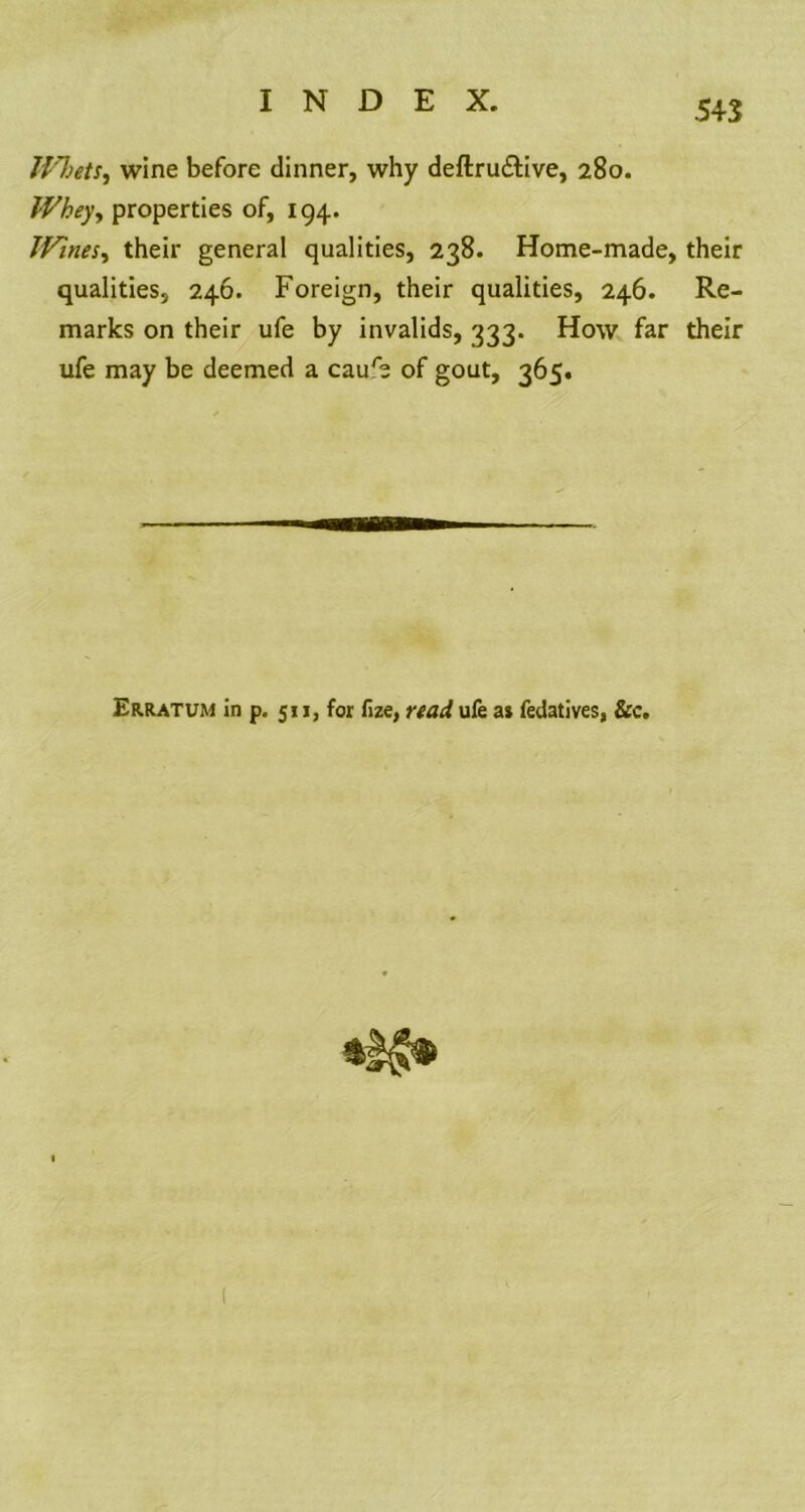 H'lietS) wine before dinner, why deftru&ive, 280. Whey, properties of, 194. JVines, their general qualities, 238. Home-made, their qualities, 246. Foreign, their qualities, 246. Re- marks on their ufe by invalids, 333. How far their ufe may be deemed a caure of gout, 365. Erratum in p. 511, for fize, read ufe a* fedatives, &c.