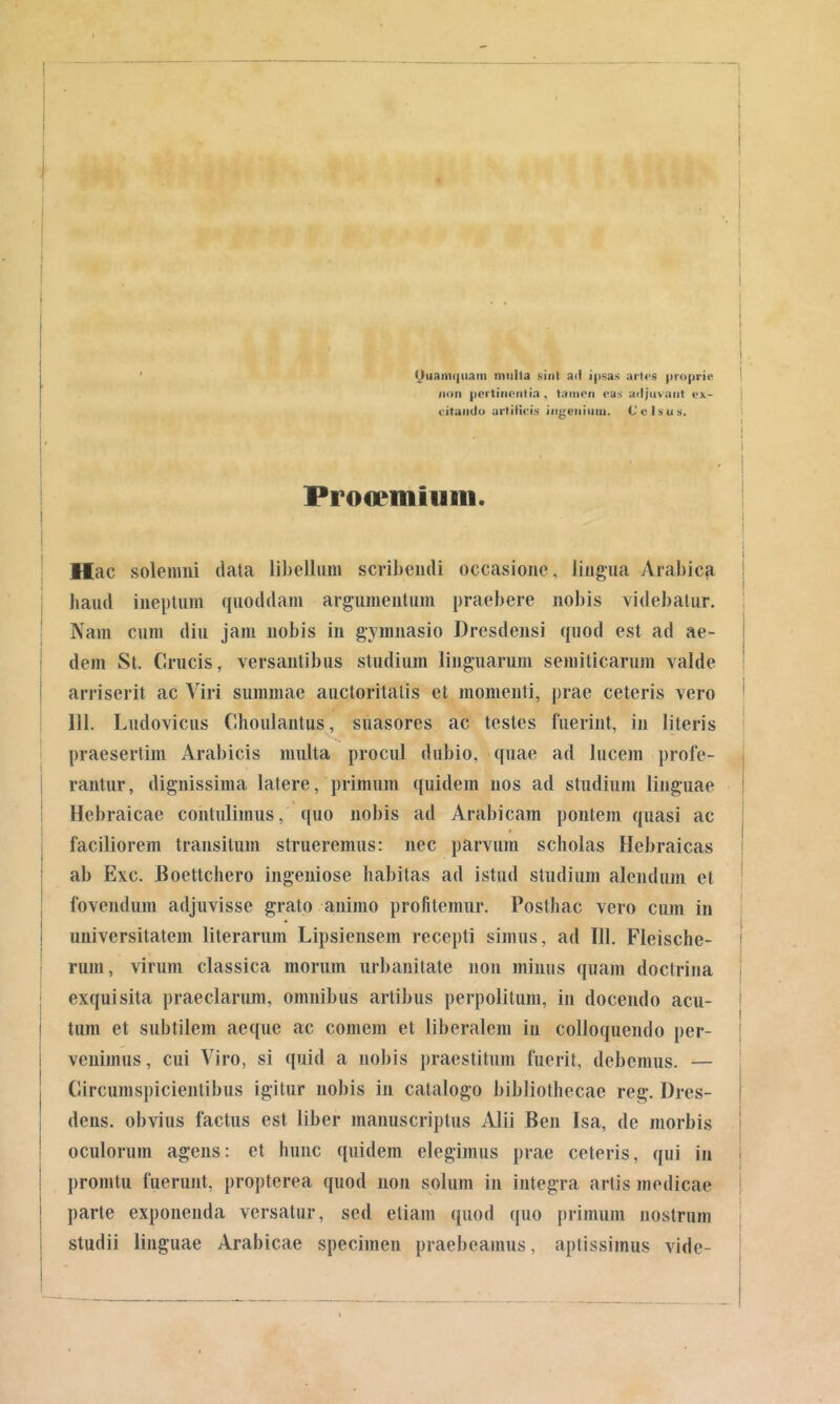 t I (Quamquam mulla sint ad ipsas urt<>.s proprie I iion pertinentia, tamen eas adjuvant ex- | ('.itando artiiicis ingeiiiuiii. Celsus. ! I i Proceminm. Hac solemiii data libellum scribendi occasione, lingua Arabicji haud ineptum quoddam argumentum praebere nobis videbatur. Nam cum diu jam nobis in gymnasio Dresdensi quod est ad ae- dem St. Crucis, versantibus studium linguarum semiticarum valde arriserit ac Viri summae auctoritatis et momenti, prae ceteris vero 111. Ludovicus Choulantus, suasores ac testes fuerint, in literis praesertim Arabicis multa procul dubio, quae ad lucem profe- rantur, dignissima latere, primum quidem nos ad studium linguae Hebraicae contulimus, quo nobis ad Arabicam pontem quasi ac faciliorem transitum strueremus: nec parvum scholas Hebraicas ab Exc. Boettchero ingeniose habitas ad istud studium alendum et fovendum adjuvisse grato animo profitemur. Posthac vero cum in universitatem literarum Lipsiensem recepti simus, ad 111. Fleische- rum, virum classica morum urbanitate non minus quam doctrina exquisita praeclarum, omnibus artibus ])erpolituni, in docendo acu- tum et subtilem aeque ac comem et liberalem in colloquendo per- venimus, cui Viro, si quid a nobis jiraestitum fuerit, debemus. — Circumspicientibus igitur nobis in catalogo bibliothecae reg. Dres- deiis. obvius factus est liber manuscriptus Alii Ben Isa, de morbis oculorum agens: et hunc quidem elegimus prae ceteris, qui in promtu fuerunt, propterea quod non solum in integra artis medicae parte exponenda versatur, sed etiam quod quo primum nostrum studii linguae Arabicae specimen praebeamus, aptissimus vide- j i I I i ! I I