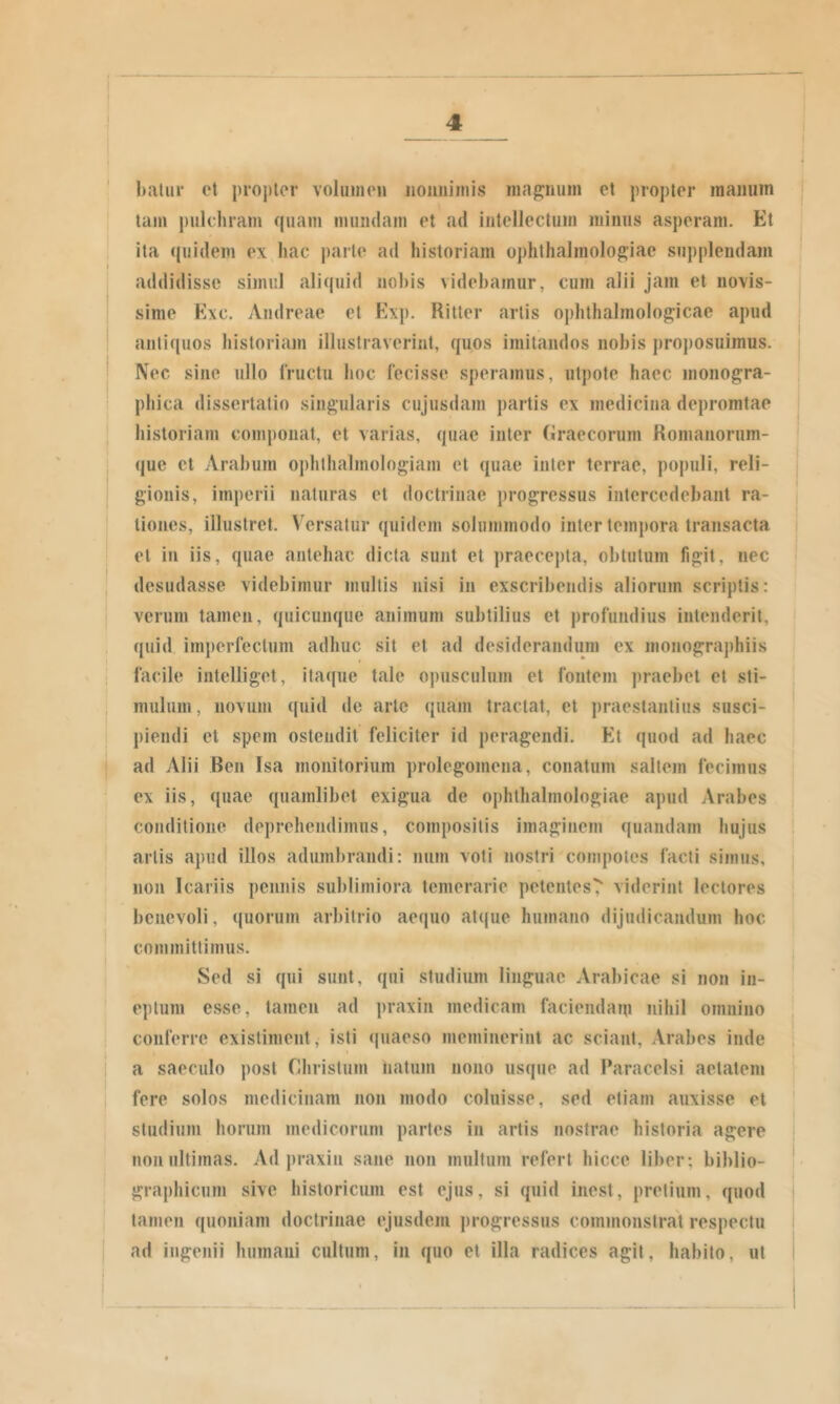 baliir et propter volumen iioimimis magnum et propter manum tam j)ulchram quam mundam et ad intellectum minus asperam. Et ita ((uidem ex hac parte ad historiam ophtlialmolo^iae supplendam addidisse simul aliquid nobis videbamur, cum alii jam et novis- sime Exc. Andreae et Exp. Ritler artis ophthalmolog;icae apud antiquos historiam illustraverint, quos imitandos nobis proposuimus. Nec sine ullo IVuctu hoc lecisse speramus, utpote haec inonogra- phica dissertatio singularis cujusdam j)artis ex medicina depromtae historiam componat, et varias, quae inter (iraecorum Ronianorum- que et Arabum ophthalmologiani et quae inter terrae, po])uli, reli- gionis, imperii naturas et doctrinae progressus intercedebant ra- tiones, illustret. Versatur quidem solummodo inter tempora transacta el in iis, quae antehac dicta sunt et praece])ta, obtutum figit, nec desudasse videbimur multis nisi in exscribendis aliorum scriptis: verum tamen, quicunque animum subtilius et profundius intenderit, quid imperfectum adhuc sit el ad desiderandum ex monographiis facile inlelliget, itaque tale opusculum el fontem praebet el sti- mulum, novum quid de arte quam tractat, et jiraestantius susci- piendi et spem ostendit feliciter id peragendi. Et quod ad haec ad Alii Ben Isa monitorium prolegomena, conatum saltem fecimus ex iis, quae quamlibet exigua de ophthalmologiae apud Arabes conditione deprehendimus, compositis imaginem quandam hujus artis apud illos adumbrandi: niim voti nostri compotes facti simus, non Icariis pennis sublimiora temerarie petentes^ viderint lectores benevoli, quorum arbitrio aequo atque humano dijudicandum hoc committimus. Sed si qui sunt, qui studium linguae Arabicae si non in- eptum esse, tamen ad praxin medicam faciendam nihil omnino conlerrc existiment, isti (|uaeso meminerint ac sciant, Arabes inde a saeculo post Christum natum nono usque ad Paracelsi aetatem fere solos medicinam non modo coluisse, sed etiam auxisse et studium horum medicorum partes in artis nostrae historia agere non ultimas. Ad praxin sane non multum refert hicce liber; biblio- graphicum sive historicum est ejus, si quid inest, pretium, quod tamen quoniam doctrinae ejusdem jirogressus commonstrat respectu ad ingenii humani cultum, in quo et illa radices agit, habito, ut