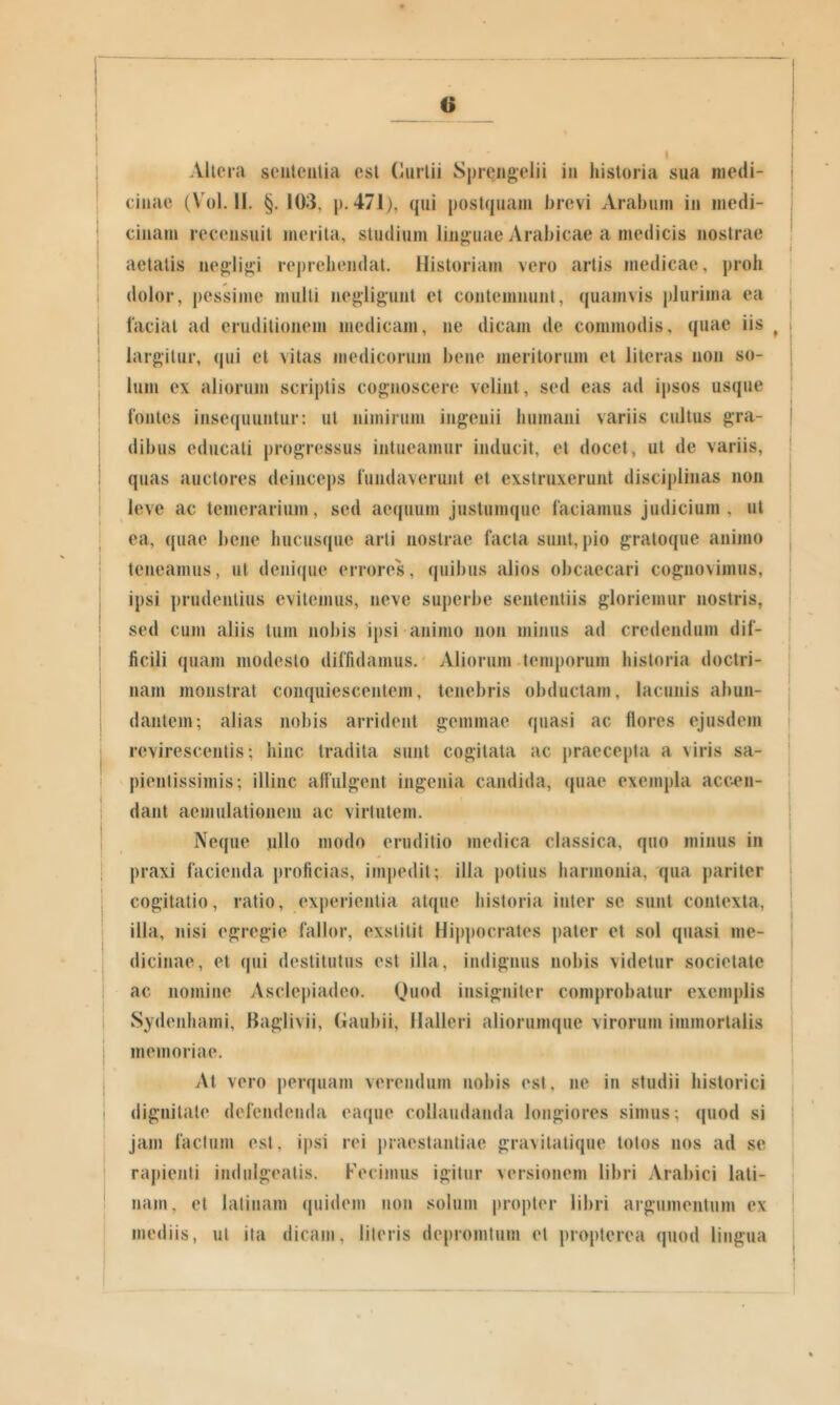 o Allcra sententia est Curtii Sprengelii in historia sua medi- cinae (Vol. II. §. 103, p. 471), qui postquam brevi Arabum in medi- cinam recensuit jiierila, studium linguae Arabicae a medicis nostrae aetatis negiigi reprehendat, llistoriajn vero artis medicae, proh dolor, pessime mulli negligunt et contemnunt, quamvis plurima ea laciat ad eruditionem medicam, ne dicam de commodis, quae iis ^ i I i largitur, qui et vitas medicorum bene meritorum et literas non so- lum ex aliorum scriptis cognoscere velint, sed eas ad ipsos usque (ontes insequuntur: ut nimirum ingenii humani variis cultus gra- dibus educati progressus intueamur inducit, et docet, ut de variis, quas auctores deinceps lundaverunt et exstruxerunt disciplinas non leve ac temerarium, sed aequum justumque laciamus judicium, ut ea, quae bene hucusque arti nostrae facta sunt, pio graloque animo ; teneamus, ut denique errores, quibus alios obcaecari cognovimus, ! ipsi prudentius evitemus, neve superbe sententiis gloriemur nostris, i ' sed cum aliis tum nobis ipsi animo non minus ad credendum dif- ficili quam modesto diffidamus.' Aliorum temporum historia doctri- nam monstrat conquiescentem, tenebris obductam, lacunis abun- dantem; alias nobis arrident gemmae quasi ac flores ejusdem revirescentis; hinc tradita sunt cogitata ac praecepta a viris sa- i pienlissimis; illinc alfulgent ingenia candida, quae exempla acc4Mi- j dant aemulationem ac virtutem. t ' I Neque ullo modo eruditio medica classica, quo minus in i praxi facienda proficias, impedii; illa potius harmonia, qua pariter cogitatio, ratio, experientia atque historia inter se sunt contexta, illa, nisi egregie fallor, exstitit llij)pocrates pater et sol quasi me- dicinae, et qui destitutus est illa, indignus nobis videtur societate ac nomine Asclepiadeo. Quod insigniter comprobatur exemplis Sydenhami, Baglivii, Gaubii, llalleri aliorumque virorum immortalis memoriae. At vero perquam verendum nobis est, ne in studii historici dignitate defendenda eaque collaudanda longiores simus; quod si I jam facium est, ip.si rei praestantiae gravitatique lotos nos ad se rapienti indulgeatis. Fecimus igitur versionem libri Arabici lali- ! nam, et latinam quidem non solum propter libri argumentum ex ' mediis, ut ita dicam, literis depromtum et propterea quod lingua