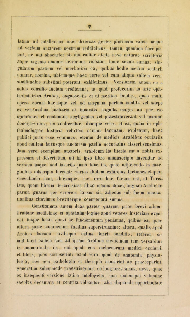 latina ad intellecliim inter diversas gentes jdiirimutn valet: neque ad verbum auctorem nostrum reddidimus, tamen, quantum fieri po- tuit, ne aut obscurior sit aut rudior dictio iieve naturae scriptoris atque ingenio nimium detractum videatur, hunc secuti sumus; sin- gularum partium vel morborum ea, quibus hodie medici ocularii utuntur, nomina, ubicunque haec certe vel cum aliqua saltem veri- similitudine substitui poterant, exhibuimus. Versionem autem eo a nobis consilio factam profitemur, ut quid profecerint in arte oph- thalniiatrica Arabes, cognoscatis et ut meritae laudes, quas multi opera eorum hucusque vel ad magnam partem inedita vel saepe ex verslonibiis barbaris et inconitis cognita magis ac par est . ignorantes et contemtim 'negligentes vel praestrinxerant vel omnino denegaverant, iis vindicentur, denique vero, ut ea, quam in oph- thalmologiae historia relictam scimus lacunam, expleatur, haec publici juris esse voluimus: etenim de medicis Arabibus oculariis apud nullum hucusque auctorem paullo accuratius disseri sensimus. Jam vero exemplum auctoris arabicum ita literis est a nobis ex- pressura et descriptum, uti in ipso libro manuscripto invenitur ad verbum usque, sed insertis justo loco iis, quae adjicienda in mar- ginibus adscripta fuerunt: varias ibidem exhibitas lectiones et quae emendanda sunt, ubicunque, nec raro hoc factum est, ut Turea - iste, quem librum descripsisse illico manus docet, linguae Arabicae parum gnarus per errorem lapsus sit, adjectis sub finem amiota- tionibus citavimus breviterque commentati sumus. Constituimus autem duas partes, quarum prior brevi adum- bratione medicinae et ophthalmologiae apud veteres historiam expo- net, itaque basin quasi ac fundamentum ponamus, quibus ea, quae altera parte continentur, facilius superstruantur: altera, qualis apud Arabes humani civilisqiie cultus fuerit conditio, referet; si- mul facit eadem cum ad ipsam Arabum medicinam tum versabitur in enumerandis iis, qui apud eos inclaruerunt medici ocularii, et libris, quos scripserint; istud vero, quod de anatoraia, physio- logia, nec non pathologia et therapia senserint ac praeceperint, generatim solummodo praestringetur, ne longiores simus, neve, quae ex insequenli versione latina intelligetis, uno eodemque volumine saepius decantata et contrita videantur: alia aliquando opportunitate