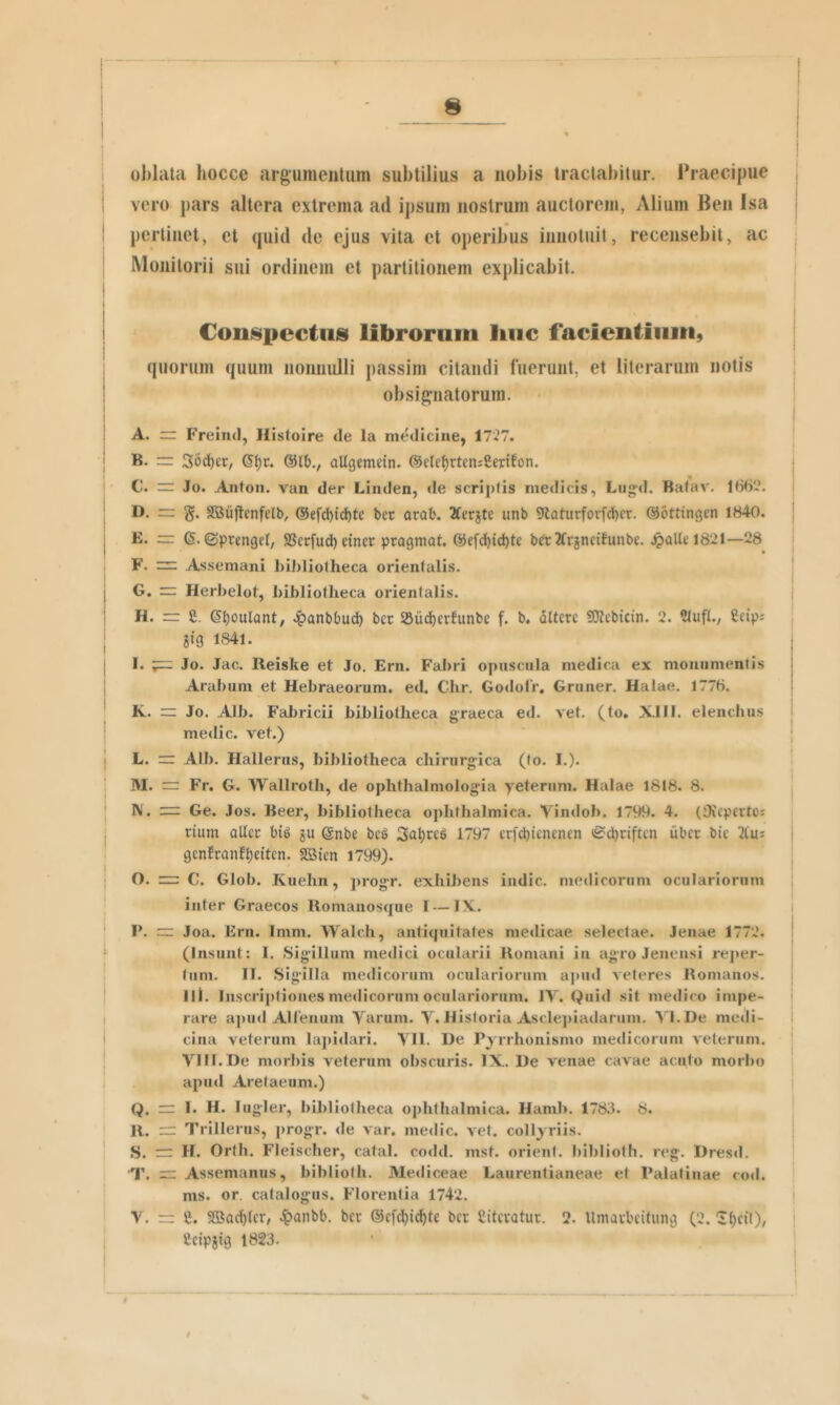 oblata hocce argumentum subtilius a nobis tractabitur. Praecipue vero pars altera extrema ad ipsum nostrum auctorem, Alium Ben Isa pertinet, et quid de ejus vita et operibus innotuit, recensebit, ac Monitorii sui ordinem et partitionem explicabit. Coiii^pcctiis librorum linc facientium, quorum quum iionnulli passim citandi fuerunt, et literarum notis obsignatorum. A. rr Freind, Histoire de la medicine, 17'27. B. rr: 36d)£r, allgemetn. ©ete^rtcniSenton. C. ~ Jo. Antoii. van der Linden, de scriptis medicis, Liig-d. Bafav. 166*. D. rr g. Sffiiiftenfelb, @efd)id)te bec arafc. 2terste unb 9taturforfd)cr. ©ottingen 1840. E. = 6. ©prengei, SBerfud) dner progmat. @efd^id)te ber2(rgneitunbe. 4)aUel82l—28 F. = Assemani bibliotheca orientalis. G. Herbelot, bibliotheca orientalis. H. rr £. S^oulant, .i^anbbud) bcc SSud^erfunbe f. b. dltcre SfJtebicin. 2. tMufI., Ccipj gig 1841. I. — Jo. Jac. Reiske et Jo. Ern. Fabri opuscula medica ex monumentis Arabum et Hebraeorum, ed. Chr. Gotlolr. Gruner. Halae. 1776. K. rr Jo. Alb. Fabricii bibliotheca graeca ed. vet. (to, XII1. elenchus medie, vet.) L. Alb. Hallerus, bibliotheca chirurgica (to. I.). M. ~ Fr. G. Wallroth, de ophthalmologia yeteruni. Halae 1818. 8. W. — Ge. Jos. Beer, bibliotheca o])hthalmica. Vindob. 1799. 4. (iKcpcrtos rium allcc gu @nbe beS 1797 erfebienenen <£cl)nftcn ubee bic 3tus gcnfcanfbeitcn. SSien 1799). O. n:: C. Glob. Kuehn, progr. exhibens indic, medicorum oculariorum inter Graecos Romaiiosque I — IX. P. — Joa. Ern. Imm. Walch, anticiuitates medicae selectae. Jenae 1772. (Insunt: I. Sigillum medici ocularii Romani in agro Jeneiisi re]»er- tum. IT. Sigilla medicorum oculariorum a])inl veteres Romanos. Iit. Inscriptiones medicorum oculariorum. IV. Quid sit medico impe- rare apud AHemiin Varum. V. Historia Ascle])iailarum. VI.De medi- cina veterum lapidari. VII. De Pyrrhonismo medicorum veterum. VIII. De morbis veterum obscuris. IX. De venae cavae acuto morbo apud Aretaeum.) Q. rr I. H. lugler, bibliotheca ophthalmica. Hamb. 1783. 8. R. rr Trillerus, progr. de var. medie, vet. collyriis. S. H. Orth. Fleischer, catal. codd. mst. orient. biblioth. reg. Dresd. T. = Assemanus, biblioth. Me<liceae Laurentianeae et Palatinae co<l. ms. or. catalogus. Florentia 1742. V. rr e. SBac^tcr, ^tanbb. bcr ©cfcl^i^te bcr Citevatur. 2. Umaubeitung (2. ittcil), Ccipgig 1823.