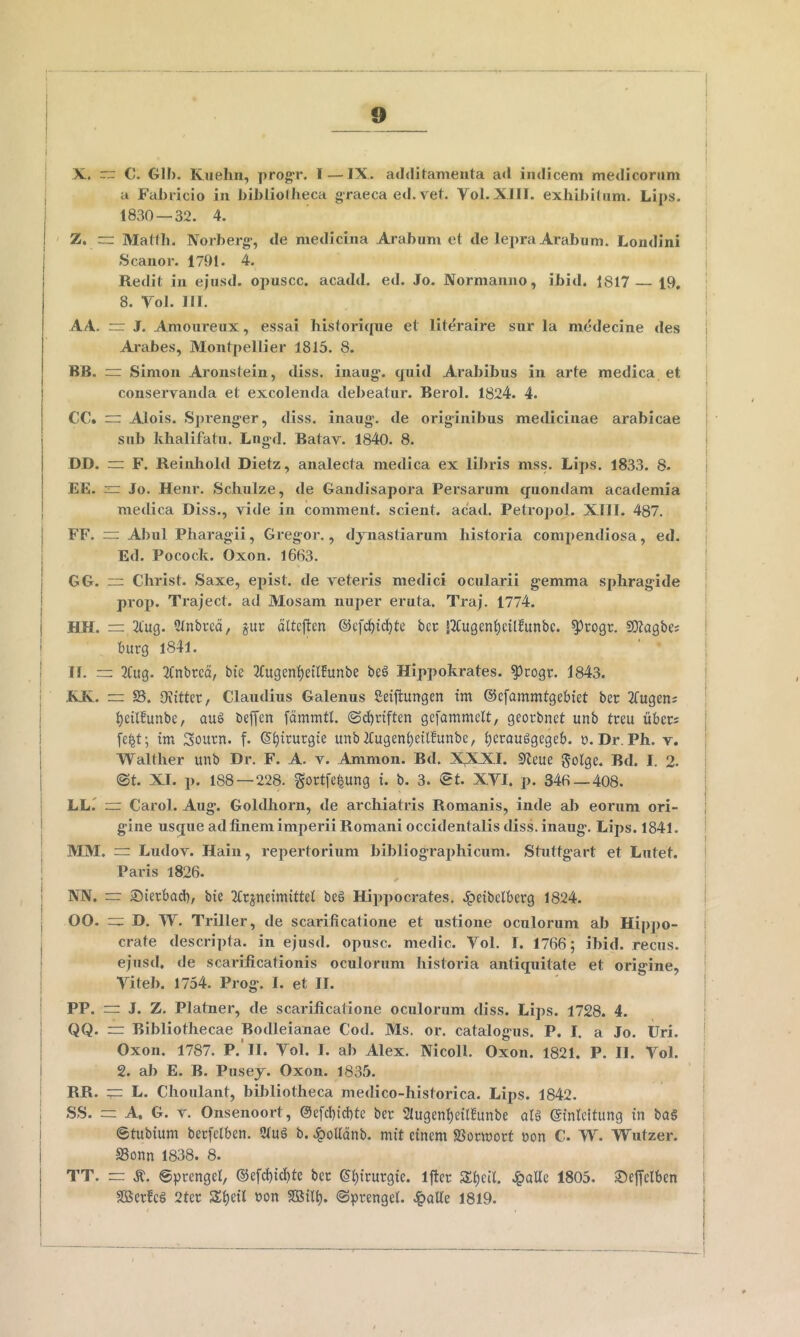 ( I I ! X. rr C. GIF). Kuehii, progr. I — IX. additamenta ati indicem medicorum u Fabricio in bibliollieca graeca ed. vet. Vol.XlIT. exliibiFiim. Lips. 1830 — 32. 4. , ' Z. — Mattii. Norberg’, de medicina Arabum et de lepra Arabum. Londini 1 S canor. 1791. 4. j Redit in ejusd. opuscc. acadd. ed. Jo. Normanno, ibid. 1817 — 19, j 8. Vol. IIT. ! I AA. rr J. Amoureux, essai liistoricpie et literaire sur la medecine des ! Ai'abes, Montpellier 1815. 8. i BB. rr Simon Aronstein, diss. inaug. quid Arabibus in arte medica et i conservanda et excolenda debeatur. Berol. 1824. 4. ; CC. — Alois. Spreng-er, diss. inaug'. de orig-inibus medicinae arabicae i • sub klialifatu, Lng-d. Batav. 1840. 8. i DD. — F. Reinhold Dietz, analecta medica ex iDiris mss. Lips. 1833. 8. j EE. — Jo. Henr. Schulze, de Gandisapora Persarum quondam academia medica Diss., vide in comment. scient, acad. Petropol. XIIT. 487. FF. Abul Pharagii, Gregor., djnastiarum historia compendiosa, ed. Ed. Pocock. Oxon. 1663. GG. ~ Christ. Saxe, epist. de veteris medici ocularii gemma sphragide prop. Traject. ad Mosam nuper eruta. Traj. 1774. HH. = 2lug. Stnbrcci, §ur altcften @efd)ic^te ber S2tu9en]^eil!unbc. ^rogr. SKagbes i burg l84l. II. — 2Cug. Tfnbrcd, bie 21u9en^eil!unbe be§ Hippokrates. ?)cogr. 1843. .KJK.. ~ S. Oilitter, Claudius Galenus £eijtungen tm ©cfommtgebtet bcr Tfugens ^eilBunbc, au§ beffen fdmmtl. ©c^riften gefammclt, georbnct unb treu iiber: fe|t; im Sourn. f. S^irurgie unbltugen^eilfunbe, ^erauggegeb. t».Dr.Ph. v. Walther unb Dr. F. A. v. Ammon. Bd. X,XXI. 9<leue golge. Bd. I. 2. ©t. XI. p. 188 — 228. gortfe^ung i. b. 3. ©t. XYI. p. 346 — 408. i LLr rr Carol. Aug. Goldhorii, de archiatids Romanis, inde ab eorum ori- I gine usque ad finem imperii Romani occidentalis diss. inaug. Lips. 1841. MM. = Ludov. Hain, repertorium bibliographicum. Stuttgart et Lutet. I Paris 1826. I NN. 2])ierbacb, bie JCr^neimittet beg Hippocrates, .ipeibclberg 1824. i j 00. D. W. Triller, de scarificatione et ustione oculorum ab Hipjio- i crate descripta, in ejusd. opusc. medie. Vol. I. 1766; ibid. recus. I ejusd. de scarificationis oculorum historia antiquitate et origine, i Viteb. 1754. Prog. I. et II. I PP. = J. Z. Platner, de scarificatione oculorum diss. Lips. 1728. 4. | QQ. — Bibliothecae Bodleianae Cod. Ms. or. catalogus. P. I. a Jo. Uri. j Oxon. 1787. P. II. Vol. I. ab Alex. NicoH. Oxon. 1821. P. II. Vol. ! 2. ab E. B. Pusej. Oxon. 1835. | RR. — L. Choulant, bibliotheca medico-historica. Lips. 1842. ! SS. =; A. G. V. Onsenoort, @efd)icl)te ber 2Iugenl)e{rfunbe ab3 einlcltung tn ba§ | ©tubium berfclben. 2tu3 b. .ipoUdnb. mit etnem SSonuort non C. W. Wutzer. SSonn 1838. 8. TT. zr ©prengel, ®efcl)icl)tc bec ^^irurgie. Iflec 3:i)eil. Jpalle 1805. Seffclben 9Bcrfc§ 2ter Sl)eil non Sffiilt). ©prengel. ^aUe 1819. I