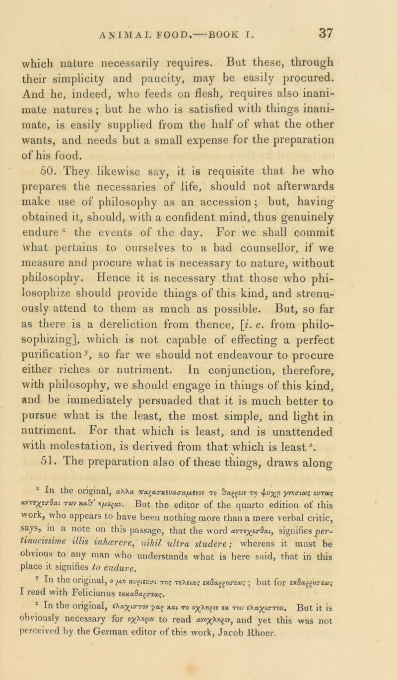 λνΐιΐοΐι ηαΙιΐΓβ ηβοθ3δ3π1γ τθί^υίΓθδ. Βαί ΐΗβδΘ, ΙΙίΓου^ίΙι ΐΗβΪΓ δΐιηρίΐοίΐγ αη(1 ραυοΐΐγ, πΐίΐγ Βθ β&δϋγ ρΓοοϋΓβά. Αηά 1ΐ6, ίηάβθίΐ, \ν1ιο ίεθάδ οιι ββδΗ, ^β^1υ^^6δ αΙδο ίηαηί- ηιαίβ ηο,ΙυΓθδ; Ι3ΐι(; 1ΐ6 λυΙιο ΐδ δαίΐδββά \νΐί1ι ίΐιΐη^δ ίη&ηί- ιηαΐ6, ΐδ θαδΐΐγ δυρρ1ΐθ(1 ίΐΌηι ΐΗθ Ιΐίΐΐί' οΓ \ν1ιαί ίΗβ οΙΗθγ \ν£ΐηΐ8, Β,ηοΙ ηθβάδ Βυΐ; α δπααΐΐ θχρθΐΐδθ ίοΓ Ιΐιβ ρΐ’βρείΓ&ίΐοη οίΊιΐδ ίοοά. 50. Τΐΐθγ ΙΐΙίθννΐδΟ 8£ΐν, ΐί Ϊ8 Γβί^Ιΐΐδΐίθ ΐΗ^Ι: Ηβ \ν1ιο ρΓβραιΈδ ίΙΐΘ ηθοθδδαΐ’ΐθδ οί ΙΐΓβ, δΙιοαΙά ηοί αΓίθΐ’νναΓάδ ιπ3,1ί6 ιΐδθ οί ρΗΐΙοδορΙιγ αδ αη αοοθδδΐοη; Ουί, Ηανΐη^' οΙ)ίαίιΐθοΙ ΐί, δΙιουΙΟ, υυϊΙΙί α οοηβάθπΐ ηιΐικί, ίΠαδ ^βηαΐηθίγ θηάιιΐ'θ ί1ΐ0 ενβηίδ οί ΐΗο Οαγ. Ρογ \υθ δίναΐΐ οοΓηιηΐί; ννΐιαί ρβΓίαΐπδ Ιο οπΓδβΙνβδ ίο α βίΐά οουηδθΙΙοΓ, ΐί \νβ ιηοαδαΐ’β αηά ρΐ’οοιίΓβ ννΐιαί ΐδ ηεοθδδ&Γγ ίο ηαίαΐ’Θ, λγΐίΗοαί ρΗΐΙοδορΙιγ. Ηβηοο ΐί ΐδ ιίθοοδδίΐΓγ ίΗ&ί ίβοδο \γΙιο ρΐιΐ- Ιοδορίιΐζε δΙιοιιΙΟ ρΓονΐΟο ίβΐη^δ οί ίΐιΐδ Ι^ΐηά, αηά δίΓοηα- οϋδΐγ αίίεηά ίο ίΐΐθΐη &δ ηιυοίι αδ ροδδΐΟΙθ. Βαί, δο ίαΓ αδ ίΙΐθΓβ ΐδ α ΟβΓθΙΐοίΐοη ίΐ’οηι ίββηοθ, [/. β. ίΓοηι ρΐιΐΐο- δορίιΐζΐη^], ΛΥΐιΐοΙι Ϊ8 ηοί οαραΟΙθ οί θβ’οοίΐη^ α ρθΓίβοί ραπίιοαίΐοη δο ίαΓ \Υ6 δΐιοιιΐά ηοί οηάβανοιίΓ ίο ρΓΟοιίΓΘ εΐίΙΐθΓ τΐοβθδ ΟΓ ηυίΓΪιτΐθηί. Ιη οοη]αηοίΐοη, ίΙΐθΓβίοΓβ, \γΐί1ι ρΐιΐΐοδορίιγ, νγθ δΗοηΙΟ βη^αο’β ΐη ίβΐη^δ οί Λΐδ Ρΐηά, «,ηοΐ Οθ ΐηιπιβάΐαίθΙγ ρβΓδιιαΟοά ίΐιαί ΐί ΐδ ηιαοΐι βθίίθΓ ίο ρυτδυθ \γ1ιαί ΐδ ίΐιο Ιοαδί, ίΐΐθ πιοδί δΐαιρίθ, αηά Ιΐ^ΐιί ΐη ηαίπΓπθηί. Ρογ ίΚαί ννβΐοΐι ΐδ Ιοαδί, αηά ΐδ υηαίίοηάοά \γΐίΙι ηιοίθδίαίΐοη, ΐδ άοΓΐνοά ίΓοηι ίΐιαί νγβΐοΐι ΐδ Ιοαδί 51. ΤΗο ρΓοραΓαίΐοη αΙδο οί ίΡοδο ίΡΐη^δ, άΓαγγδ αίοη^ ^ Ιη ΐΗβ ΟΠςΐηΛΐ, Λλλα τΤΛξασ’κευαο'αμ.ίνον το ^αξξίΐν τ» γνησ·ίθι>ς ουτας αντίχατθαι των κα&’ πμ,ίξΛν. ΒαΙ ΐΗβ βάΐΐΟΓ οί ΐΗβ ηυΠΓίΟ βΗΐΐΐοη οί ΐΗΪ5 ννοΐ'ΐί, ννΐιο αρρβαΓδ Ιο Ηανβ 1)ββη ηοΐΗΐη§ γπογθ ΐΗαη ίΐ ητΐ6Γβ νεΛη! οηΐίο, 53^5, ]η Λ ηοΙβ οη ίΗΐδ ρα35α§β, ΐΗηΙ ΐΗβ \\όγο1 ανηχίσ-θΛΐ, δΐ§ηΐ(ΐ68 ρετ- ίϊηαοΪΒΒΐηιβ ίΙΙΐΒ ϊηΙιανεΓβ^ ηίΐιΐΐ ηΐΐνα Βΐϊιάετε; \νΗεΓ6α5 ΐί πηΐδΐ Ι)β οΙ)νΐουδ Ιο ηιηη ννΐιο υηοΙβΓδΙηηάΒ ννΗαΙ; ΐδ ΙΐθΓβ δίΐΐϋ, ίΗηΐ: ΐη ΐΗΐδ ρΙαοο ΐί δΐςηΐήεδ ίο βηάηνβ. ^ Ιη ιΗθ οη^ϊηαΐ, ο μη χ,υξκυη της τελείως εαθαξξηα-εως · ί)ϋΙ Γογ εκθαξξησεως I Γβ3(1 \νΐΐΗ ΡβΙΐοΪΒηϋδ εχ.χ,Λ9αξΰ·εως, * Ιη ΐΗβ ΟγΪ^ΙπηΙ, ελαχιστον γαξ και το οχληξον εκ του ελαχκττου, ΒηΙ ΐΐ ΐδ οΙ)νΐοη5ΐν ηεοοδδαΓγ Γογ οχληξον ΐο Γεαά ανοχληξον, &γκ1 ιΗΐδ ννπδ ηοΐ ρεΓοεΐνείΙ Ιίγ ιΗε ΟεΓαιαη ογΙϊΙογ οΓ ΐΗΐδ \νοΓΐ<, ^3^ο^) ΙΙΗοογ.
