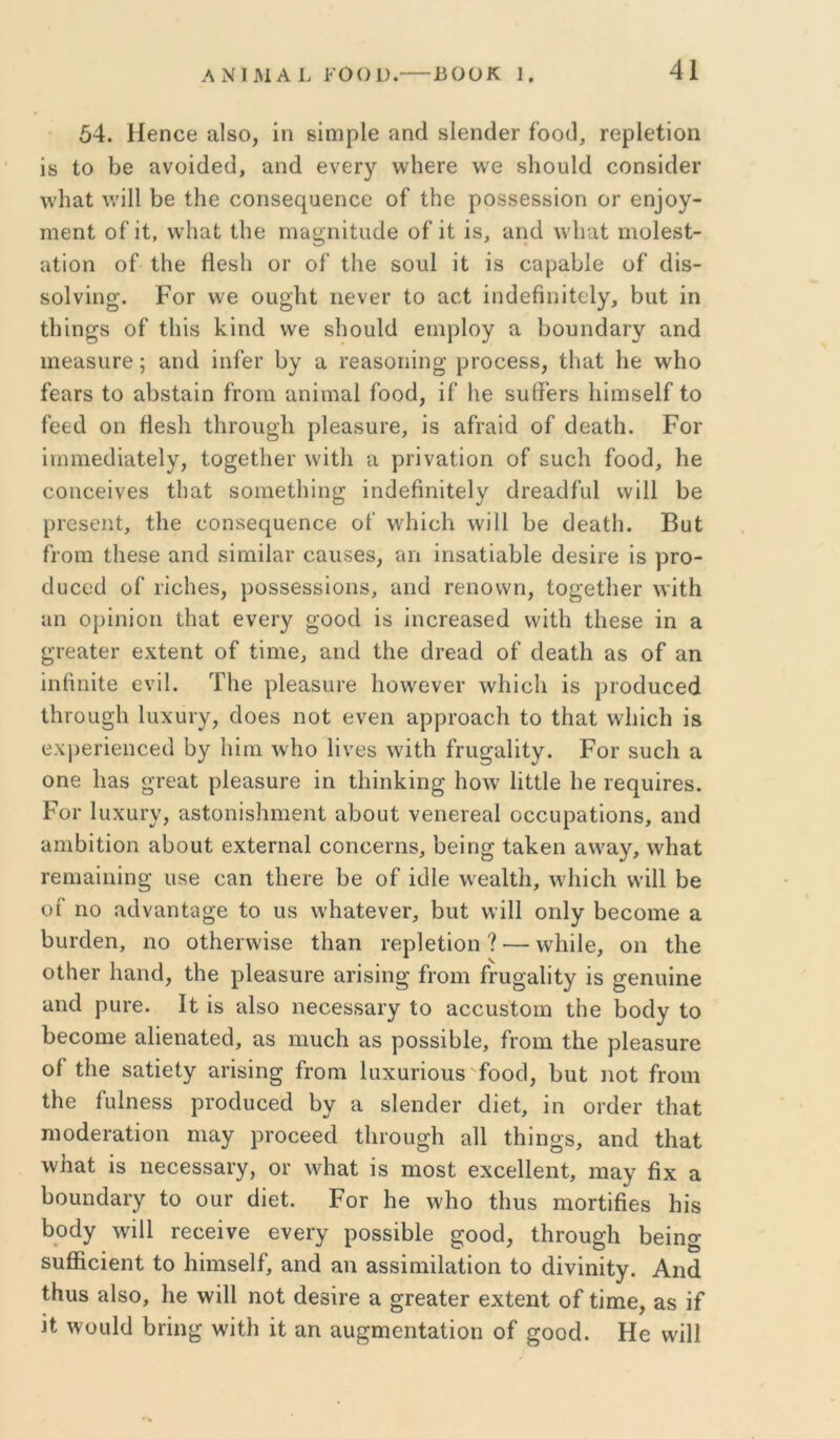 54. ΗεηοΘ αΙδο, ίη δΐηιρίβ απ4 δΙθίιάθΓ ίοο(3, ΓορΙθΙΐοη ΐδ Ιο 50 ανοΐ(ΐ6(], αηά βνεΓγ \νΙΐ6Γθ \ν0 δ1ιου1(1 οοηδίοΙθΓ \νΗαΙ \νΐ11 5ε ίΗε οοπδθί^αεηοο οί ΐΗο ροδδθδδίοπ ογ 6η]ογ- ηίθηΐ; οΠί, νν4ιαΙ: Ιΐιε ηια^ηϊίικίΘ οί ΐΐ: ίδ, ϋΐκΐ λνΐιαί ηιοίθδί- αΐΐοη οΓ ΐΗε ίΐοδίι ογ οί’ Ιΐΐθ δοιιΐ ίΐ ίδ οαρ<ι51θ οί’ 4ίδ- δοΐνίηο·. ΡοΓ ννε ουο'Ρί, ιιενεΓ ίο αεί ίηάείιηίίεΐγ, 5ιιί ίη ί5ίη^δ οί ίΐιΐδ Ινίηά \νε δΙιουΜ ειηρίογ α 5ουη(3αΓγ αηά ιηεαδίίΓε; αηά ίηίευ 5γ α Γεαδοηίη^ ρτοεεδδ, ίΐιαΐ 1ιε \νΙιο ίεαΓδ ίο α5δίαίη ίΓοιη αηίιηαΐ ίοοά, ίί 1ιε δΐιίϊεΓδ Ιιίιηδείί ίο ίεεά οη άεδίι ίΙίΓΟπ^Ιι ρΐεαδυΐ’ε, ίδ αίΐ’αίά οί άεαίΙι. Ρογ ίηηηεάίαίεΙγ, ίο§εί5εΐ’ \νίί1ι α ρΓίναίίοη οί δυείι ίοοά, Ηε εοηεείνεδ ίΐιαί δοιηείΐιϊη^ ίηάεβηίίεΙγ άτεαάίαΐ ννίΐΐ 5ε ρΓβδεηί, ίΐιε οοηδεε^αεηεε οί ννΐιίεΐι \νί11 5ε άεαίΙι. Βαί ίΐΌηι ίΐΐθδε αηά δίηιίΐαΐ' εαιΐδεδ, απ ίηδαίία51ε άεδίΐ’ε ίδ ρΓΟ- άυεεά οί ιίοΐιεδ, ροδδεδδίοπδ, αηά τεηοννη, ίο^είΙιεΓ \νίί5 αη ορίηίοη ίΐιαί ενεργ «'οοά ίδ ίηειεαδεά ννίΐΗ ίΐιεδε ίη α ^τεαίεΓ εχίεηί οί ίίηιε, αηά ί5ε άΐ’εαά οί άεαίΙι αδ οί αη ίηβηίΐε ενϋ. Τ5ε ρΙεαδίίΓε Ιιοννενεΐ’ \ν1ιίοΙι ίδ ριοάποεά ΐ5ΐΌα§Ιι Ιαχυΐ’γ, άοεδ ηοί ενεη αρρί’οαείι ίο ίΗαί νν1ιίο5 ίδ εχι^ετίεηεεά 5γ Ιιίιη \ν5ο Ιίνεδ \νίί5 ίηι^αΐίίγ. Ρογ δυείι α οηε Ιιαδ ^ΓοαΙ ρΙεαδΠΓε ίη ί1ιίη1ίίη§ Ηο\ν Ιίίίΐε 1ιε τεί^υίΓεδ. ΡοΓ ΙυχαΓν, αδίοηΐδΗηιεηί α5ουί νειιειεαΐ οεοηραίίοηδ, αηά αηι5ίίίοη α5ουί εχίεΓηαΙ εοηοεπίδ, 5είη^ ία5εη α\ναγ, \ν5αί Γεηιαίηίη^ ιίδε εαη ίΐιειε 5ε οί ίάΙε \νεα1ΐ5, Λν5ίο5 ντίΐΐ 5β υί ηο αάναηί3ο·ε ίο υδ \ν5αίενεΐ', 5ηί ννίΠ οηΐγ 5εεοιηε α 5υι·άεη, ηο οί5εΓ\νίδο ί5αη τερίείίοη ? — \ν5ίΙε, οη ί5ε οίΚεΓ 5αηά, ί5ε ρΐεαδυΐ’ε αηδΐη^ ίΐΌΐη ίΓυ^^Ιίίγ ίδ §;εηηίηε αηά ρυΓε. Ιί ίδ αΙδο ηεεεδδαιγ ίο αεειίδίοιη ΐ5ε 5οάγ ίο 5εεοιηε αΙίεηαίεά, αδ πιιιε5 αδ ροδδί51ε, ίΓΟίη ί5ε ρΙεαδυΓε οί ί5ε δαίίεΙγ αΐ'ίδίη^ ίτοηι ΙιιχαΓίοπδ ίοοά, 5ιιί ηοί ίΓοιη ί5ε ίηΐηεδδ ρΐ’οάυεεά 5γ α δίεηάεΐ' άίεί, ίη ΟΓάεΐ’ ί5αί ηιοάει-αίίοη ηιαγ ρΐ’οεεεά ί5ΐΌυ§5 α11 ί5ίηο·δ, αηά ί5αί \ν5αί ίδ ηεεεδδαι-γ, ογ Λν5αί ίδ ηιοδί εχοείΐεηί, ΐΉαγ βχ α 5οαηάαΓγ ίο οογ άίεί. Ρογ 5ε \ν5ο ί5υδ ηιοΓίίβεδ 5ίδ 5οάγ Λνίΐΐ Γεεείνε ενεΐ’γ ροδδί51ε ^οοά, ί5Γου§5 5είη§ δυβίείεηί ίο Ρίηΐδείί, αηά αη αδδίηιίΙαίίοη ίο άίνίηίίγ. Αηά ί5ηδ αΙδο, 5ε \νί11 ηοί άεβίιε α ^ιεαίει εχίεηί οί ίίιηε, αδ ίί ίί ^νυιιΐά 5Γίη^ \νίί5 ίί αη αιι^πιεηίαίίοη οί §οοά. Ηε ννίΐΐ