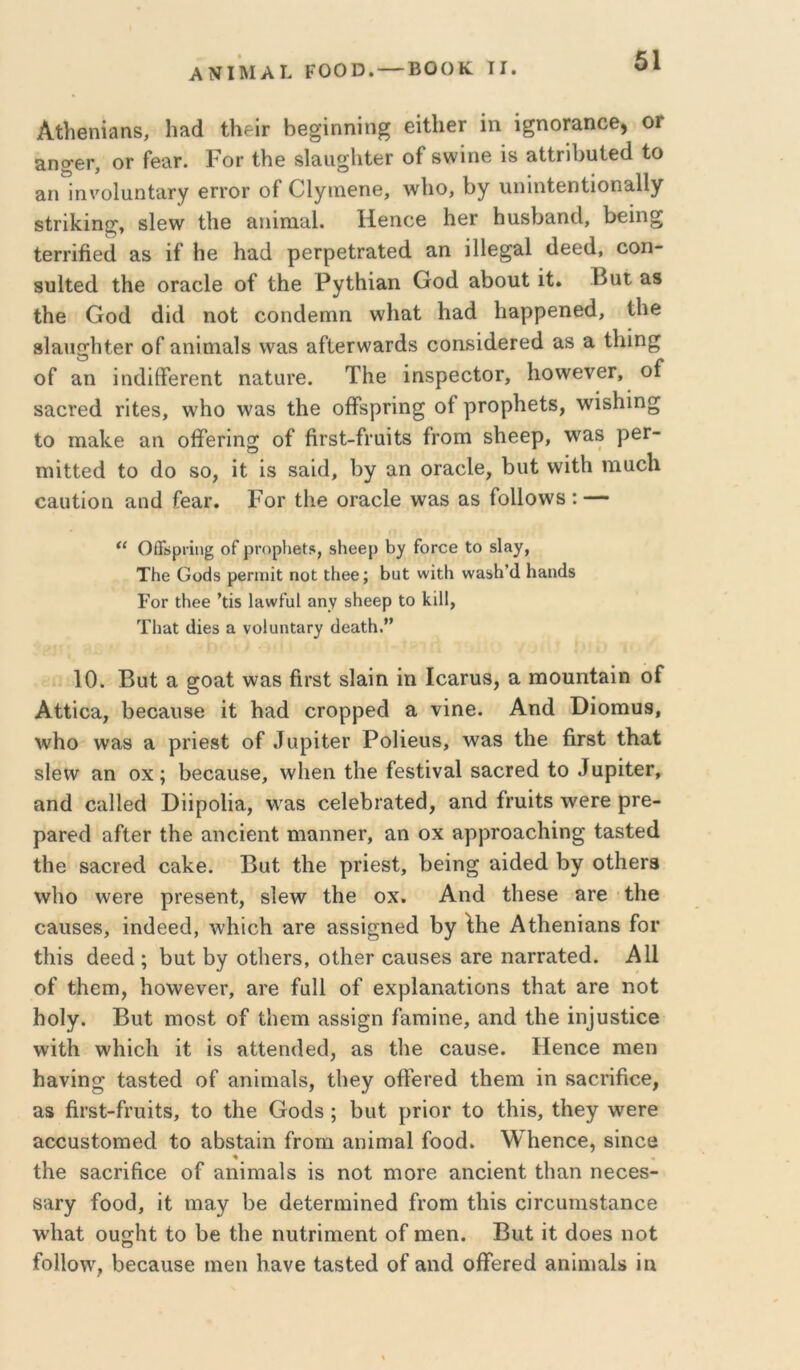 ΑΝΙΜΑΙ. ΡΟΟΟ. — ΒΟΟΚ ΤΙ. Αΐ1ιβηΐ9η8, Ιΐίΐά ΙΗθΙγ Ββ^ΐηηίη^ εϋΙΐθΓ ίη ί^ηοΓ&ηοθ, ΟΓ ΕπσβΓ, ΟΓ Γθ£ιγ. Ρογ ίΗο βΙεια^ΙιΙβΓ οί 8\Λ^ίη0 Ϊ8 »1ίη1>υΐ6(1 Ιο &Π ΐηνοΙιιηΙίΐΓγ θγγογ οί Οίγιηθπβ, ΛνΙιο, 1)γ ιιπίπίβηίιοπθ-ΙΙγ δίΓΐΙίίη^, δίβνν ίΐΐθ Επΐιπίΐΐ. Ηθποβ Ηθγ Ηα8ΐ)Εη(1, 1>€ίη§ ίθΓΓίβθά Ε8 ίί Ηβ Ηαά ρβΓρβίΓΕίββ ΕΠ ΠΙθ^εΙ (16Θ(1, οοη- δϋΐίθά ΐΗβ ογεοΙθ οί ίββ Ργ^ΗίΕΠ Οοά αβοπΙ ίΐ. Βαί ε8 ΙΗθ Οο(1 άίά ηοΐ οοικίβπιη ννΐιαΐ Ηαά βαρρεοβί!, ίΐιβ βίΕπ^ΙιίβΓ οί αηίηιαίδ νναδ αΛβινναιάδ οοηδίάβΓεβ αδ α ίΐήη^ οί αη ΐίκϋίΤβΓβηί ηαίαΓθ. ΤΗβ ΐηδρθοίΟΓ, Ηονν^ενθΓ, οί δΕ0Γ6(1 πίβδ, \\'Ηο νναδ Λθ οίϊδρΓίη^ οί ρΓορβείδ, Λνίδβίη^ Ιο ιηα.1<.ε αη οίϊεπηοι; οί ήΓδΙ-ίΐ’αίίδ ίΓΟιη δΚεερ, \νΕ8 ρεΓ- ΤΏΐΙΙεβ ίο (Ιο 80, ίί ίδ 8ΕΪ(1, βγ αη οΓαοΙε, ί)ΐιί ννίίβ ιηοοο οααίίοη αικί ίεαΓ. Ρογ ίΐιε ΟΓαεΙε Λναδ αδ ίοΐΐοννδ : — “ ΟίΓϋρΓΪπ§ οΓ ρΓΟρΙίβΙί, δ1ΐ6βρ 1)γ ΓοΓΟβ Ιο δΐίΐ)^, ΤΗβ Ουάδ ρβπηϊΐ; ηοΐ; ΐΗββ; ΗαΙ; ννίΐΗ νναδΗ’οΙ Η&η(1δ Γογ ΐΗθθ ’ΐΐδ Ιίίννίυΐ αην δΗββρ Ιο ΙιΐΙΙ, ΤΗ&Ι (ϋβδ α νοΙυηϋαΓ)^ (ΙβαιΗ.” 10. Βϋί α §οαί \ναδ ήΐ'δί δΙαίη ίη ΙοαΓυδ, α ηαουηίαίη οί Αίίίοα, βθοαιίδε ίί 1ια{1 οΓορρε(1 α νίηε. Αηά ϋίοπιυβ, \νΙιο \ναδ α ρΐ’ίεβί οί ^ϋρίίε^ ΡοΙίευδ, λναδ ίΗε ήΐδί ίΗαί δΙενν αη οχ; βεοαυδε, λνΐιεη ίΐιε ίεδίίναΙ δαοΓε(1 ίο ^υρίί6^, αηά οαΐΐεά ΒίίροΙία, νν^αδ οείεβιαίεά, αηά ίηιίίδ \νεΓε ρΓε- ραΓβά αίίεΓ ίΐιε αηείεηί ηιαηηεΓ, αη οχ αρρΓοαεΙιίη^ ίαδίεά ίΗε δαοΓεά οαΙίε. Βαί ίΐιε ριίεδί, 1)είη§ αίάεά Ργ οίΙιεΓβ \ν1ιο \νεΓε ρΓεβεηί, δίε^ν ίΐιε οχ. Αηά ίΐιεδε αυε ίβε οαυδεδ, ίηάεεά, ννΐιίοΐι αιε αδδί^ηεά βγ ΐΗε ΑίΚεηίαηδ ίοι· ίΚΐδ άεεά ; βαί βγ οίΙιεΓδ, οίβεΓ οαυδεδ αιε ηαηαίεά. Α11 οί ίΙιεπι, βο\νενεΓ, ανε ίαΐΐ οί εχρίαηαίίοηδ ίβαί αΓε ηοί βοΐγ. Βαί πιοδί οί ίΙιεπι αδδί^η ίαπιίηε, αηά ίβε ίη]υδίίοβ ννίίβ \νβίο1ι ίί ίδ αίίεηάεά, αδ ίΐιε οααδε. Ηεηοε ηιεη βανίη^ ίαδίεά οί αηίηιαΐδ, ίβεγ οίΤενεά ίΐιειη ίη δαοπβοε, αδ ήΐ’δί-ίΓαίίδ, ίο ίβε Οοάδ; βαί ρΓίοΓ ίο ίΗίδ, ίβεγ ^νετε αοοαδίοηιεά ίο αβδίαΐη ίΓοηι αηίηιαΐ ίοοά. \¥βεηοε, δίηοε ίβε δαοΓίήοε οί αηίηιαίδ ίδ ηοί πιοΓε αηοίεηί ίβαη ηεοεδ- δαΓγ ίοοά, ίί ηιαγ βε άείεΓηιίηεά ίΐ’οπι ίβίδ οίΓοαηΐδίαηοε \νβαί οαίϊβί ίο ββ ίβε ηαίΓίπιεηί οί ηιεη. Βαί ίί άοεδ ηοί ίο11ο\ν, βεοααδε ιαειι β,ανε ίαδίεά οί αηά οίΤεΓεά αηίηιαΐδ ίη