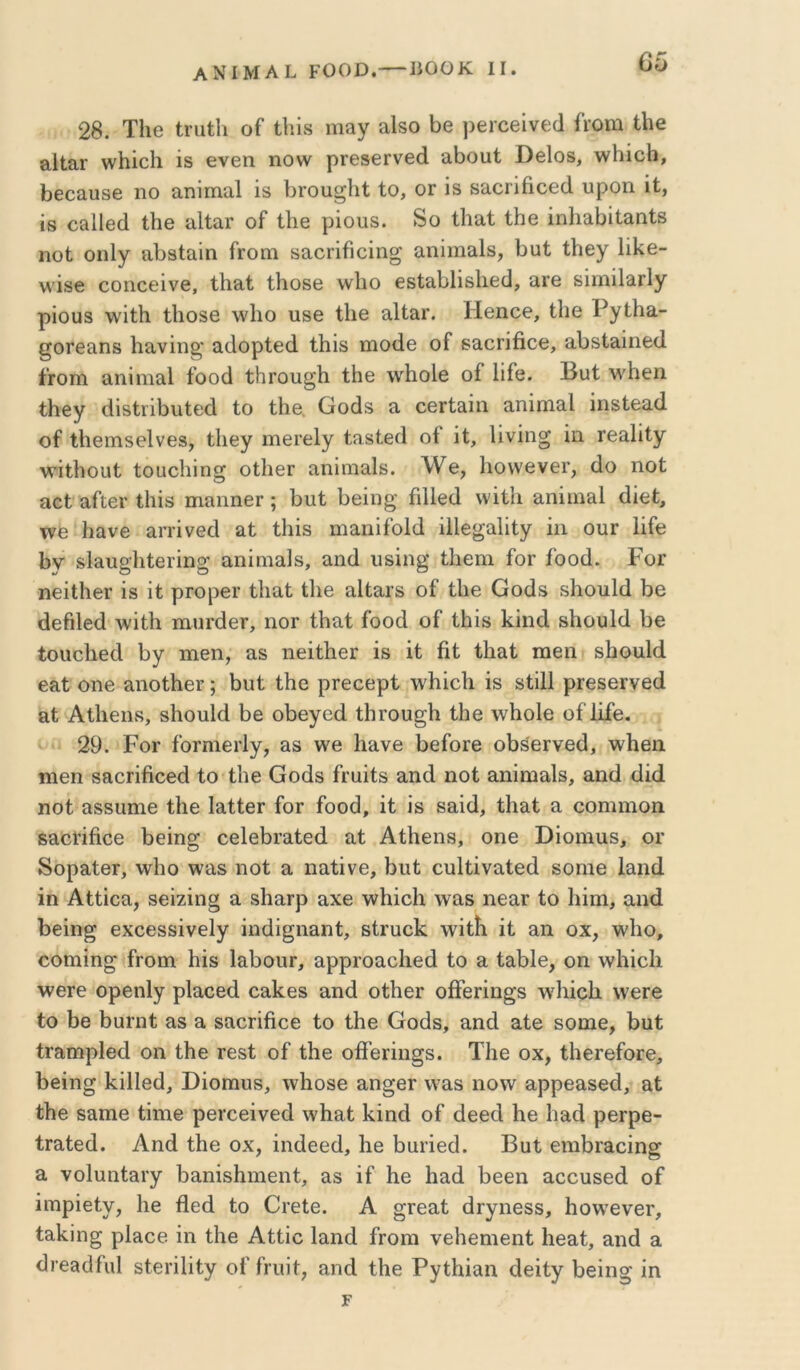 28. Τ1ΐ6 Ιηιΐΐι οΓ Οή» πΐίΐγ Οβ ρβιοβΐνείΐ ίϊ’Οΐη 0ΐ€ 3-ΙΙαΓ ννΗίοΙι ϊδ θνεη ηονν ρΓΘββΓνβά αΟουΙ ϋβΙοδ, λν1ιίο!ι, 1)6οαυ8β 110 αηίιηαΐ ΐδ Ογοιι^ΙιΙ Ιο, ογ ίδ δαοΓίήοεά υροη 'ιί, 18 οίΐΐΐβοΐ Ιΐΐ6 αΙΙαΓ οί* Ιΐΐ6 ρίοπδ. δο Ιΐιαί Ιΐιβ ΐηΐιαίιίΐ&ηΐβ ηοΐ οηΐγ ίΛδΙαίη Γγοπι δαοπβοίησ αηΐιηειίδ, Ουί ΐΐιεγ ϋΐ^ε- νν'ΐδε εοηοείνε, ίΐιαΐ ίΐιοδε \ν1ιο εδίαίίΐΐδίιείΐ, αΓε δίιηϊΙαΓίγ ρΐουδ λνίίΐι Ιΐιοδβ \ν1ιο υβε Οιε αΙΙαΓ. Ηεηεε, Ιΐιε ΡγΐΗα- ^ΟΓείΐηδ Ιιανΐη^' αιίορίεοί Ιΐιΐδ ιηοίΐε οί δαοΓίβοε, αΙ)δΙ&ίηε(1 ίΓΟπι α,ηΐηιαΐ ίοοά ίΙίΓοιίβ'Κ ίΗε \νβο1ε οί Ιΐίε. Ι3υί Μ'^Ηεη ίΗεγ βίδίΐ’ΐβυίείΐ ίο ίΗε. Οοάδ α οεΓί&ίπ αηΐιη&Ι ίηδίε3.(1 οί ίΐιειηδείνεδ, ίΐιεγ ιηεΓεΙγ ί?ΐδίει1 οί ΐί, Ιίνΐη^ ΐιι τεαίΐίγ Λν’ΐίΙιοαί ίουοίιΐη^ οίΙιεΓ αηίηιειίδ. λ¥ε, Ιιοννενεΐ’, άο ηοί αοί αίίει- ίΐιΐδ πιαηηεΓ ; βιιί Οεΐιι^· ΓιΠείΙ \νΐί1ι αηίιη&Ι (Ιΐεί, τνε βανβ απ’ίνεοί αί ίΐιΐδ ηιαηίίοΜ ϋΐε^αϋίγ ΐιι ουΓ ϋίε βν δ1&υ§·1ιίεΓΪη^ αηίηιαίδ, απίΐ υδΐη§ ίΐιεηι ίοΓ ίοοά. Ρογ ηείΐΙιεΓ ΐδ ΐί ρΓορεΓ ίΐια,ί ίΐιε αΐίαΐδ οί ίΐιε Οοάδ δΗοιιΙίΙ ββ θεβίεά λνΐίΐι ιηηΐ'άεΓ, ηοΓ ίΐιαί ίοοά οί ίΐιίδ ΙίΐηοΙ δΗουΜ Οε ίοαοΙιείΙ βγ ηιεπ, &δ ηεΐίΙιεΓ ΐδ ΐί ήί ίΐιειί ιηειι δβοα1(1 εαί οηε αηοίβεΓ; 1)ΐιί ίΗε ρΓεοερί \νβΐεβ ΐδ δίΐΠ ρΓεδεινεά &ί Αίΐιειίδ, δΐιουΐά Οε οβεγοά ίβτου^β ίΐιε \νΗο1ε οί Ιΐίε. 29. Ρογ ίοΓηιειΊγ, £ΐ8 \νε Κάνε ΟείοΓΘ οβ^εΓνεά, \ν1ιεα ηιεη 8Β.θΓΪβοεά ίο ίΐιε Οοάδ ίΓαΐίδ αηά ηοί αηΐηιαίδ, αηά άΐά ηοί αδδΐιιηε ίΗε Ιαίίει ίοΓ ίοοά, ΐί ΐδ βαΐά, ίΐιαί α οοηιιηοη βαείΐήοε βεΐη^ εείεβί’αίεά αί ΑίΗεηδ, οηε ϋΐοιηαδ, ογ δοραίθΓ, \ν1ιο \ναδ ηοί α ηαίΐνε, βυί ευΐίΐναίεά δοηιε Ιαηά ίη Αίίΐοα, δεΐζΐη§ α, δΙιαΓρ αχε ννίχΐεΐι \ναδ ηεαι ίο Ιιΐηι, αηά Ρεΐη^ εχοεδδΐνεΐγ ΐηάΐ^ηαηί, δίηιείί \νΐίίι ΐί ειη οχ, ^νΐιο, οοηιΐη^ ίροιη Ιιΐδ Ι&βοιίΓ, ε,ρρΓοαοΙιεά ίο 3. ί^βίε, οη \ν1ιΐε1ι ΛνθΓε ορεηΐγ ρΐαοεά οαΙίεδ αηά οίΙιεΓ οίΤεΓΐη^δ \ν1ιΐοβ \νεΓβ ίο ί)8 βαηιί αδ α δαοΓίήοε ίο ίΗε Οοάδ, αηά αίε δοηιε, 1>αί ίΓαιηρΙεά οη ίΗε ιεδί οί ίΗε οίίεΓΪη§δ. ΤΗε οχ, ίΙιειείοΓε, βεΐη» Ι^ΐΠεά, ϋΐοπιυδ, \ν1ΐ08ε αη^εΓ νναδ ηο\ν αρρεαδεά, αί ίΐιε δαιηε ίΐηιβ ρεί'οεΐνεά \ν1ιαί Ιίΐηά οί άεεά Ρε Ιιαά ρεΓρε- ίΓαίεά. Αηά ίΐιε οχ, ΐηάεεά, 1ιε βαιΐεά. Βαί ειηβιαοΐη^ α νοίυηίαΐ’γ βαηΐδίηηεηί, αδ ΐί Κε Ηαά Ιοεεη αοουδεά οί ΐιηρΐείν, 1ιε ίΐεά ίο Οΐ’είε. Α §Γεαί άΓγηεδδ, βονν^ενεΓ, ίαΐίΐη^ ρΙαοε ΐη ίΐιε Αίίΐο Ιαηά ίΓοηι νείιεηιεηί Ηεαί, αηά α άιεδάίιιΐ δίεπίΐίγ οί ίηιΐί, αηά ίΐιε Ργίβΐαη άεΐίγ βεΐησ ΐη