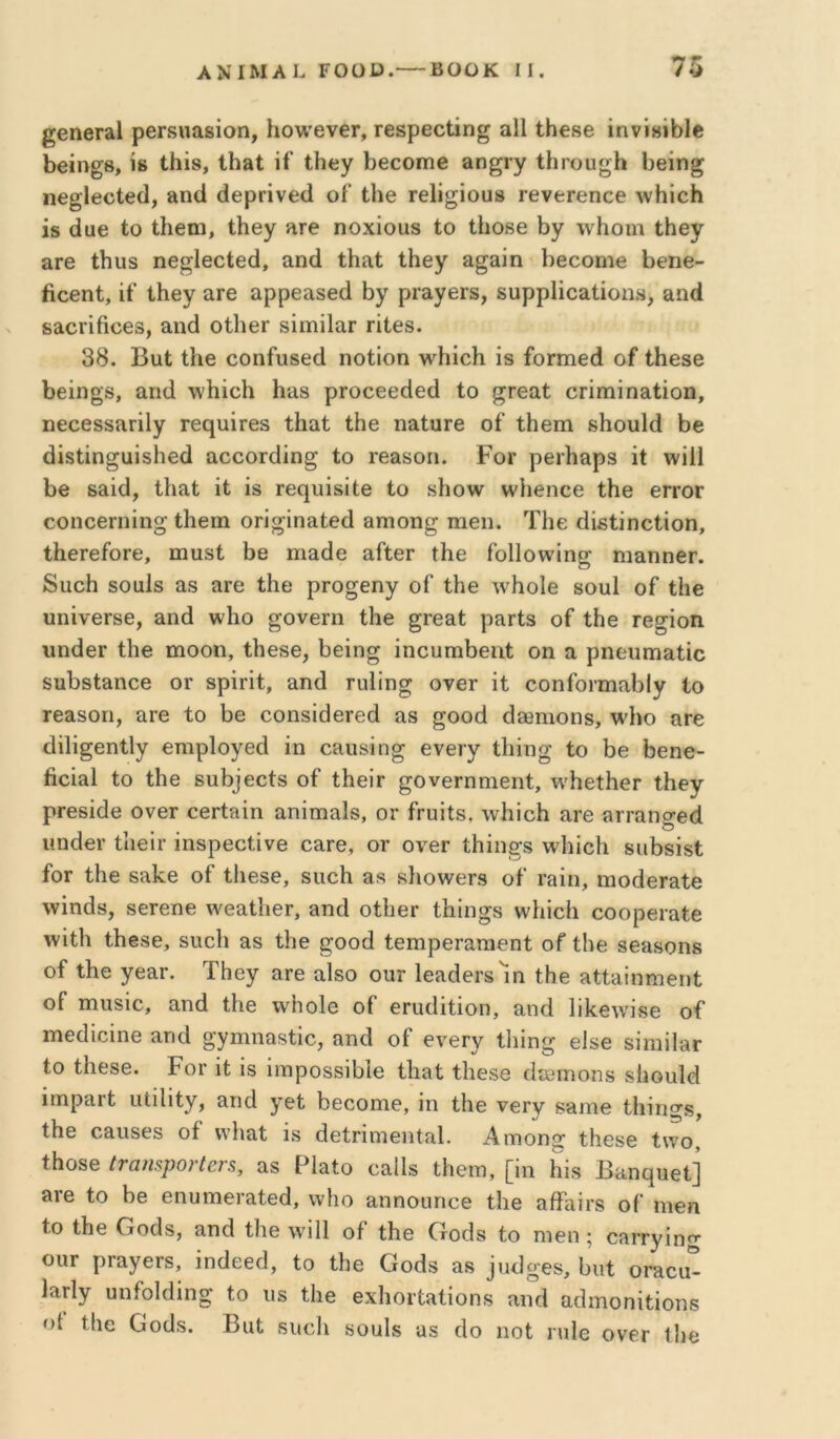 ^βηβΓίΐΙ ρβΓδιιαβίοη, Ηονν’βνβΓ, Γβδρεοΐίη^ αΐΐ ΐΗβββ ίηνίΗΐόΙβ έβίη^β, Ϊ8 ί-ίιΐδ, Ιΐΐ3ΐ; ίί ΐίιεγ 1)βοοίηβ »η^Γγ ΐΗτοϋ^Ιι 1)θίη^ ηββΐ6θί€(1, »ηά άβρπνβίΐ οΓ Ιΐιβ Γβΐί^ΐουβ ΓβνεΓβηοθ ΛνΗΐοΗ ίδ άϋ6 ίο ίΗβηι, ίΙΐΘγ ηγ6 ηοχΐοϋβ ίο ίΐιοβο ΐ3γ \νΗοιη ίΐιβ^τ ίΐΓΘ ίΐιυδ ηβ^ΐβοίβά, αηά ίΗη,ί ίΐιεγ &^&ίη Ιιεοοηιβ 1:)6ηβ- βοθπί, ίί’ ίΐιβγ αΓ6 αρρεαδεά ΐ3γ ρΓαγεΓδ, δυρρίΐοαίίοπδ, αικί 88ΐοπίιθ6δ, αηά οίΙΐθΓ δίιηίΙαΓ πίθδ. 38. Βηί ίΐιβ οοηίυδθά ηοίίοη \νίιίο1ι ίδ ίοΓπιβά οί ίΗβδβ 1)6Ϊη§8, απ(1 \νΙιίο1ι Ηαδ ρΓοοεεάεά ίο ^Γβαί οπηιΐηαίίοη, ηεοθδδίΐπΐγ Γβι^υίΓθδ ίΗαί ίΗβ ηαίπΓβ οί’ ίΗβηι δΙιουΙά Ββ άΐδίΐη^αΐδίιεά αοοοιάίη^ ίο ΐΘαδοη. Ρογ ρθΐΐιαρδ ΐί ννίΠ Ββ δαίά, ίΐιαί ΐί ίδ ΓΘ(]υίδίίθ ίο δΗο\ν ννΒβηοθ ίΒβ θγγογ οοηοβπιίη^ ίΒειη οπ^ίηαίεά αηιοη^ ιηβη. ΤΒε άίβίίηοίΐοη, ίΒθΓβίοΓθ, πιυδί Βθ ιηαάβ αΓίερ ίΒε Γοΐΐοννίη^ ηιαηηβΓ. διιοΒ δοαΙδ αβ ςιγο ίΒο ρρο^εηγ οΓ ίΗθ λνΒοΙβ βουί οί ίΐιβ υηίνβΓδθ, αηά ννΐιο ^ονβπι ίΒε §Γβαί ραρίδ οί ίΒε τε^ίοη υηάεΓ ίΒε ηιοοη, ίΒεβε, Βείη§ ίηουπιΒεηί οη α ρηεηηιαίίο δΐιΒδίαηοε ογ δρίρίί, αηά Γυϋησ ονερ ίί οοηίοριηαΒΙγ Ιο ρεαδοη, αρε ίο Βε εοηδίάερεά αδ ^οοά άδθπιοηδ, \%'Βο αρε άίΐί^εηΐΐγ εηιρίογεά ίη οαηδίη^ ενεργ ίΐιίησ ίο Βε Βεηε- βοίαΐ ίο ίΒε 8ΐιΒ3εοίδ οί ίΒείρ ^ονβρηηιεηί, τν'ΒείΒερ ίΒεγ ρρεδίάε ονερ οερίαίη αηίπιαΙδ, ορ ίηιίΐδ, \νΒίοΒ αρε αρραησεά ιιηάερ ίΒείρ ίηδρεοίΐνε εαρε, ογ ονερ ίΒίη^δ λνΒίοΒ δΐιΒδίδί ίοΓ ίΒε δαΒε οί ίΒεδε, δΐιοΒ αδ δΒοννερδ οί Ρίΐίη, ηιοάεραίε ννίηάδ, δερεηε \νεαίΒεΓ, αηά οίΒερ ίΒίησδ ννΒίοΒ εοορεραίε \νίίΒ ίΒβδε, δΐιοΒ αδ ίΒε ^οοά ίεηιρεραπιεηί οί ίΒε βεαδοηδ οί ίΒε γεαρ. ΤΒεγ αρε αΙδο ουρ Ιεαάερδ'ίη ίΒε αίίαΐηηιεηί οί ηιηδίε, αηά ίΒε \νΒο1ε οί εηιάίίίοη, αηά 1ΐΒε\νίδε οί* ιηεάίοίηε αηά ^γιηηαδίίο, αηά οί ενεργ ίΐιίη^ είδε δίηιΠαρ ίο ίΒθδε. ΡοΓ ίί ίδ ίιηροδδίΒΙε ίΒαί ίΒεδε άεθίηοπδ δΒουΙά ίτηραρί ιιίϊΐΐίγ, αηά γεί Βεοοηΐθ, ίη ίΒε νεργ δαηιε ίΒίη^δ, ίΒε οαιΐδεδ οί ννΒαί ίδ άείρίηΊεηίαΙ. Αηιοη^ ίΒεδε ί\νο, ίΒοδε ίταηψοΓίβΓ^, αδ ΡΙαίο οαΙΙδ ίΒειη, [ίη Βίδ Βαη^ηεί] αρε ίο Βε εηυιηεραίεά, ννΒο αηηοιιηοε ίΒε αίίαίρδ οί ηιεη ίο ίΒε Οοάδ, αηά ίΒε \νί11 οί ίΒε Οοάδ ίο ηιεη; εαρργίη^ ουρ ρραγερδ, ίηάεεά, ίο ίΒε Γχοάδ αδ ]ΐιά^Γεδ, Βιιί οραοα- Ιαρίγ υηίοΐάίη^ ίο ιΐδ ίΒε εχΒορίαίίοπδ αηά αάιηοηίίίοπε οί ίΒε Οοάδ. Βαί δΐκάι δουίδ αδ άο ηοί ηιΐε ονερ ΐΒβ