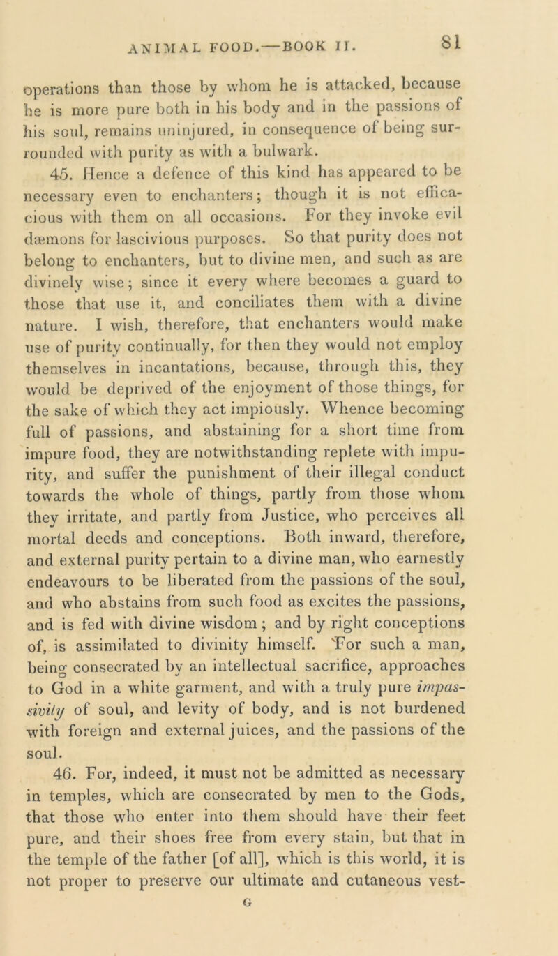 ΑΧΙΜΑΙ ΓΟΟΟ. — ΒΟΟΚ ΙΓ. ορβΓαίΐοηδ ΐΐιειη ΐΗοδβ \ν1ιοηι 1ΐθ ίδ αϋαοΙίβίΙ, 1>6οαυ86 1ΐθ ΐδ ιηοΓθ ραΓθ 1)θ11ι ίη Ιιΐδ 1)0(1γ αη(1 ΐη Ιΐΐ6 ραβδίοηδ οΓ }ιίδ δοιιΐ, Γ6ΐΒ£ΐϊηδ πη^η^υ^θ(3, ΐη οοιΐδβ(][αθηθ6 οί 1)βίη^ δΐΐΓ- Γουηοίθά ννΐΐΐι ραιΐΐγ αβ \νί11ι α 1>υ1νναΐ’]ί:. 45. ΙΙθποθ α οΐείθΐιοβ οΓ ίΐιΐδ 1<:ίη€ΐ Ιιαδ αρρεαιβί! Ιο Ι^ε ηβοβδδαΐ’γ θνβη ίο εηοΙιαηίθΓδ; ίΐιου^ΐι ίΐ ΐδ ηοί θίΗοίΐ- οΐουδ \νΐΐ1ι Ιΐιεηι οη α11 οοοα,δΐοηδ. Ρογ Ιΐιεγ ΐηνοΐ^ε ενΐΐ ίΙοΒίηοηδ ίοΓ Ιαδοΐνΐοιίδ ρπΐ’ροδθδ. 8ο Ιΐιαί ραπίγ οΐοβδ ηοί 1)θΙοη§ Ιο ειιοΐιαηίεΐ'δ, 1)ΐιΙ ίο (Ιΐνΐηβ ηΐθπ, αηίΐ δΐιοΐι &δ αιβ ίΙΐνΐηβΙγ ννΐδβ; δϊηοθ ΐί βνβΓγ ννΙιβΓβ 1)6οοΐϊΐ68 α §ιιαΓά ίο ίΗοδβ ίΐιαί υδθ ΐί, αηά οοηοΐΐΐαίεδ ίΐιείϊΐ \νΐί1ι α (Ιΐνΐηε παίαι-ε. I λνΐδίι, ίΗεΓείοΓε, ίΗαί εηοΙιαηίεΓδ ννουΡΙ ιηαΐίε 088 οΓριιη’ίγ εοηίίηιιαίΐγ, ίοΓ ίΐιβη ίΐιβγ ννουΡΙ ηοί ειορίογ ίΗθπίδεΙνεδ ΐη ΐηοαηίαίΐοηδ, Ιοεεαυδε, ίΙίΓΟίιο’Ιι ίΐιΐδ, ίΐιεγ ννουΐίΐ Βε οίερι-ΐνβά οί Ιΐιε εη]ογιη0ηί οΓ ίΐιοδε ίΐιΐησδ, Γογ ίΙΐΘ δϊΐΐνε οί ννΐιΐοΐι ίΐιεγ αεί ΐιηρΐοπδίγ. \νΚεηοβ 1>6θοηιΐη^ ίαΐΐ οί ρίΐδδΐοηδ, αηά ίΐΙ)δίίΐΐηΐη§ ίοΓ α δΐιοιί ίίιηε ίΐ’οιπ ΐπιρυΓε ίοοοί, ίΐιεγ αΐ'ε ηοί\νΐί1ΐδίαηεΙΐη§ Γβρίείε \νΐί1ι ΐητιρυ- τΐίγ, αηά δοίΡει ίΐιε ρηηΐδίιιηεηί οί ί1ιεΪΓ ΐΐΐε^’αΐ εοικ^αεί ίονναΓάδ ίΐιε ^ν11ο1ε οί ίΐιΐη^δ, ρα,ΓίΙγ ίΐ’οιη ίΐιοδε \ν1ιοηι ίΐιεγ ΐηΐίαίε, αηά ραΓίΙγ ίΓΟιη ^ιιδίΐ^ε, \ν1ιο ρεΓοεΐνεδ ηΐΐ ηιοΓίαΙ (Ιεεάδ απίΐ οοηεερίΐοηδ. ΒοίΙι ΐηνναι·(1, ίΐιεί'είοιε, 3,ηά εχίεηιαΐ ρυΐ’ΐίγ ρεί'ίαΐη ίο α (Ρνΐηε ιηαη, λνΐιο εαηιεδίΐγ βηάεανοιιΓδ ίο 1)8 1ΐΙ)εΓαίεά ίΐΌπι ίΐιβ ραδδΐοηβ οί ίΐιε δουί, ηη(1 ννΐιο αΡδίαΐηδ ίΓοηι δυοίι ίοο(1 αδ εχεΐίεδ ίΐιε ραδδΐοηδ, ηηά ΐδ ίεά \νΐί1ι (Ιΐνΐηε λνΐδίΐοηι; αηά Βγ π^Ίιί οοηεερίΐοηδ οί, ΐδ αδδΐηιΐΐαίεά ίο (ίΐνΐηΐίγ Ηΐηΐδείί. Τογ δΐιείι α ηι&η, Βθΐησ εοηδ6εΐ’8,ίε(1 Βγ αη ΐηίεΐΐεοίυαΐ δαοΓΐβεε, αρρΓοηεΒβδ ίο Οθ(1 ΐη α \νΒΐίε ^'ηππεηί, αη(1 ννΐίΐι ο, ίηιΐγ ρυΐ'ε ίηψα$- ύνΐί^ οί δουί, απ(1 Ιενΐίγ οί Βθ(3γ, ηη(1 ΐδ ηοί Βπυάεηεά νν'ΐίΐι ίοΓεΐ^η αηά εχίεΐ’ηαΐ ^ηΐεε8, αη(1 ίΒε ρίΐδδΐοηδ οί ίΐιε δουΐ. 46. Ρογ, ^η(^θε^1, ΐί ηιιιδί ηοί Βε &(3πιΐίίε(ΐ &δ ηεεεδδΕίΐ'γ ΐη ίεητιρίεδ, ννΒΐεΒ ηΓε εοηδεοΓαίεά Βγ πιεη ίο ίΒε Οο(1δ, ίΒαί ίΒοδε \νΒο εηίεΓ ΐηΐο ίΒειη δΒοιιΙά Βανε ίΒθΐΓ ίβεί ρυΓΘ, αη(1 ίΒεΐΐ’ δΒοεδ ίίεε ίΐ’οηι ενεΓγ δίαΐη, Βυί ίΒαί ΐη ίΒε ίεπιρίε οί ίΒε ίαίΒει [οί α11], \νΒΐεΒ ΐδ ίΒΐδ \νοιΊ(1, ΐί ΐδ ηοί ρΓορεΓ ίο ρΓεδεί’νε οιιγ υΐίΐηΐδΐίε αικί ευίαηεουδ νεδί- ο