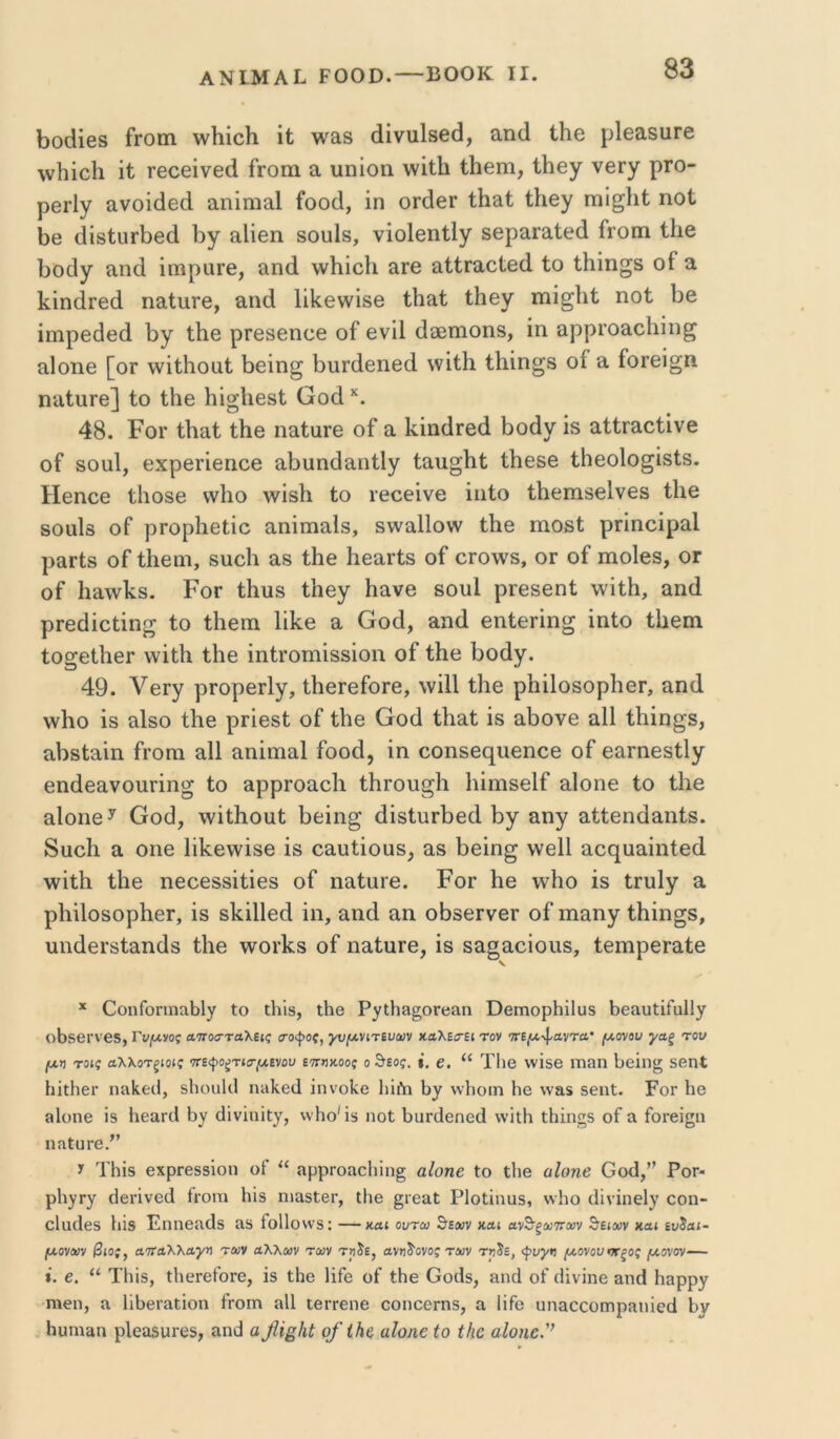 1>0(ϋβ8 Γγοπι \νΙιίο}ι ιί \ν^8 (ϋνυΐ8β(3, Άηά ίΚβ ρΙθαεαΓβ ννΙιίοΙι ΐί Γβοθΐνθά Γγοπι α πηίοη ννιΛ ίΐιοπι, ίΗβγ νβΓγ ρτο- ρθΓΐγ ανοίάβά αηίηιαΐ Γοο(1, ίη 0Γ(1βΓ ίΗ&ί; ίΗθγ πιί^ΐιΐ: ηοΐ 1)θ (ϋδ1:ιΐΓΐ)βά Γ>γ αΐΐθη 8θυ1δ, νίοΙβηίΙγ δθραΓαίθά Γγοπι ίΐιβ ΐ30(]γ ίίικί ίπιραΓΘ, αηά ννΗΐοΙι αΓβ πϋΓαοί6(1 ίο ίΐιΐη^δ οΓ ά ΙίΐηάΓθίΙ ηο,ίπΓΘ, αηά Ιίΐίβννϊδβ ίΐιαί ίΗβγ ιηί^ΐιί ηοί 1)β ίπιρβάθοί 1>γ ίΐιβ ρΓβδβηοΘ οΓ ονϋ ά36πιοη8, ίη αρρΓοαοΙιίη^ αΙοηβ [οΓ \νίίΗοαί ί)6ίη^ Ι^υΓίΙθηβά ννίίΐι ί1ιίη§8 οί π Γογθϊ^π ηαίπΓβ] ίο ίΐΐθ 1ιίο·Ιΐ68ί Οο(1 48. ΡοΓ ίΐιαί ίΙΐΘ ηαίπΓθ οΓ α Ιί,ίπίΐΓβά 1)οάν ίδ αίίΓ&οίΐνβ οΓ δοαΐ, θχρβΓίθποβ αΙ)υη(1αηί1γ ίαπ^Ιιί ίΐΐθδβ ίΗβοΙο^ΐδίδ. Ηβηοθ ίΐιοδβ \ν1ιο \νίδ1ι ίο Γθοθίνβ ίπίο ίΐιοπίδβίνεδ ίΐιβ δοϋΐδ οΓ ρΓορΙιβίίο αηίπιαΙδ, δνναΐΐονν ίΐΐθ πιοδί ρΓίηοίραΙ ρειΓίδ οΓ ίΐιβηι, δποΐι αβ ίΗθ ΗβείΓίδ οΓ 0Γ0\νδ, ογ οΓ πιοΐβδ, ογ οΓ 1ΐΕ\ν1νδ. ΡοΓ ίΐιπδ ίΐιβγ Ηανο δουί ρΓθδβηί \νίίΗ, &π(1 ρΓβ^ίοίίη^ ίο ίΙιεπι Ιΐΐίο α Οοά, απά βηίοΓίη^ ίπίο ίΐΐθπι ίο§6ΐ1ΐθΓ ννίίΚ ίΐΐθ ίηίΓοηιίδδίοη οΓ ίΚβ 1>οάγ. 49. ΥβΓγ ρΓορβΓίγ, ίΙιβΓβΓοΓΘ, ννίΐΐ ί1ΐ0 ρΙιίΙοδορΙιοΓ, απ4 \ν1ιο ίδ αΙδο ί1ΐ6 ρΓΐθδί οΓ ίΐιο ΟοοΙ ίΚαί ίδ πΓ)ονθ αΐΐ ίΐιίη^δ, ίΐΙ)δίειίη Γγογπ α11 απίπιαΐ Γοο4, ίη οοπ5θ€[ΐΐ€ηοβ οΓ εαΓπβδίΙγ θπάβανοπΓίη^ ίο ειρρΓοαοΙι ίΙίΓου^Ιι ΙππίδεΙΓ αΙοηο ίο ίΐιβ &1οπ6^ Οο4, -ννίίΐιουί ί)6ίη^ άίδίπΓΐίβά 1)γ πηγ αίίβηάαηίδ. 8αο1ι α οπθ Ιϋ^εννίδο ίδ οαπίίουδ, αδ 1)βίη^ ννβΐΐ ποε^απίηίβίΐ \νίίΙι ί1ΐ6 ηβοθδδίίίθδ οΓ ηαίιΐΓβ. Ρογ Ηβ \νΙιο ίδ ίΓπΙγ α ρΙιίΙοδορΗθΓ, ίδ δΐί,ίΐίθά ίη, &π(1 αη ο8δ0Γν6Γ οΓ πιειηγ ίΐιίη^δ, πηύβΓδίειηάδ ίΐιο \νοΓΐί8 οΓ ηαίπΓθ, ίδ 8&§αοίοπδ, ίθπιρθΓαίθ * ^οηΓο^1ηη151)^ Ιο ΐΐιΐδ, ιΗθ Ρ^τιΠη^ογολπ ΟβιτιορΗΐΙυδ ΒβαυίΐΓαΙΙγ οΒδβΓνβδ, Γν^νος ατΓοσταλεκ σοψοζ, γυ/Λνίπνων καλΕβΈΐ τον 7ΤΕ|(χ·φ'^ντα· (χανου γαξ τον μη τοις αλλοτξίοις 'ττε<ροζτκτμίνον εττηχοοζ ο θεός. ί. ε. “ Τ1)β ννΐδΘ ΐτπίΐη 1;6Ϊη§ δεηί ΙιΐΐΗεΐ' ηα1ιε(1, δΙιοιιΚΙ ηιιΐίβίΐ ΐηνοίνο Ιιΐίη Ιιγ \ν1ιοιη Ηε \ν&5 δθπΐ. Ρογ Ηθ 8ΐοηβ ΐδ ΗεαηΙ Βν (1ΐνΐηΐ[γ, \ν1ιο'ΐδ ηοΙ 1)υΓ(Ιεηε(1 ννΐΐΗ ΐΗΐηςδ οί α ίοΓείςιι ηηΙυΓβ/’ ϊ ΤΗίδ εχρΓεδδΐοη οί “ ηρρΓοαο1ιΐη§ αΙοηε Ιο ΐΐιβ αΙοηβ Οοό,’^ Ρογ- ρΐι^ργ (ί8ΐ·ΐνε(1 ίΐΌΠί Ηϊδ ηιαδίει·, ΐΐιβ ^ιεαΐ Ρΐοΐΐηυδ, ννΐιο (Ιΐνΐηεΐ)^ οοη- οίικίεδ Ιιϊδ ΡηηείίοΙδ ίΐδ ίο11οη·δ: —και οντω θε»ν και ανδ·ξΛ)7Γί»ν θειοον και ευδαι- μονούν βιος, αοτα'ΚΧαγη των άΚΚων των τ>ι5ε, ανηδονος των τηδε, <^υγν μονού·Κξος μοναν— *. 6. “ ΤΙιΐδ, ΐΙιερείοΓΟ, ϊδ ΐΗε Ιΐίε οί ΐΗβ Οθ(1δ, 3ΐκ1 οί οΐίνΐηε αη(1 Ηαρργ ηιεη, ίΐ 1ϊΙ)εΓίΐΐ;ϊοη ίροιη ίΐΐΐ ιεη·εηε οοηοερηδ, α ϋίο υπ&οςοηιρίΐηϊειΐ Ηυηι&η ρΙεοδΟΓεδ, αηθ α βΐ^Ηί οβ ΐΗε αΐοηε ίο ίΛο αΙοηε'’