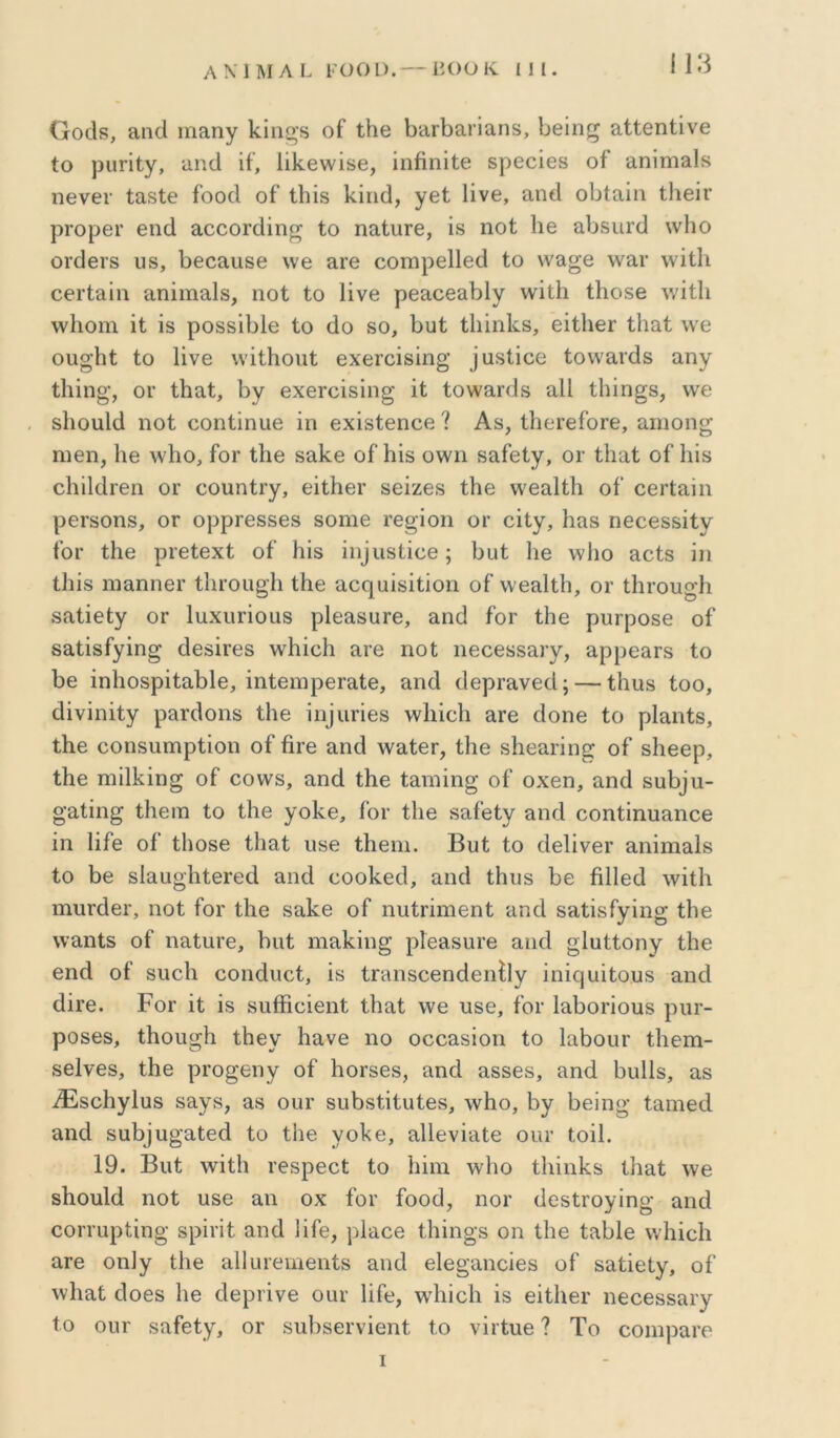 ί13 ΟοοΙδ, ίΐπίΐ ιηαηγ Ιίΐη^δ οί ΐΗβ 1)ϋΓΐ3απαηδ, Ιιεΐη^ αίίθηΐΐνβ ίο ριιπίγ, ϋπίΐ ή, 1ΐ1<.θ\νΐδθ, ΐηβηΐίθ εροοίβδ οί αηίπιαΙ» ιΐΘνει· ίαδίβ ίοοά οί ίΐιϊδ 1<.ΐιΐ(ί, γβί Ιίνθ, αη(1 οΐ3ίαΐη ίΐιεΐΐ' ρΓορθΓ βηά αοοοΓάίη^ ίο ηειίυΓβ, Ϊ8 ηοί 1ΐ6 αΙ)δΐΐΓ(] \ν1ιο ΟΓοΙβΓδ υδ, 13609.1180 \ν6 9Γ0 ΟΟΙΏρθΙΙβίΙ ίΟ \ν9^β \ν91· \νΐί1ΐ θ0Γί9πι αηΐιηαΐδ, ηοί ίο Ηνβ ρθ9069ΐ)1γ \νίί1ι ίΚοδβ \νΐί1ι λνΐιοιη ΐί ΐδ ροδδίΙ)ΐ6 ίο άο δο, Ι3υί ίΐιΐηΐίδ, θίίΙΐθΓ ίΐιαί λνε οιι^Ηί ίο Ηνε \νΐίΗοιιί 6χεΓ0Ϊ8Ϊη§; ]αδίΐοε ίονναιάδ αηγ ίΙιιη§;, ΟΓ ίΐιαί, 1)γ εχεΓοΐδίη^ ίί ίο\ν9Γ(1δ αΐΐ ίΐιΐη^δ, \νε δΐιουΐίΐ ηοί οοηίΐηυε ϊη εχΐδίεηοε ? Αδ, ίΙιεί’είοΓε, αηιοηο· ηιεη, 1ιε \ν1ιο, ίοΓ ίΐιε δαί^ε οί Ιιΐδ ο\νη δαίείγ, ογ ίΐιαί οί Ιιΐδ οΗΐΜΐ’εη ογ οοηηίΓγ, εΐίΐιει· δείζεδ ίΐιε \\'6α1ί1ι οί οεΓίαΐη ρεΓδοηδ, ΟΓ ορρΓ68δ68 δοηιε τε^ίοη ογ οΐίγ, Ηαδ ηεοεδδΐίν ίοΓ ίΐιε ρΐ’είεχί οί Ηΐδ ^η^ιιδί^^6; ΐ3αί 1ιε ννΐιο αοίδ ϊη ίΐιίδ ηιαηηοΓ ίΙίΓοη^Ιι ίΐιε 9θ(]^αίδίίΐοη οί ννεαίίΐι, ογ ίΙίΓοη^ίι δαίΐείγ ΟΓ ΙηχηΓίοαδ ρΐεαδυτε, 9ηά ίοΓ ίΐιε ρυΓροδε οί δαίΐδίγΐη^ οΙεδίΓεδ ννίιίοΗ 9Γ6 ηοί ηεοεδδαΐ'γ, αρρεαΓδ ίο 136 ΐηΙιοδρΐί9ΐ)ΐ6, ΐηίεηιρ6Γ9ί6, ηηά οΙερΓανεοΙ; — ίΐιηδ ίοο, άΐνίηΐίγ ρ9Γ(1οηδ ίΐιε ^η^ιιΓ^6δ ννΙιίοΙι 9Γ6 οΙοηε ίο ρΐαηίδ, ίΐιε οοηδαηηρίϊοη οί ίίΓΟ 9η(1 \ν9ίθΓ, ίΐιε δΐιεαπη^ οί δΐιεερ, ίΐιε ηιΐ11ζίη§ οί οοννδ, αηά ίΐιε ίαηιΐη^' οί οχεη, αηά διιι)^ι1- ο’9ίΐη^ ίίιειΏ ίο ίΐιε γοίνε, ίοΓ ίΐιε δαίείγ αηά οοηίΐηυαηοε ϊη Ιίίε οί ί1ΐ086 ίίιαί ιίδε ίΐιεηι. Βυί ίο (ΙεΙΐνεΓ αηίηιαΐδ ίο 1)6 δΐ9ϋ^·1ιί6Γ6ΐΙ αηά εοοΙίεοΙ, αηά ίΗιΐδ 1)6 ίϊΙΙεύ \νΐί1ι ιηυΓίΙεΓ, ηοί ίοΓ ίΐιε δαίνο οί ηπίΓΪηιεηί 9πά δ9ίϊδίγϊη§ ίΐιε \ναηίδ οί ηαίιίΓε, ί)ΐιί ηΐ9ΐ<:ΐη§ ρΙεαδΟΓε αικί §1υίίοηγ ίΐιε εηά οί δηοΐι οοηάηεί, ϊδ ίΓαηδοεηάεηίΐγ ϊηΐ(:|υΐίουδ αηά άίΐ’6. ΡοΓ Ϊί ϊδ δυίΗεΐεηί ίίιαί \νε υδε, ίοΓ 1α1)οποιΐδ ριΐΓ- ροδ68, ίΗοη^Ιι ίΐιεγ ίιανε ηο οοοαδίοη ίο 1αΙ)οιΐΓ ίΐιεηι- δείνεδ, ίΐιε ρΐΌ^εηγ οί ΙιΟΓδΟδ, αηά αδδοδ, αηά Ιιυΐΐδ, αδ .^δοΗγΙιΐδ δαγδ, 98 οιΐΓ 8υ1)δίΐίαί68, \ν1ιο, 1)γ 1)6Ϊηο' ίαηιείΐ αηά δαι)^η^■αί6ά ίο ίΐιε γο1<6, αΙΙενΐαίε οιη- ίοΐΐ. 19. Βιιί \νΐί1ι Γεδρεοί ίο Ιιΐιη \ν1ιο ίΐήηΐνδ ίίιαί λνε δΐιουΐά ηοί υδε αη οχ ίοΓ ίοοά, ηοΓ (ΙοδίΓογΐηο- αηά εοΓΓίιρίίηβ; δρίΓΐ! αηά Ηίε, ρΙαεε ίΐιΐη^δ οη ίΐιε ίαΙ)1ε ννΐιΐοΐι 9Γ6 οη]γ ίΐιε αΐΐιηειηεηίδ αηά εΐε^αηοϊεδ οί δαίΐείγ, οί \ν1ιαί άθ6δ 1ιε άεριΐνε οαΐ’ Ιΐίε, \ν1ιϊε1ι ίδ εϊίΙιεΓ ηεεεδδαΐ'γ ίο οιΐΓ δαίείγ, ογ δΐιΙΐδεΓνΐεηί ίο νΐτίηε ? Το οοιηραΓε I