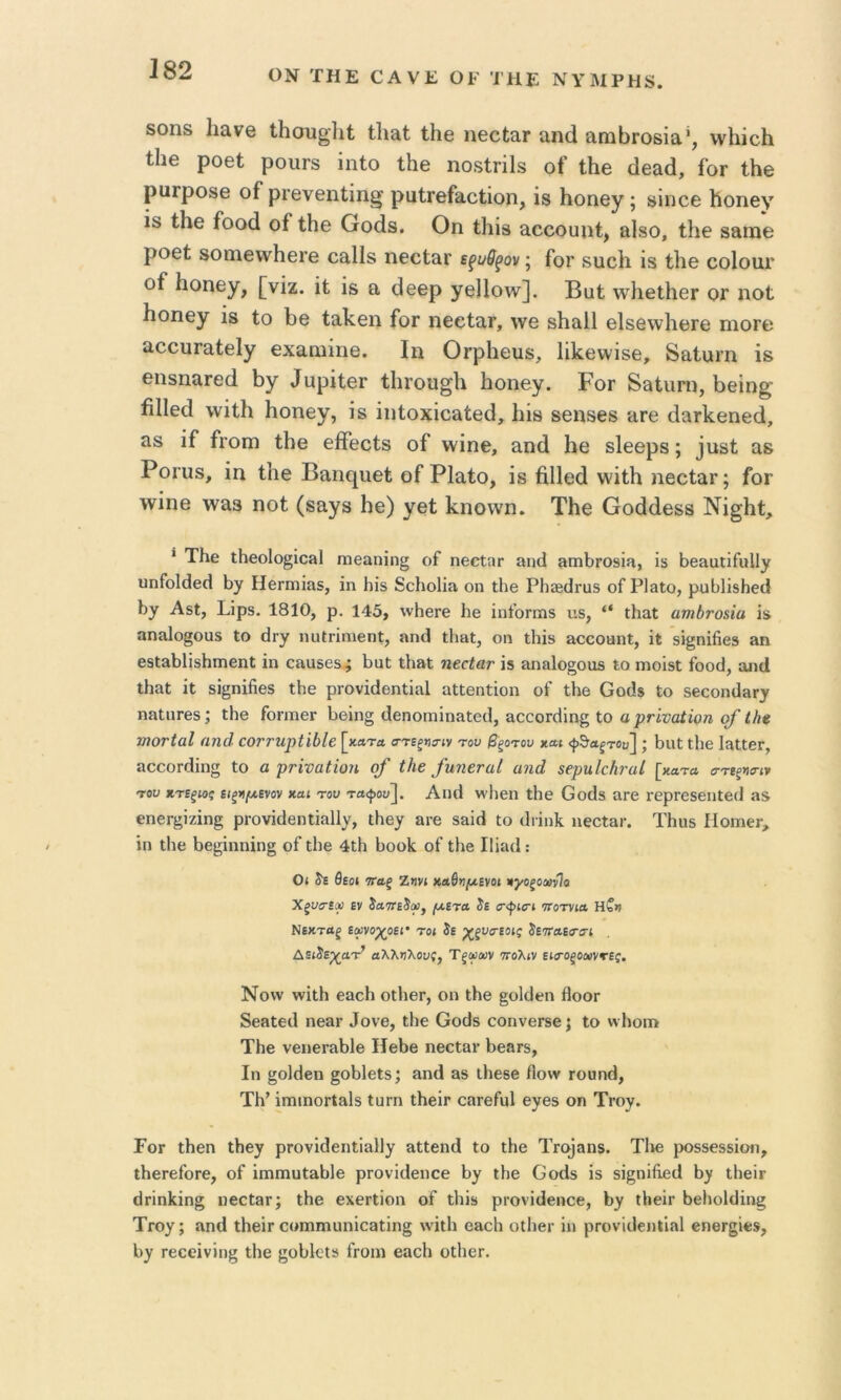 ΟΝ ΤΗΕ ΟΑΥΕ ΟΓ Ί ΗΕ ΝΥΜΡΗ8. δοηδ Ιι&νβ Ιΐιουβίιΐ Ιΐι&(; ΐΗβ ηβοίαΓ αηά αηιΙ)Γ06ία’, \ν1ιΐο1ι Ιΐΐ6 ροθΙ ρουΓδ ίηΐο ΐΗθ ηοδΙπΙδ οί Ιΐιε ύβ&ίΐ, ίοτ ΐΗβ ριίΓροδΘ οΓ ρΓενθπΙΐη^ ραΐΓθίο,οΙΐοπ, ίδ Ηοηβγ; δΐηοε Ι^οηεν ίδ ίΗθ ίοοά οί ΐΗε Οοάβ. Οη 11ιΪ3 ειοοουιιί, &1δθ, ίΐιβ δειίΏβ ροθί δοηΐ6\ν1ιβΓβ οαΐΐδ πθοΙ&γ εξί/θξον; Γογ δυοίι ΐβ ΙΗθ οοΐοαί’ οί ίιοηεγ, [νΐζ. ΐ» ο, (ϊεερ γεΙΙο\ν]. Βαί; λυΙιθΙΙιθγ ογ ηοΐ Ηοηεγ ΐδ ίο ί)β ία1<:6η ίοΓ ηεοίατ, \νβ δΐιαίΐ 6ΐδβ\ν1ΐΘΓβ πιογθ αοουΓαίεΙγ εχαηιίηβ. Ιη ΟτρΙίΘΐΐδ, ΙίΙίβννΐδθ, δαίοπι ΐδ βη8ΠίΐΓ6(1 1)γ ^ι^ιρ^ί6^ ί1ΐΓου§1ι Ιιοηβγ. Ρογ δδίιιηι, Ρθΐη^ βΠθά ννΐίΐι Ιιοηβγ, ΐδ ΐηίοχΐοαίβίΐ, Ιιΐδ δβηδβδ ίΐΓβ άαΓίίβηβά, Σίδ ΐί ίΐΌΐΏ ίΐιβ βίίθοίδ οί ννΐηβ, &η(1 ββ δίββρδ; 3ΐΐδί αδ Ροιυδ, ΐη Ιΐΐθ ΒίΐηΓ[ΐΐ6ί οί ΡΙαίο, ΐδ βΐίβά ννΐίΐι ηβοίειΓ; ίοΓ ννΐηβ \ν&3 ηοί (δ&γδ Ιιβ) γβί Ιϋΐοννη. Τΐιβ Οοάάβδδ Νΐ§1ιί, * ΤΗε ΐΗβο1ο§ΐθ3ΐ Γηβ3ηΐη§ οί ηβοίητ 3ΐκ1 »πιΙ)Γ09Ϊίΐ, ΐδ ΒβααΐΐΓιιΙΙγ υπΓο1(1β(1 ί)γ ΗβΓίηΐ&δ, ΐη Ιιΐδ 8οΗο1ΐίν οη ΐΐιβ ΡΗδΒίΐΓϋδ οΓ ΡΙβίο, ρϋί)1ΐδΗβ(1 ί)γ ΑδΙ, Ρΐρδ. 1810, ρ. 145, %ν1ιβΓθ 1ιβ ΐηίοπϊΐδ ιΐδ, “ ΐίι&ί ατηδτοήα ΐδ αηαίο^οϋδ Ιο €ΐΓγ ηυίπηιβηϋ, ηηά ΐΐιβΐ, οη ΐΗΐδ ηοοοαηΐ, ΐΐ δΐ§ηΐββ3 ηη βδΙ&1)1ΐδΗπιβηΙ: ΐη οη,αδβδ; ΙοιιΙ; ΐΗ&Ι ηβοίαν ΐδ &ηα1ο§οιΐδ ΐο πιοΐδΐ ίοοϋ, αη(Ι ΐΗαΐ ΐΐ δΐ§ηΐήβδ ΐΗε ρΓονΐϋβηΐΐηΙ ηΐΐεηίΐοη οί ΐΗβ Οοάδ Ιο 5βεοη(1»Γγ η&ΐΗΓ8δ; ΐΗβ ίοπτιβΓ 1)ΘΪη§ (Ιεηοπιΐη&ίειΐ, αοοοΓοΙΐηι; Ιο αρΓίναϋοη οί ίΛ« τηΟΓίαΙ αηά οονηιρίώΐβ [κατΛ α-τΐξηο-ιν του βξοτου και ; Ιηιϋ ΐΐιε ΙίΐΙϋβΓ, αοοοΓίΙΐη Ιο α ρΗναΙΐοη ο/ ίΐιβ /ηηβταί αιιά ββρηΐοδναί [κβτα στίξπιη·» του ζΎΐξίος ΐΐξζμενον καί του τα^ου~\. Αηιΐ «Ί)εη ΐΗε Οοίΐδ αΓε ΓερΓεδβηΐε(ί ηδ εηεΓ^ΐζΐη§ ρΐΌνΐϋβηΐΐαΙΙγ, ΐΗε^ &ι·ε δ&ΐ(1 ϋο (Ιιΐηΐί ηεοΐαι·. ΤΗοδ Ηοπι6γ, ΐη ΐΐιε 1)β5;;ΐηηΐη§ οί ΐ1)ο 4ΐΗ Ιϋοοίς οί ΐί»β Ι1ΐη(1 : 0< 5ϊ θεοί ναξ Ζηνί καθνμενοι ηγοξοοονΊο Χξυσίφ εν ία7Τε$», μετά ίε ίτψίο-ί πχοτνία Η?>ι Νέκταρ εοΰνβχοεί* το» δε ^ξυσ-εοίς δετταειτίτ; Δε»δεχα-Ρ αλληλοιις, Τξψων ττολ»ν είίτοξοχντες, Νονν ννΐΐΐι εαοΗ οΐΙιεΓ, οη ΐΗε §ο1οΙεη βοοπ δεβίειΐ ηεαί’ ^ον6, ΐΗε Οοϋδ οοηνοΓδε; Ιο νν1ιοπ> ΤΗε νεηεΓίΐΙ)1ε ΙΙεΙ)8 ηβείαν 1)εαΓδ, Ιη §ο1(1βη §οΙ)1εΐ5; αηά 3δ ΐΗβδβ ί1ο\ν Γοιιηθ, ΤΗ’ ΐπηηοΓΐ3ΐδ Ιητη ΐΗβΐρ οαρείοΐ ε^τεδ οη Τπογ. Γογ ΐΐιεη ΐΗβγ ρΓονΐ(1βηΐΐ&11γ αΐίβικί ΐο ΐΗβ Τιο^αηδ. ΤΙιε ροδδεδδΐοη, ΐΗεπείοΓε, οί ΐπιπΐϋΙ&ί»1ε ρΓθνΐ(1ειιοε Ιογ ΐΗε Οοάδ ΐδ δΐ^ηΐίίείΐ ΐΙιβΪΓ άπη1ίΐη§ ηεοϋ3Γ; ΐΗε εχεΓίΐοη οί ΐΐιΐδ ρΓονΐϋβηαβ, ί))τ ΐΐίεΐρ ί)εΙιο1ϋΐη§ Τρογ; 3η(1 ΐΗβΪΓ οοιιιηΐϋηΐθ3ΐ;ΐη§ \νΐι1ι εηοΗ οΐΐιβρ ΐη ρΓονΐϋεηίιαΙ εηοΓ^ΐβδ, 1))Γ Γεοεΐνΐηζ ΐΐιε {»οΙ;1εΐ» ίροιη 83θ1ι οίΙιεΓ.