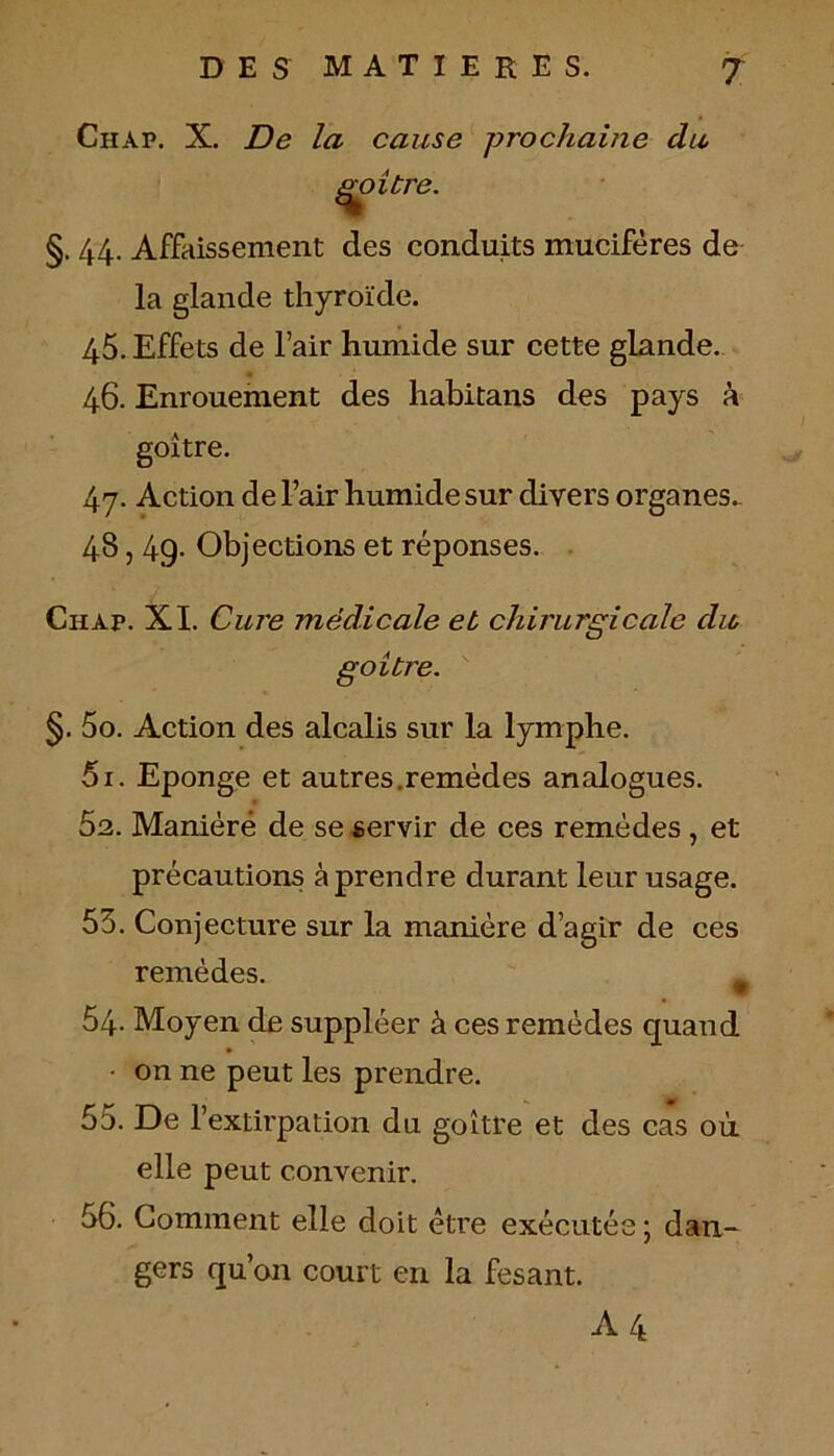 Chap. X. De la cause prochaine du, goitre. §. 44. Affaissement des conduits muciféres de la glande thyroïde. 45. Effets de l’air humide sur cette glande. 46. Enrouement des habitans des pays à goitre. 47. Action de l’air humide sur divers organes. 48,49- Objections et réponses. Chap. XI. Cure médicale et chirurgicale dit goitre. §. 5o. Action des alcalis sur la lymphe. 51. Eponge et autres.remèdes analogues. 52. Maniéré de se servir de ces remèdes , et précautions à prendre durant leur usage. 55. Conjecture sur la manière d’agir de ces remèdes. m 54- Moyen de suppléer à ces remèdes quand • on ne peut les prendre. 55. De l’extirpation du goitre et des cas où elle peut convenir. 56. Comment elle doit être exécutée; dan- gers qu’on court en la fesant. A4