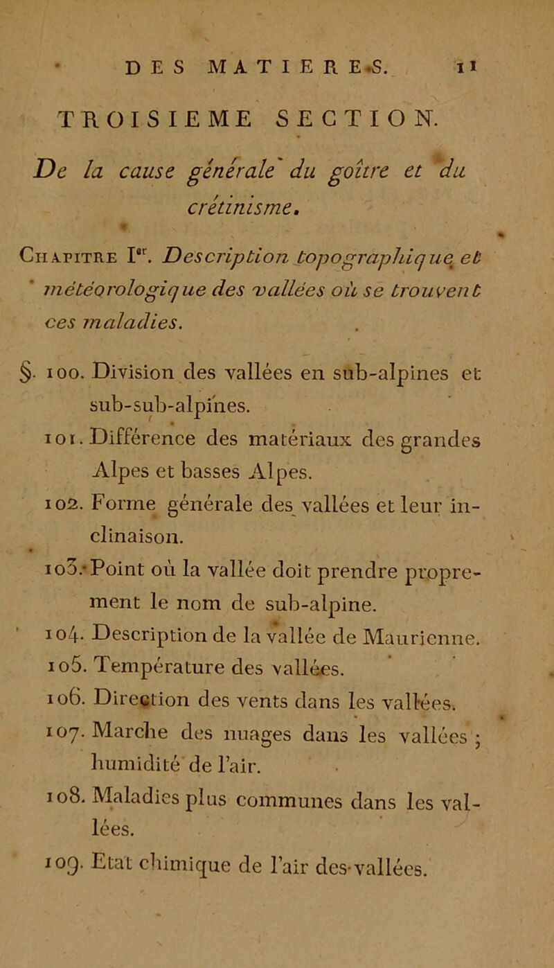 TROISIEME SECTION. De la cause générale du goître et du crétinisme. 9 % Chapitre I0r. Description topographique^ et météorologique des vallées où se trouvent ces maladies. §. ioo. Division des vallées en sub-alpines et sub-sub-alpi'nes. 101. Différence des matériaux des grandes Alpes et basses Alpes. 102. Forme générale des vallées et leur in- clinaison. iod.-Point où la vallée doit prendre propre- ment le nom de sub-alpine. io4- Description de la vallée de Maurienne. 105. Température des vallées. 106. Direction des vents dans les vallées. • « 107. Marche des nuages dans les vallées ; humidité de l’air. 108. Maladies plus communes dans les val- lées. 109. Etat chimique de l’air des-vallées.