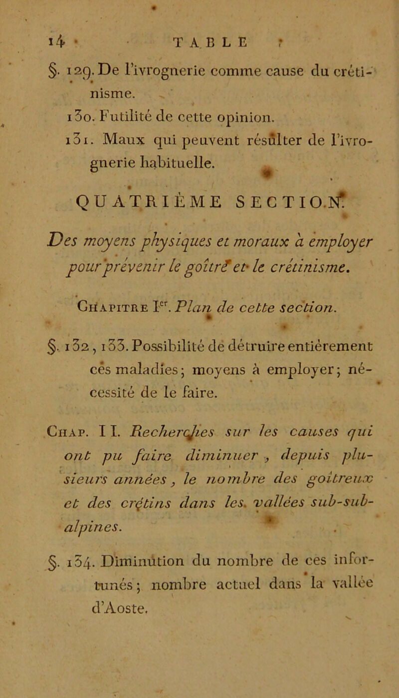 §. i2C). De l’ivrognerie comme cause du créti- • • nisme. 130. Futilité de cette opinion. 131. Maux qui peuvent résulter de l’ivro- gnerie habituelle. QUATRIÈME SECTIO.N- Des moyens physiques et moraux a employer pour prévenir le gourmet* le crétinisme. Chapitre Ier. Plan de cette section. * • §. 132,133. Possibilité de détruire entièrement cés maladies; moyens à employer; né- cessité de le faire. Chap. 11. Rechercjies sur les causes qui ont pu faire diminuer , depuis plu- sieurs années, le nombre des goitreux et des crçtins dans les. vallées sub-sub- alpines. §. i54. Diminution du nombre de ces infor- tunés ; nombre actuel dans la vallée d’Aoste.