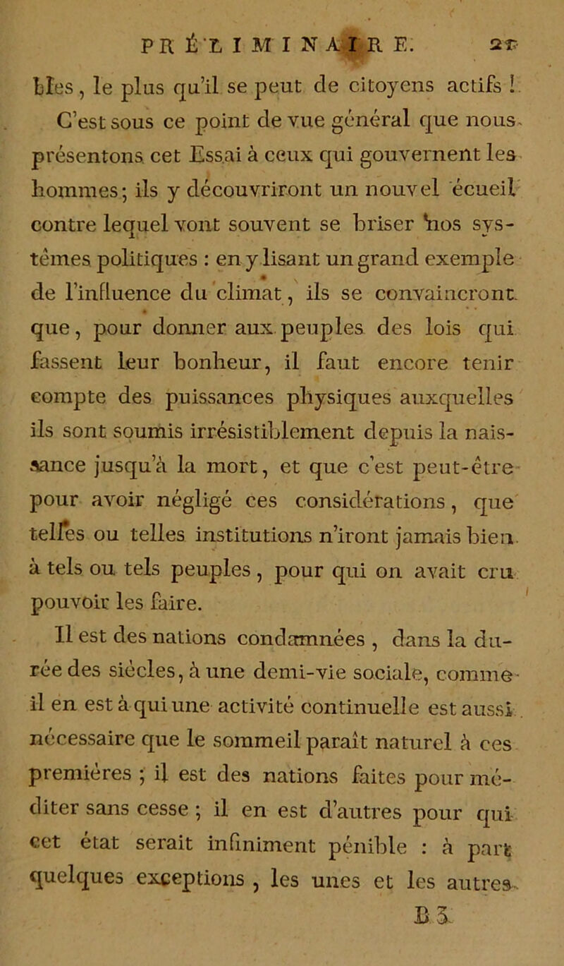 PR É'L I M I N A I R E. 2T- Lies, le plus qu’il se peut de citoyens actifs ! C’est sous ce point cle vue général que nous présentons cet Essai à ceux qui gouvernent les liommes; ils y découvriront un nouvel écueil contre lequel vont souvent se briser *nos sys- tèmes politiques : en y lisant un grand exemple de l’influence du climat, ils se convaincront- * que, pour domier aux peuples des lois qui fassent leur bonheur, il faut encore tenir compte des puissances physiques auxquelles ils sont soumis irrésistiblement depuis la nais- sance jusqu’à la mort, et que c’est peut-être pour avoir négligé ces considérations, que telfes ou telles institutions n’iront jamais bien à tels ou tels peuples , pour qui on avait cm pouvoir les faire. Il est des nations condamnées , dans la du- rée des siècles, à une demi-vie sociale, comme il en est à qui une activité continuelle est aussi nécessaire que le sommeil paraît naturel à ces premières ; il est des nations faites pour mé- diter sans cesse ; il en est d’autres pour qui cet état serait infiniment pénible : à part quelques exceptions , les unes et les autres.