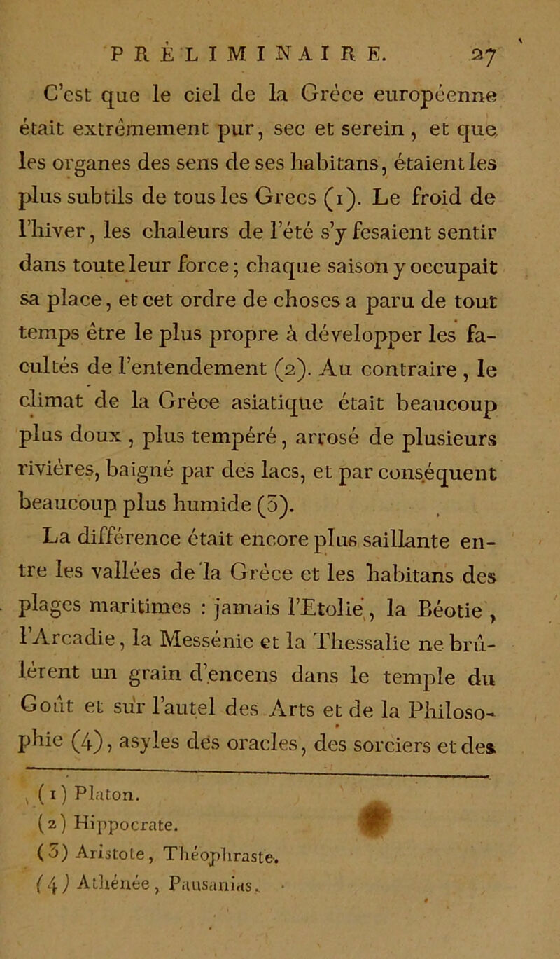 a7 C’est que le ciel de la Grèce européenne était extrêmement pur, sec et serein , et que, les organes des sens de ses habitans, étaient les plus subtils de tous les Grecs (i). Le froid de l’iiiver, les chaleurs de l’été s’y fesaient sentir dans toute leur force ; chaque saison y occupait sa place, et cet ordre de choses a paru de tout temps être le plus propre à développer les fa- cultés de l’entendement (2). Au contraire , le climat de la Grèce asiatique était beaucoup plus doux , plus tempéré, arrosé de plusieurs rivières, baigné par des lacs, et par conséquent beaucoup plus humide (5). La différence était encore plus saillante en- tre les vallées de la Grèce et les habitans des plages maritimes : jamais l’Etolié, la Béotie , 1 Arcadie, la Messénie et la Thessalie ne brû- lèrent un grain d’encens dans le temple du Goût et sur l’autel des Arts et de la Philoso- phie (4), asyles dés oracles, des sorciers et des , ( 1 ) Platon. (2) Hippocrate. (5) Aristole, Théophraste.