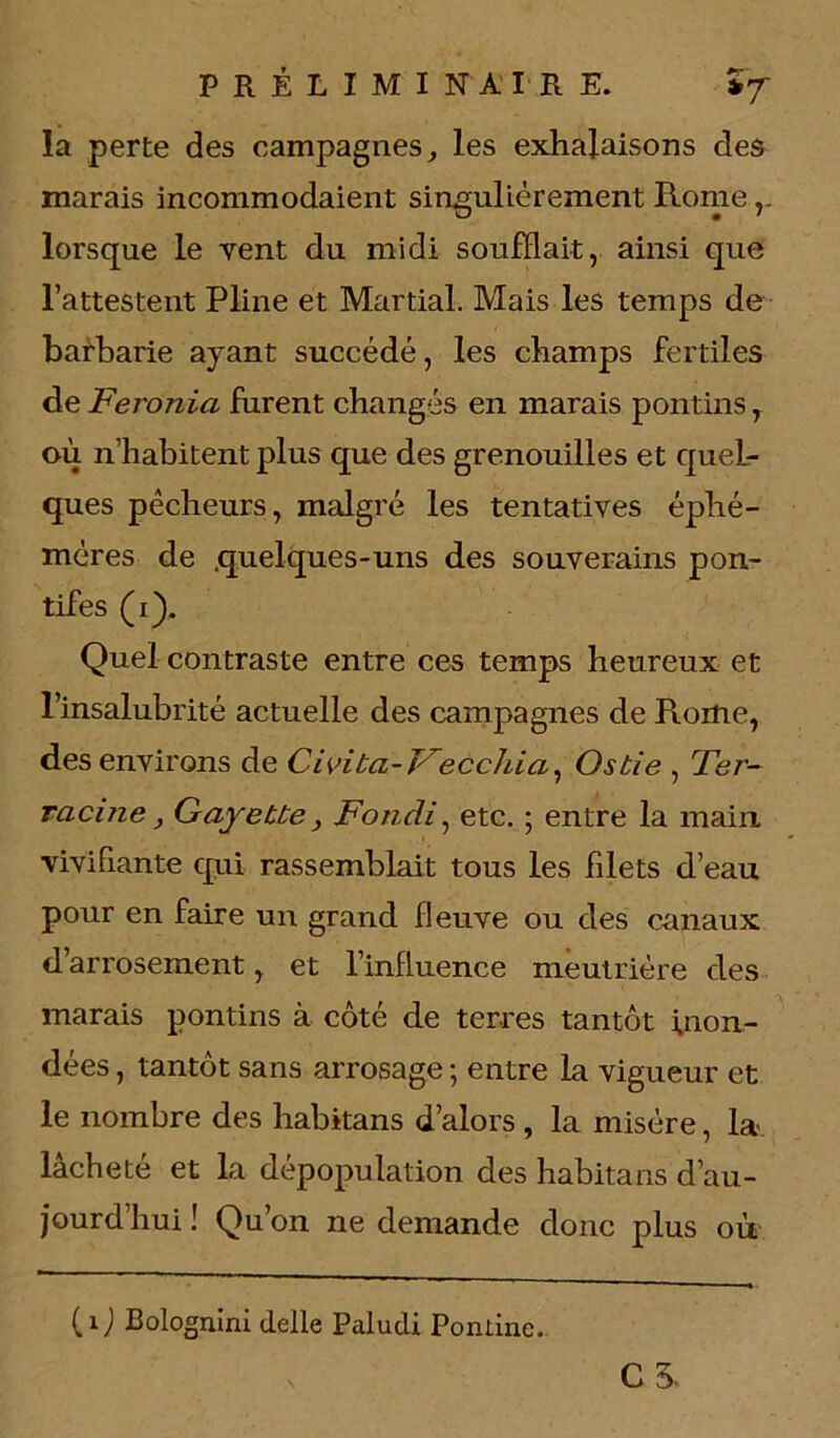 la perte des campagnesles exhalaisons des marais incommodaient singulièrement Rome lorsque le vent du midi soufflait, ainsi que l’attestent Pline et Martial. Mais les temps de barbarie ayant succédé, les champs fertiles de Feronia furent changés en marais pontins T où n’habitent plus que des grenouilles et quel- ques pêcheurs, malgré les tentatives éphé- mères de .quelques-uns des souverains pon- tifes (i). Quel contraste entre ces temps heureux et l’insalubrité actuelle des campagnes de Rome, des environs de Civita- Fecchia, Osbie , Ter- racine } Gayette y Fondi, etc. ; entre la main, vivifiante qui rassemblait tous les filets d’eau pour en faire un grand fleuve ou des canaux d arrosement, et l’influence meutrière des marais pontins à côté de terres tantôt inon- dées , tantôt sans arrosage ; entre la vigueur et le nombre des habitans d’alors , la misère, la- lâcheté et la dépopulation des habitans d’au- jourd’hui ! Qu’on ne demande donc plus où CS (Q Bolognini delle Paiudi Ponline.