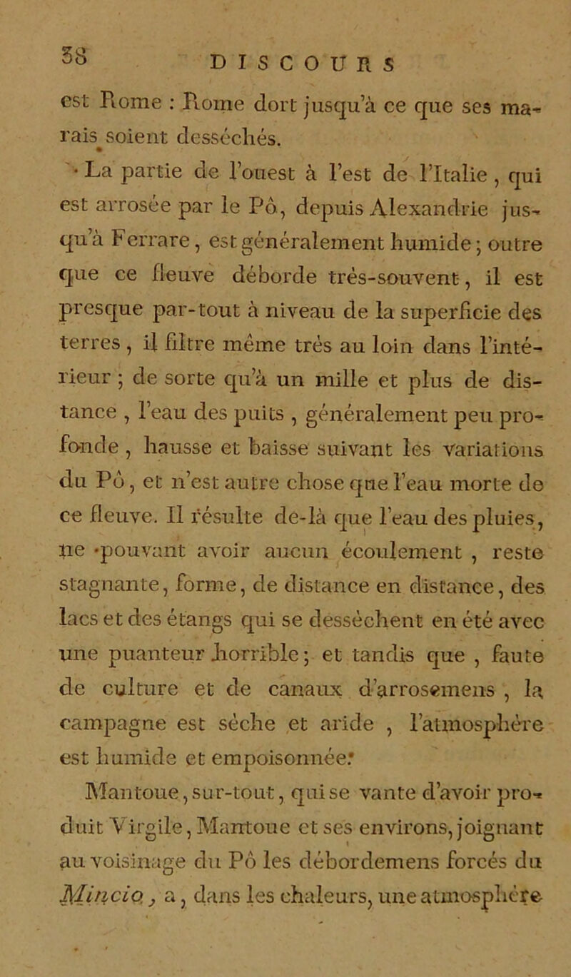 est Rome : Rome dort jusqu’à ce que ses ma'* rais soient desséchés. • La partie de l’ouest à l’est de l’Italie , qui est arrosée par le Pô , depuis Alexandrie jus- qu à f errare, est généralement humide ; outre que ce fleuve déborde très-souvent, il est presque par-tout à niveau de la superficie des terres , il filtre meme très au loin dans l’inté- rieur ; de sorte qu’à un mille et plus de dis- tance , l’eau des puits , généralement peu pro- fonde , hausse et baisse suivant les variations du Pô, et n’est autre chose que l’eau morte de ce fleuve. Il résulte de-là que l’eau des pluies , ne -pouvant avoir aucun écoulement , reste stagnante, forme, de distance en distance, des lacs et des étangs qui se desséchent en été avec une puanteur .horrible ; et tandis que , faute de culture et de canaux d’arrosemens , la campagne est sèche et aride , l'atmosphère est humide et empoisonnée.* Mantoue, sur-tout, qui se vante d’avoir pro- duit Virgile, Mantoue et ses environs, joignant au voisinage du Pô les débordemens forcés du Mincio. , a, dans les chaleurs, une atmosphère