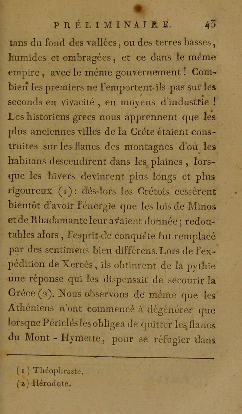 tnns clu fond des vallées, ou des terres basses, humides et ombragées, et ce dans le même empire , avec le même gouvernement ! Com- bien les premiers ne remportent-ils pas sur les seconds en vivacité , en moyens d’in dus tfie ! . 0 Les historiens grecs nous apprennent que les plus anciennes villes de la Crète étaient cons- truites sur les flancs des montagnes d’où les habitons descendirent dans les plaines , lors- que les hivers devinrent plus longs et plus rigoureux (i): dès-lors les Cretois cessèrent bientôt d’avoir l’énergie que les lois de Minos et de Rhadamante leur avaient donnée; redou- tables alors , l’esprit de conquête fut remplacé par des seniimens bien différens. Lors de l’ex- pédition de Xercès , ils obtinrent de la pythie une réponse qui les dispensait de secourir la Grèce (n). Nous observons de même que les Athéniens n ont commencé à dégénérer que lorsque Périclésles obligea de quitter les flancs du Mont - Hymette, pour se réfugier dans ( i ) Théophraste, (2) Hérodote.