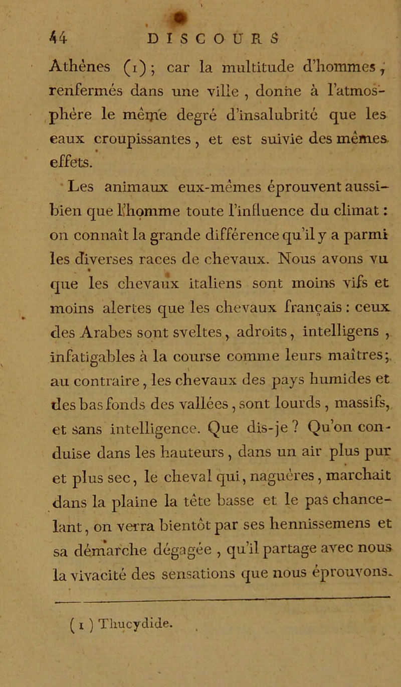 ■0) 44 DISCOURS Athènes (i) ; car la multitude d’hommes T renfermés dans une ville , donne à l’atmos- phère le mêiji'e degré d’insalubrité que les eaux croupissantes, et est suivie des mêmes effets. Les animaux eux-mêmes éprouvent aussi- bien que l’homme toute l’inlluence du climat : on connaît la grande différence qu’il y a parmi les diverses races de chevaux. Nous avons vu que les chevaux italiens sont moins vifs et moins alertes que les chevaux français : ceux clés Arabes sont sveltes, adroits, intelligens , infatigables à la course comme leurs maîtres; au contraire, les chevaux des pays humides et des bas fonds des vallées ,sont lourds , massifs, et sans intelligence. Que dis-je ? Qu’on con- duise dans les hauteurs , dans un air plus pur et plus sec, le cheval qui, naguères, marchait dans la plaine la tête basse et le pas chance- lant , on verra bientôt par ses hennissemens et sa démarche dégagée , qu’il partage avec nous la vivacité des sensations que nous éprouvons.