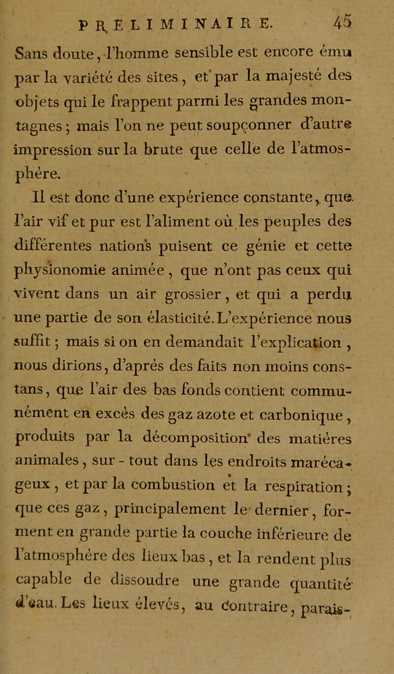 Sans doute, l’homme sensible est encore ému par la variété des sites , et'par la majesté des objets qui le frappent parmi les grandes mon- tagnes ; mais l’on ne peut soupçonner d’autre impression sur la brute que celle de l’atmos- phère. Il est donc d’une expérience constante, que. l’air vif et pur est l’aliment où les peuples des différentes nations puisent ce génie et cette physionomie animée , que n’ont pas ceux qui vivent dans un air grossier, et qui a perdu une partie de son élasticité. L’expérience nous suffit ; mais si on en demandait l’explication , nous dirions, d’après des faits non moins cons- tans , que l’air des bas fonds contient commu- nément en excès des gaz azote et carbonique, produits par la décomposition* des matières animales , sur - tout dans les endroits maréca* geux , et par la combustion et la respiration ; que ces gaz, principalement le dernier, for- ment en grande partie la couche inférieure de l’atmosphère des lieux bas , et la rendent plus capable de dissoudre une grande quantité* d’eau.Les lieux élevés, au Contraire, parais-